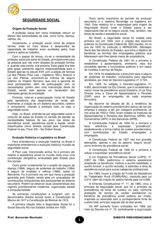 Outro ponto importante do período da evolução
            SEGURIDADE SOCIAL                                    securitária é o relatório Beveridge na Inglaterra em
                                                                 1942. Este relatório foi o responsável pela origem da
    Origem da Proteção Social                                    Seguridade Social, onde o Estado passa a ser
                                                                 responsável não só no seguro social, mas, também, nas
     A proteção social tem como finalidade reduzir os            áreas de saúde e assistência social.
efeitos das adversidades da vida, como fome, doença,
velhice, etc.                                                        No Brasil, a seguridade social foi tratada pela
                                                                 primeira vez em 1824, com a criação dos socorros
    Inicialmente, a proteção social vinha da própria             públicos na Constituição Federal de 1824 (saúde). Já no
família, onde os mais idosos e desprovidos da                    ano de 1835 foi instituído o MONGERAL (Montepio
capacidade de trabalhar eram auxiliados pelos mais               Geral dos Servidores do Estado), que tinha o objetivo de
jovens e aptos ao trabalho.                                      beneficiar as famílias dos empregados públicos que
     Com o passar do tempo, viu-se a necessidade da              falecessem sem lhes deixar meios de subsistência.
proteção social por parte do Estado, principalmente para             A Constituição Federal de 1891 foi a primeira a
as pessoas que não eram dotadas da proteção familiar             estabelecer a aposentadoria, entretanto, esta era
e, quando esta existia, era precária. Esse papel era feito       concedida apenas a funcionários públicos e em casos
pela igreja, passando alguma responsabilidade para o             de invalidez a serviço da Nação.
Estado apenas no século XVII, com a edição da famosa
Lei dos Pobres (Poor Law – Inglaterra 1601). Anterior a               Em 1919, foi estabelecido o precursor para o seguro
Lei dos Pobres, encontram-se indícios de seguro                  de acidentes do trabalho, compulsório para algumas
coletivo no Império Romano, que visa à garantia de               atividades, por meio do Decreto-Legislativo nº. 3.724.
seus participantes, além da preocupação com os                        Em 1923, foi editado o Decreto-Legislativo nº.
necessitados, porém sem uma intervenção direta do                4.682, denominado Lei Ely Chaves, que é considerado o
Estado, sendo este apenas um fiscalizador dos                    marco inicial da previdência social brasileira. A Lei Eloy
interesses gerais da sociedade.                                  Chaves criou a Caixa de Aposentadoria e Pensões
     Portanto, nota-se a preocupação inicial do Estado           (CAP) para os empregados de cada empresa
pela assistência dos desprovidos de renda até,                   ferroviária.
finalmente, a criação de um sistema securitário, coletivo            No decorrer da década de 30, a tendência da
e compulsório, visando à proteção total, ou seja, a              organização do sistema previdenciário deixou de ser por
seguridade social.                                               empresa e passou a ser por categoria profissional. Já
    Hoje, no Brasil, entende-se por seguridade social o          nos anos de 1933 e 1934, foram criados os Institutos de
conjunto de ações do Estado no sentido de atender as             Aposentadorias e Pensões dos Marítimos (IAPM), dos
necessidades básicas de seu povo nas áreas de                    Comerciários (IAPC) e dos Bancários (IAPB).
previdência social, assistência social e saúde, sendo                A Constituição Federal de 1934 foi a primeira a
classificados como direitos sociais pela Constituição            fazer    referência  à       expressão     “previdência”,
Federal no seu Título VIII – Da Ordem Social.                    estabelecendo a forma tríplice de custeio previdenciária,
                                                                 com contribuições do Estado, empregador e
                                                                 empregado.
    Evolução Histórica e Legislativa no Brasil
                                                                      A Constituição Federal de 1937 não traz grandes
   Para entendermos a evolução histórica no Brasil é             alterações, apenas o uso da palavra “seguro social”
importante entendermos a evolução histórica mundial da           como sinônimo de previdência social.
seguridade social.
                                                                       A Constituição Federal de 1946 foi a primeira a
     A Poor Law, mencionada acima, foi o primeiro ato            utilizar a expressão “previdência social”.
relativo à assistência social no mundo. Esta criou uma
contribuição obrigatória, arrecadada pelo Estado para                A Lei Orgânica da Previdência Social (LOPS), nº.
fins sociais.                                                    3.807 de 1960, padronizou o sistema assistencial
                                                                 ampliando os benefícios, instituiu o auxílio-natalidade, o
    Outro ponto fundamental foi o projeto de seguro de           auxílio-funeral, o auxílio-reclusão, e estendeu a área de
doença (1884), seguro de acidentes de trabalho (1884)            assistência social para outras categorias profissionais.
e seguro de invalidez e velhice (1889), todos na
Alemanha. Foi a primeira vez em que havia a proteção                 Em 1963, houve a criação do Fundo de Assistência
garantida pelo Estado, sendo este um arrecadador de              do Trabalhador Rural (FUNRURAL), instituído pela Lei
contribuições compulsórias dos participantes do sistema          4.214, além da criação do salário-família pela Lei 4.266.
securitário. Podem-se observar duas características dos              A Emenda Constitucional nº. 11, de 1965, criou o
regimes previdenciários modernos: organização estatal            princípio da seguridade social, que foi o princípio da
e compulsoriedade.                                               precedência da fonte de custeio, ou seja, nenhuma
   As primeiras constituições a surgirem com os                  prestação de serviço de caráter assistencial ou
denominados direitos sociais foram a Constituição do             benefício da previdência social poderia ser criado,
México de 1917 e Constituição de Weimar de 1919.                 majorado ou estendido sem a correspondente fonte de
                                                                 custeio total, princípio seguido até os dias atuais.
   A primeira citação feita à Seguridade Social foi o
Social Security Act nos Estados Unidos em 1935.                     Os IAP somente foram unificados em 1966, por
                                                                 meio do Decreto-Lei nº. 72, centralizando a organização


Prof. Bernardo Machado                                                                    DIREITO PREVIDENCIÁRIO
                                                             1
 