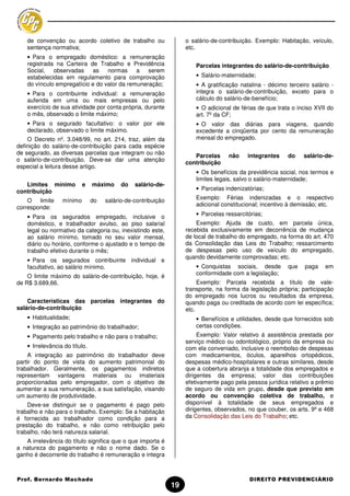 de convenção ou acordo coletivo de trabalho ou                  o salário-de-contribuição. Exemplo: Habitação, veículo,
    sentença normativa;                                             etc.
    • Para o empregado doméstico: a remuneração
    registrada na Carteira de Trabalho e Previdência                    Parcelas integrantes do salário-de-contribuição
    Social,   observadas    as    normas     a serem
    estabelecidas em regulamento para comprovação                       • Salário-maternidade;
    do vínculo empregatício e do valor da remuneração;                  • A gratificação natalina - décimo terceiro salário -
    • Para o contribuinte individual: a remuneração                     integra o salário-de-contribuição, exceto para o
    auferida em uma ou mais empresas ou pelo                            cálculo do salário-de-benefício;
    exercício de sua atividade por conta própria, durante               • O adicional de férias de que trata o inciso XVII do
    o mês, observado o limite máximo;                                   art. 7º da CF;
    • Para o segurado facultativo: o valor por ele                      • O valor das diárias para viagens, quando
    declarado, observado o limite máximo.                               excedente a cinqüenta por cento da remuneração
    O Decreto nº. 3.048/99, no art. 214, traz, além da                  mensal do empregado.
definição do salário-de-contribuição para cada espécie
de segurado, as diversas parcelas que integram ou não
                                                                       Parcelas     não     integrantes    do    salário-de-
o salário-de-contribuição. Deve-se dar uma atenção
                                                                    contribuição
especial a leitura desse artigo.
                                                                        • Os benefícios da previdência social, nos termos e
                                                                        limites legais, salvo o salário-maternidade;
   Limites mínimo          e    máximo     do   salário-de-
contribuição                                                            • Parcelas indenizatórias;

    O limite      mínimo        do   salário-de-contribuição            Exemplo: Férias indenizadas e o respectivo
                                                                        adicional constitucional; incentivo à demissão; etc.
corresponde:
    • Para os segurados empregado, inclusive o                          • Parcelas ressarcitórias;
    doméstico, e trabalhador avulso, ao piso salarial                   Exemplo: Ajuda de custo, em parcela única,
    legal ou normativo da categoria ou, inexistindo este,           recebida exclusivamente em decorrência de mudança
    ao salário mínimo, tomado no seu valor mensal,                  de local de trabalho do empregado, na forma do art. 470
    diário ou horário, conforme o ajustado e o tempo de             da Consolidação das Leis do Trabalho; ressarcimento
    trabalho efetivo durante o mês;                                 de despesas pelo uso de veículo do empregado,
                                                                    quando devidamente comprovadas; etc.
    • Para os segurados contribuinte individual e
    facultativo, ao salário mínimo.                                     • Conquistas sociais, desde        que    paga   em
    O limite máximo do salário-de-contribuição, hoje, é                 conformidade com a legislação;
de R$ 3.689,66.                                                          Exemplo: Parcela recebida a título de vale-
                                                                    transporte, na forma da legislação própria; participação
                                                                    do empregado nos lucros ou resultados da empresa,
    Características das parcelas integrantes do                     quando paga ou creditada de acordo com lei específica;
salário-de-contribuição                                             etc.
    • Habitualidade;                                                    • Benefícios e utilidades, desde que fornecidos sob
    • Integração ao patrimônio do trabalhador;                          certas condições.
    • Pagamento pelo trabalho e não para o trabalho;                     Exemplo: Valor relativo à assistência prestada por
                                                                    serviço médico ou odontológico, próprio da empresa ou
    • Irrelevância do título.                                       com ela conveniado, inclusive o reembolso de despesas
    A integração ao patrimônio do trabalhador deve                  com medicamentos, óculos, aparelhos ortopédicos,
partir do ponto de vista do aumento patrimonial do                  despesas médico-hospitalares e outras similares, desde
trabalhador. Geralmente, os pagamentos indiretos                    que a cobertura abranja a totalidade dos empregados e
representam vantagens materiais ou imateriais                       dirigentes da empresa; valor das contribuições
proporcionadas pelo empregador, com o objetivo de                   efetivamente pago pela pessoa jurídica relativo a prêmio
aumentar a sua remuneração, a sua satisfação, visando               de seguro de vida em grupo, desde que previsto em
um aumento de produtividade.                                        acordo ou convenção coletiva de trabalho, e
    Deve-se distinguir se o pagamento é pago pelo                   disponível à totalidade de seus empregados e
trabalho e não para o trabalho. Exemplo: Se a habitação             dirigentes, observados, no que couber, os arts. 9º e 468
é fornecida ao trabalhador como condição para a                     da Consolidação das Leis do Trabalho; etc.
prestação do trabalho, e não como retribuição pelo
trabalho, não terá natureza salarial.
   A irrelevância do título significa que o que importa é
a natureza do pagamento e não o nome dado. Se o
ganho é decorrente do trabalho é remuneração e integra



Prof. Bernardo Machado                                                                      DIREITO PREVIDENCIÁRIO
                                                               19
 