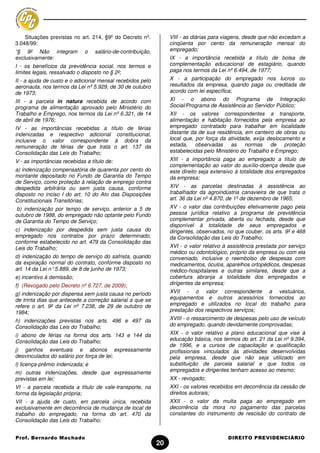 Situações previstas no art. 214, §9º do Decreto nº.           VIII - as diárias para viagens, desde que não excedam a
3.048/99:                                                         cinqüenta por cento da remuneração mensal do
“§ 9º Não integram           o    salário-de-contribuição,        empregado;
exclusivamente:                                                   IX - a importância recebida a título de bolsa de
I - os benefícios da previdência social, nos termos e             complementação educacional de estagiário, quando
limites legais, ressalvado o disposto no § 2º;                    paga nos termos da Lei nº 6.494, de 1977;
II - a ajuda de custo e o adicional mensal recebidos pelo         X - a participação do empregado nos lucros ou
aeronauta, nos termos da Lei nº 5.929, de 30 de outubro           resultados da empresa, quando paga ou creditada de
de 1973;                                                          acordo com lei específica;
III - a parcela in natura recebida de acordo com                  XI - o abono do Programa de Integração
programa de alimentação aprovado pelo Ministério do               Social/Programa de Assistência ao Servidor Público;
Trabalho e Emprego, nos termos da Lei nº 6.321, de 14             XII - os valores correspondentes a transporte,
de abril de 1976;                                                 alimentação e habitação fornecidos pela empresa ao
IV - as importâncias recebidas a título de férias                 empregado contratado para trabalhar em localidade
indenizadas e respectivo adicional constitucional,                distante da de sua residência, em canteiro de obras ou
inclusive o valor correspondente à dobra da                       local que, por força da atividade, exija deslocamento e
remuneração de férias de que trata o art. 137 da                  estada, observadas as normas de proteção
Consolidação das Leis do Trabalho;                                estabelecidas pelo Ministério do Trabalho e Emprego;
V - as importâncias recebidas a título de:                        XIII - a importância paga ao empregado a título de
                                                                  complementação ao valor do auxílio-doença desde que
a) indenização compensatória de quarenta por cento do             este direito seja extensivo à totalidade dos empregados
montante depositado no Fundo de Garantia do Tempo                 da empresa;
de Serviço, como proteção à relação de emprego contra
despedida arbitrária ou sem justa causa, conforme                 XIV - as parcelas destinadas à assistência ao
disposto no inciso I do art. 10 do Ato das Disposições            trabalhador da agroindústria canavieira de que trata o
Constitucionais Transitórias;                                     art. 36 da Lei nº 4.870, de 1º de dezembro de 1965;
 b) indenização por tempo de serviço, anterior a 5 de             XV - o valor das contribuições efetivamente pago pela
outubro de 1988, do empregado não optante pelo Fundo              pessoa jurídica relativo a programa de previdência
de Garantia do Tempo de Serviço;                                  complementar privada, aberta ou fechada, desde que
                                                                  disponível à totalidade de seus empregados e
c) indenização por despedida sem justa causa do                   dirigentes, observados, no que couber, os arts. 9º e 468
empregado nos contratos por prazo determinado,                    da Consolidação das Leis do Trabalho;
conforme estabelecido no art. 479 da Consolidação das
Leis do Trabalho;                                                 XVI - o valor relativo à assistência prestada por serviço
                                                                  médico ou odontológico, próprio da empresa ou com ela
d) indenização do tempo de serviço do safrista, quando            conveniado, inclusive o reembolso de despesas com
da expiração normal do contrato, conforme disposto no             medicamentos, óculos, aparelhos ortopédicos, despesas
art. 14 da Lei n° 5.889, de 8 de junho de 1973;                   médico-hospitalares e outras similares, desde que a
e) incentivo à demissão;                                          cobertura abranja a totalidade dos empregados e
f) (Revogado pelo Decreto nº 6.727, de 2009);                     dirigentes da empresa;
g) indenização por dispensa sem justa causa no período            XVII - o valor correspondente a vestuários,
de trinta dias que antecede a correção salarial a que se          equipamentos e outros acessórios fornecidos ao
refere o art. 9º da Lei nº 7.238, de 29 de outubro de             empregado e utilizados no local do trabalho para
1984;                                                             prestação dos respectivos serviços;

h) indenizações previstas nos arts. 496 e 497 da                  XVIII - o ressarcimento de despesas pelo uso de veículo
Consolidação das Leis do Trabalho;                                do empregado, quando devidamente comprovadas;

i) abono de férias na forma dos arts. 143 e 144 da                XIX - o valor relativo a plano educacional que vise à
Consolidação das Leis do Trabalho;                                educação básica, nos termos do art. 21 da Lei nº 9.394,
                                                                  de 1996, e a cursos de capacitação e qualificação
j) ganhos eventuais e abonos expressamente                        profissionais vinculados às atividades desenvolvidas
desvinculados do salário por força de lei;                        pela empresa, desde que não seja utilizado em
l) licença-prêmio indenizada; e                                   substituição de parcela salarial e que todos os
m) outras indenizações, desde que expressamente                   empregados e dirigentes tenham acesso ao mesmo;
previstas em lei;                                                 XX - revogado;
VI - a parcela recebida a título de vale-transporte, na           XXI - os valores recebidos em decorrência da cessão de
forma da legislação própria;                                      direitos autorais;
VII - a ajuda de custo, em parcela única, recebida                XXII - o valor da multa paga ao empregado em
exclusivamente em decorrência de mudança de local de              decorrência da mora no pagamento das parcelas
trabalho do empregado, na forma do art. 470 da                    constantes do instrumento de rescisão do contrato de
Consolidação das Leis do Trabalho;


Prof. Bernardo Machado                                                                    DIREITO PREVIDENCIÁRIO
                                                             20
 