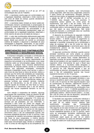 trabalho, conforme previsto no § 8º do art. 477 da                 seja, a cooperativa de trabalho, caso remunerasse
Consolidação das Leis do Trabalho;                                 outros segurados, além dos seus cooperados, possuiria
XXIII - o reembolso creche pago em conformidade com                2 (dois) prazos de recolhimento. Situação, portanto,
a legislação trabalhista, observado o limite máximo de             esdrúxula que existia na legislação previdenciária. Com
seis anos de idade da criança, quando devidamente                  a edição da MP nº 447/08, convertida na Lei nº
comprovadas as despesas;                                           11.933/09, essa situação não mais acontece. A
                                                                   cooperativa possui apenas um único prazo de
XXIV - o reembolso babá, limitado ao menor salário-de-             recolhimento, que seria o dia 20 (vinte), tanto em
contribuição mensal e condicionado à comprovação do                relação ao desconto dos seus cooperados, quanto a
registro na Carteira de Trabalho e Previdência Social da           contribuição sobre a remuneração de outros segurados,
empregada, do pagamento da remuneração e do                        que não sejam os seus cooperados. Não tendo
recolhimento da contribuição previdenciária, pago em               expediente bancário, a contribuição deve ser recolhida
conformidade com a legislação trabalhista, observado o             no dia útil imediatamente anterior.
limite máximo de seis anos de idade da criança; e
                                                                       O desconto da contribuição do segurado incidente
XXV - o valor das contribuições efetivamente pago pela             sobre o valor bruto da gratificação natalina – décimo
pessoa jurídica relativo a prêmio de seguro de vida em             terceiro salário – é devido quando do pagamento ou
grupo, desde que previsto em acordo ou convenção                   crédito da última parcela e deverá ser calculado em
coletiva de trabalho e disponível à totalidade de seus             separado, e recolhida, juntamente com a contribuição a
empregados e dirigentes, observados, no que couber,                cargo da empresa, até o dia 20 (vinte) do mês de
os arts. 9º e 468 da Consolidação das Leis do Trabalho.            dezembro, antecipando-se o vencimento para o dia útil
                                                                   imediatamente anterior se não houver expediente
                                                                   bancário no dia 20 (vinte).
ARRECADAÇÃO DAS CONTRIBUIÇÕES
                                                                        O segurado contribuinte individual, quando exercer
DESTINADAS À SEGURIDADE SOCIAL                                     atividade econômica por conta própria ou prestar
     A empresa é obrigada a arrecadar a contribuição do            serviço a pessoa física ou a outro contribuinte individual,
segurado empregado, do trabalhador avulso e do                     produtor rural pessoa física, missão diplomática ou
contribuinte individual a seu serviço, descontando-a da            repartição consular de carreira estrangeiras, ou quando
respectiva remuneração e as contribuições a seu cargo              tratar-se de brasileiro civil que trabalha no exterior para
incidentes sobre as remunerações pagas, devidas ou                 organismo oficial internacional do qual o Brasil seja
creditadas, a qualquer título, inclusive adiantamentos             membro efetivo, e o facultativo estão obrigados a
decorrentes de reajuste salarial, acordo ou convenção              recolher sua contribuição, por iniciativa própria, até o dia
coletiva, aos segurados empregado, contribuinte                    15 (quinze) do mês seguinte àquele a que as
individual e trabalhador avulso a seu serviço, e sobre o           contribuições se referirem, prorrogando-se o vencimento
valor bruto da nota fiscal ou fatura de serviço, relativo a        para o dia útil subseqüente quando não houver
serviços que lhe tenha sido prestados por cooperados,              expediente bancário no dia 15 (quinze).
por intermédio de cooperativas de trabalho, no dia 20                  O empregador doméstico é obrigado a arrecadar a
(vinte) do mês seguinte àquele a que se referirem as               contribuição do segurado empregado doméstico a seu
remunerações, bem como as importâncias retidas das                 serviço e recolhê-la, assim como a parcela a seu cargo,
pessoas jurídicas que prestem serviços mediante                    no até o dia 15 (quinze) do mês seguinte àquele a que
cessão de mão-de-obra, no dia 20 (vinte) do mês                    as contribuições se referirem, cabendo-lhe durante o
seguinte àquele da emissão da nota fiscal ou fatura,               período da licença-maternidade da empregada
antecipando-se o vencimento para o dia útil anterior               doméstica apenas o recolhimento da contribuição a seu
quando não houver expediente bancário no dia 20                    cargo. Entretanto, a Lei nº. 11.324/06 possibilita que a
(vinte).                                                           competência novembro seja recolhida juntamente com a
    Com relação à cooperativa de trabalho, algumas                 gratificação natalina – décimo terceiro salário –, ou seja,
observações são importantes. Antes do advento da MP                até o dia 20 (vinte) do mês de dezembro, utilizando-se
nº 447/08, convertida na Lei nº 11.933/09, a cooperativa           de um único documento de arrecadação.
de trabalho era obrigada a descontar 11% (onze por                     É facultado aos segurados contribuinte individual e
cento) do valor da quota distribuída ao cooperado por              facultativo, cujos salários-de-contribuição sejam iguais
serviços por ele prestados, por seu intermédio, a                  ao valor de um salário mínimo, optarem pelo
empresas e 20% (vinte por cento) em relação aos                    recolhimento       trimestral     das       contribuições
serviços prestados a pessoas físicas, além de Entidades            previdenciárias, com vencimento no dia 15 (quinze) do
Beneficentes de Assistência Social, e recolher o produto           mês seguinte ao de cada trimestre civil, prorrogando-se
dessa arrecadação no dia 15 (quinze) do mês seguinte               o vencimento para o dia útil subseqüente quando não
ao da competência a que se referir, prorrogando-se o               houver expediente bancário no dia 15 (quinze), assim
vencimento para o dia útil subseqüente quando não                  como ao empregador doméstico relativamente aos
houvesse expediente bancário no dia 15 (quinze). Caso              empregados a seu serviço, cujos salários-de-
a cooperativa de trabalho remunerasse segurados, que               contribuição sejam iguais ao valor de um salário
não fosse os seus cooperados, a mesma deveria                      mínimo, ou inferiores nos casos de admissão, dispensa
efetuar o desconto desses segurados e a contribuição               ou fração do salário em razão de gozo de benefício.
sobre essa remuneração paga, devida ou creditada até
o dia 10 (vinte) do mês seguinte ao da competência. Ou


Prof. Bernardo Machado                                                                      DIREITO PREVIDENCIÁRIO
                                                              21
 