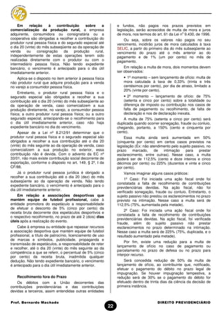Em     relação    à    contribuição    sobre     a           e fundos, não pagos nos prazos previstos em
comercialização da produção rural, a empresa                      legislação, serão acrescidos de multa de mora e juros
                                                                                                         o
adquirente, consumidora ou consignatária ou a                     de mora, nos termos do art. 61 da Lei n 9.430, de 1996.
cooperativa são obrigadas a recolher a contribuição do               Ou seja, sobre os valores não pagos no seu
produtor rural pessoa física e do segurado especial até           vencimento, incidirão juros de mora calculados à taxa
o dia 20 (vinte) do mês subseqüente ao da operação de             SELIC, a partir do primeiro dia do mês subseqüente ao
venda     ou     consignação    da    produção    rural,          vencimento do prazo até o mês anterior ao do
independentemente de estas operações terem sido                   pagamento e de 1% (um por cento) no mês de
realizadas diretamente com o produtor ou com o                    pagamento.
intermediário pessoa física. Não tendo expediente
bancário, o vencimento é antecipado para o dia útil                   Em relação a multa de mora, dois momentos devem
imediatamente anterior.                                           ser observados:
    Aplica-se o disposto no item anterior à pessoa física             • 1º momento – sem lançamento de ofício: multa de
não produtor rural que adquire produção para a venda                  mora calculada à taxa de 0,33% (trinta e três
no varejo a consumidor pessoa física.                                 centésimos por cento), por dia de atraso, limitado a
                                                                      20% (vinte por cento).
     Entretanto, o produtor rural pessoa física e o
segurado especial são obrigados a recolher a sua                      • 2º momento – lançamento de ofício: de 75%
contribuição até o dia 20 (vinte) do mês subseqüente ao               (setenta e cinco por cento) sobre a totalidade ou
da operação de venda, caso comercializem a sua                        diferença de imposto ou contribuição nos casos de
produção diretamente, no varejo, a consumidor pessoa                  falta de pagamento ou recolhimento, de falta de
física; a outro produtor rural pessoa física; ou a outro              declaração e nos de declaração inexata.
segurado especial, antecipando-se o recolhimento para                 A multa de 75% (setenta e cinco por cento) será
o dia útil imediatamente anterior, caso não haja                  duplicada quando ocorrer sonegação, fraude ou conluio,
expediente bancário no dia do vencimento.                         chegando, portanto, a 150% (cento e cinquenta por
     Apesar de a Lei nº 8.212/91 determinar que o                 cento).
produtor rural pessoa física e o segurado especial são                 Essa multa ainda será aumentada em 50%
obrigados a recolher a sua contribuição até o dia 20              (cinquenta por cento) em certos casos previstos na
(vinte) do mês seguinte ao da operação de venda, caso             legislação (Ex: não atendimento pelo sujeito passivo, no
comercializem a sua produção no exterior, essa                    prazo    marcado,     de   intimação     para    prestar
contribuição não é devida. Com o advento da EC nº                 esclarecimento, entre outras). Nesse caso, a multa
33/01, não mais existe contribuição social decorrente de          poderá ser de 112,5% (cento e doze inteiros e cinco
exportação, conforme o disposto no art. 149, § 2º, I da           décimos por cento) ou 225% (duzentos e vinte e cinco
CF/88.                                                            por cento).
    Já o produtor rural pessoa jurídica é obrigado a                  Vamos imaginar alguns casos práticos:
recolher a sua contribuição até o dia 20 (dez) do mês
                                                                       1º Caso: Foi iniciada uma ação fiscal onde foi
subseqüente ao da operação de venda. Não tendo
                                                                  constatada a falta de recolhimento de contribuições
expediente bancário, o vencimento é antecipado para o
                                                                  previdenciárias devidas. Na ação fiscal, não foi
dia útil imediatamente anterior.
                                                                  verificado sonegação, fraude ou conluio. Entretanto, o
    Em relação a associações desportivas que                      sujeito passivo não prestou os esclarecimentos no prazo
mantém equipe de futebol profissional, cabe à                     previsto na intimação. Nesse caso a multa será de
entidade promotora do espetáculo a responsabilidade               112,5% (75%, aumentada pela metade).
de efetuar o desconto de 5% (cinco por cento) da
                                                                      2º Caso: Foi iniciada uma ação fiscal onde foi
receita bruta decorrente dos espetáculos desportivos e
                                                                  constatada a falta de recolhimento de contribuições
o respectivo recolhimento, no prazo de até 2 (dois) dias
                                                                  previdenciárias devidas. Na ação fiscal, foi verificada
úteis após a realização do evento.
                                                                  fraude, além do sujeito passivo não prestar
    Cabe à empresa ou entidade que repassar recursos              esclarecimentos no prazo determinado na intimação.
a associação desportiva que mantém equipe de futebol              Nesse caso a multa será de 225% (75%, duplicada, e o
profissional, a título de patrocínio, licenciamento de uso        resultado aumentado pela metade).
de marcas e símbolos, publicidade, propaganda e
                                                                       Por fim, existe uma redução para a multa de
transmissão de espetáculos, a responsabilidade de reter
                                                                  lançamento de ofício no caso de pagamento ou
e recolher, até o dia 20 (vinte) do mês seguinte ao da
                                                                  parcelamento no prazo de defesa ou no prazo para
competência a que se referir, o percentual de 5% (cinco
                                                                  interpor recurso.
por cento) da receita bruta, inadmitida qualquer
dedução. Não tendo expediente bancário, o vencimento                  Será concedida redução de 50% da multa de
é antecipado para o dia útil imediatamente anterior.              lançamento de ofício, ao contribuinte que, notificado,
                                                                  efetuar o pagamento do débito no prazo legal de
                                                                  impugnação. Se houver impugnação tempestiva, a
    Recolhimento fora do Prazo                                    redução será de 30% se o pagamento do débito for
    Os débitos com a União decorrentes das                        efetuado dentro de trinta dias da ciência da decisão de
contribuições previdenciárias e das contribuições                 primeira instância.
devidas a terceiros, assim entendidas outras entidades


Prof. Bernardo Machado                                                                    DIREITO PREVIDENCIÁRIO
                                                             22
 