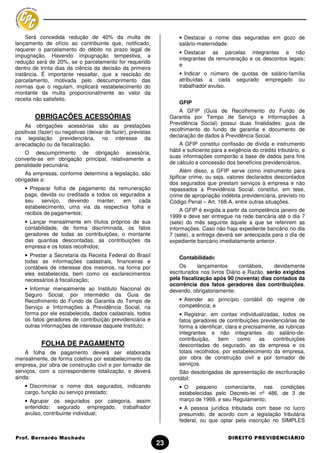 Será concedida redução de 40% da multa de                          • Destacar o nome das seguradas em gozo de
lançamento de ofício ao contribuinte que, notificado,                  salário-maternidade;
requerer o parcelamento do débito no prazo legal de
                                                                       • Destacar as parcelas integrantes e não
impugnação. Havendo impugnação tempestiva, a
                                                                       integrantes da remuneração e os descontos legais;
redução será de 20%, se o parcelamento for requerido
                                                                       e
dentro de trinta dias da ciência da decisão da primeira
instância. É importante ressaltar, que a rescisão do                   • Indicar o número de quotas de salário-família
parcelamento, motivada pelo descumprimento das                         atribuídas a cada segurado empregado ou
normas que o regulam, implicará restabelecimento do                    trabalhador avulso.
montante da multa proporcionalmente ao valor da
receita não satisfeito.
                                                                       GFIP
                                                                       A GFIP (Guia de Recolhimento do Fundo de
        OBRIGAÇÕES ACESSÓRIAS                                      Garantia por Tempo de Serviço e Informações à
    As obrigações acessórias são as prestações                     Previdência Social) possui duas finalidades: guia de
positivas (fazer) ou negativas (deixar de fazer), previstas        recolhimento do fundo de garantia e documento de
na legislação previdenciária, no interesse da                      declaração de dados à Previdência Social.
arrecadação ou da fiscalização.                                        A GFIP constitui confissão de dívida e instrumento
   O descumprimento de obrigação acessória,                        hábil e suficiente para a exigência do crédito tributário, e
                                                                   suas informações comporão a base de dados para fins
converte-se em obrigação principal, relativamente a
penalidade pecuniária.                                             de cálculo e concessão dos benefícios previdenciários.
                                                                         Além disso, a GFIP serve como instrumento para
    As empresas, conforme determina a legislação, são
                                                                   tipificar crime, ou seja, valores declarados descontados
obrigadas a:
                                                                   dos segurados que prestam serviços à empresa e não
    • Preparar folha de pagamento da remuneração                   repassados a Previdência Social, constitui, em tese,
    paga, devida ou creditada a todos os segurados a               crime de apropriação indébita previdenciária, previsto no
    seu    serviço,  devendo    manter,   em    cada               Código Penal – Art. 168-A, entre outras situações.
    estabelecimento, uma via da respectiva folha e
                                                                        A GFIP é exigida a partir da competência janeiro de
    recibos de pagamentos;
                                                                   1999 e deve ser entregue na rede bancária até o dia 7
    • Lançar mensalmente em títulos próprios de sua                (sete) do mês seguinte àquele a que se referirem as
    contabilidade, de forma discriminada, os fatos                 informações. Caso não haja expediente bancário no dia
    geradores de todas as contribuições, o montante                7 (sete), a entrega deverá ser antecipada para o dia de
    das quantias descontadas, as contribuições da                  expediente bancário imediatamente anterior.
    empresa e os totais recolhidos;
    • Prestar a Secretaria da Receita Federal do Brasil                Contabilidade
    todas as informações cadastrais, financeiras e
    contábeis de interesse dos mesmos, na forma por                    Os      lançamentos      contábeis,    devidamente
    eles estabelecida, bem como os esclarecimentos                 escriturados nos livros Diário e Razão, serão exigidos
    necessários à fiscalização;                                    pela fiscalização após 90 (noventa) dias contados da
                                                                   ocorrência dos fatos geradores das contribuições,
    • Informar mensalmente ao Instituto Nacional do                devendo, obrigatoriamente:
    Seguro Social, por intermédio da Guia de
    Recolhimento do Fundo de Garantia do Tempo de                      • Atender ao princípio contábil do regime de
    Serviço e Informações à Previdência Social, na                     competência; e
    forma por ele estabelecida, dados cadastrais, todos                • Registrar, em contas individualizadas, todos os
    os fatos geradores de contribuição previdenciária e                fatos geradores de contribuições previdenciárias de
    outras informações de interesse daquele Instituto;                 forma a identificar, clara e precisamente, as rubricas
                                                                       integrantes e não integrantes do salário-de-
                                                                       contribuição,    bem      como      as  contribuições
           FOLHA DE PAGAMENTO                                          descontadas do segurado, as da empresa e os
    A folha de pagamento deverá ser elaborada                          totais recolhidos, por estabelecimento da empresa,
mensalmente, de forma coletiva por estabelecimento da                  por obra de construção civil e por tomador de
empresa, por obra de construção civil e por tomador de                 serviços.
serviços, com a correspondente totalização, e deverá                   São desobrigadas de apresentação de escrituração
ainda:                                                             contábil:
    • Discriminar o nome dos segurados, indicando                      • O pequeno comerciante, nas           condições
    cargo, função ou serviço prestado;                                 estabelecidas pelo Decreto-lei nº 486, de 3 de
    • Agrupar os segurados por categoria, assim                        março de 1969, e seu Regulamento;
    entendido: segurado empregado, trabalhador                         • A pessoa jurídica tributada com base no lucro
    avulso, contribuinte individual;                                   presumido, de acordo com a legislação tributária
                                                                       federal, ou que optar pela inscrição no SIMPLES


Prof. Bernardo Machado                                                                      DIREITO PREVIDENCIÁRIO
                                                              23
 