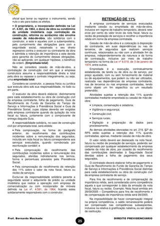 oficial que lavrar ou registrar o instrumento, sendo                        RETENÇÃO DE 11%
    nulo o ato para todos os efeitos.
                                                                      A empresa contratante de serviços executados
    • O proprietário, o incorporador definido na Lei             mediante cessão ou empreitada de mão-de-obra,
    nº. 4.591, de 1964, o dono da obra ou condômino              inclusive em regime de trabalho temporário, deverá reter
    da unidade imobiliária cuja contratação da                   onze por cento do valor bruto da nota fiscal, fatura ou
    construção, reforma ou acréscimo não envolva                 recibo de prestação de serviços e recolher a importância
    cessão de mão-de-obra, são solidários com o                  retida em nome da empresa contratada.
    construtor, e este e aqueles com a subempreiteira,
    pelo cumprimento das obrigações para com a                       Cessão de mão-de-obra é a colocação à disposição
    seguridade social, ressalvado o seu direito                  do contratante, em suas dependências ou nas de
    regressivo contra o executor ou contratante da obra          terceiros, de segurados que realizem serviços
    e admitida a retenção de importância a este devida           contínuos, relacionados ou não com a atividade fim da
    para garantia do cumprimento dessas obrigações,              empresa, independentemente da natureza e da forma
    não se aplicando, em qualquer hipótese, o benefício          de contratação, inclusive por meio de trabalho
    de ordem. (Empreitada total)                                 temporário na forma da Lei nº 6.019, de 3 de janeiro de
                                                                 1974, entre outros.
    Não se considera cessão de mão-de-obra, a
contratação de construção civil em que a empresa                      Empreitada é a execução, contratualmente
construtora assuma a responsabilidade direta e total             estabelecida, de tarefa ou de obra ou de serviço, por
pela obra ou repasse o contrato integralmente, ou seja,          preço ajustado, com ou sem fornecimento de material
uma empreitada total.                                            ou de equipamentos, que podem ou não ser utilizados,
                                                                 realizada nas dependências da empresa contratante,
   Considera-se construtor, a pessoa física ou jurídica          nas de terceiros ou nas empresas contratadas, tendo
que executa obra sob sua responsabilidade, no todo ou            como objeto um fim específico ou um resultado
em parte.                                                        pretendido.
     O executor da obra deverá elaborar, distintamente               Atividades sujeitas a retenção dos 11% quando
para cada estabelecimento ou obra de construção civil            contratadas mediante empreitada ou cessão de mão-de-
da empresa contratante, folha de pagamento, Guia de              obra:
Recolhimento do Fundo de Garantia do Tempo de
Serviço e Informações à Previdência Social e Guia da                 • Limpeza, conservação e zeladoria;
Previdência Social, cujas cópias deverão ser exigidas                • Vigilância e segurança;
pela empresa contratante quando da quitação da nota
                                                                     • Construção civil;
fiscal ou fatura, juntamente com o comprovante de
entrega daquela Guia.                                                • Serviços rurais;
      A responsabilidade solidária, no caso de construção            • Digitação e         preparação   de    dados     para
civil por empreitada total, será elidida:                            processamento.
    • Pela comprovação, na forma do parágrafo                        As demais atividades elencadas no art. 219, §2º do
    anterior, do recolhimento das contribuições                  RPS estão sujeitas a retenção dos 11% quando
    incidentes sobre a remuneração dos segurados,                contratadas, apenas, mediante cessão de mão-de-obra.
    incluída em nota fiscal ou fatura correspondente aos             O valor retido deverá ser destacado na nota fiscal,
    serviços executados, quando corroborada por                  fatura ou recibo de prestação de serviços, podendo ser
    escrituração contábil; e                                     compensado por qualquer estabelecimento da empresa
    • Pela    comprovação     do   recolhimento  das             cedente da mão de obra, por ocasião do recolhimento
    contribuições incidentes sobre a remuneração dos             das contribuições destinadas à Seguridade Social
    segurados, aferidas indiretamente nos termos,                devidas sobre a folha de pagamento dos seus
    forma e percentuais previstos pela Previdência               segurados.
    Social;                                                          O contratado deverá elaborar folha de pagamento e
    • Pela comprovação do recolhimento da retenção               Guia de Recolhimento do Fundo de Garantia do Tempo
    dos 11% sobre o valor da nota fiscal, fatura ou              de Serviço e Informações à Previdência Social distintas
    recibo de serviços.                                          para cada estabelecimento ou obra de construção civil
                                                                 da empresa contratante do serviço.
     Exclui-se da responsabilidade solidária perante a
seguridade social o adquirente de prédio ou unidade                   Para fins de recolhimento e de compensação da
imobiliária que realize a operação com empresa de                importância retida, será considerada como competência
comercialização ou com incorporador de imóveis                   aquela a que corresponder à data da emissão da nota
definido na Lei nº. 4.591, de 1964, ficando estes                fiscal, fatura ou recibo. Exemplo: Nota fiscal emitida em
solidariamente responsáveis com o construtor.                    28/09/2005 – Competência para fins de recolhimento e
                                                                 de compensação de importância retida será 09/2005.
                                                                      Na impossibilidade de haver compensação integral
                                                                 na própria competência, o saldo remanescente poderá
                                                                 ser compensado nas competências subseqüentes,
                                                                 inclusive na relativa à gratificação natalina, ou ser objeto
                                                                 de restituição.

Prof. Bernardo Machado                                                                      DIREITO PREVIDENCIÁRIO
                                                            25
 