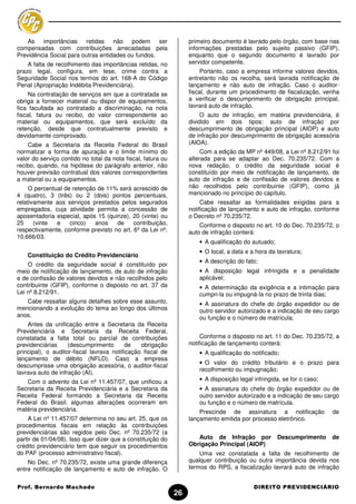 As importâncias retidas não podem               ser            primeiro documento é lavrado pelo órgão, com base nas
compensadas com contribuições arrecadadas pela                     informações prestadas pelo sujeito passivo (GFIP),
Previdência Social para outras entidades ou fundos.                enquanto que o segundo documento é lavrado por
    A falta de recolhimento das importâncias retidas, no           servidor competente.
prazo legal, configura, em tese, crime contra a                         Portanto, caso a empresa informe valores devidos,
Seguridade Social nos termos do art. 168-A do Código               entretanto não os recolha, será lavrada notificação de
Penal (Apropriação Indébita Previdenciária).                       lançamento e não auto de infração. Caso o auditor-
     Na contratação de serviços em que a contratada se             fiscal, durante um procedimento de fiscalização, venha
obriga a fornecer material ou dispor de equipamentos,              a verificar o descumprimento de obrigação principal,
fica facultada ao contratado a discriminação, na nota              lavrará auto de infração.
fiscal, fatura ou recibo, do valor correspondente ao                    O auto de infração, em matéria previdenciária, é
material ou equipamentos, que será excluído da                     dividido em dois tipos: auto de infração por
retenção, desde que contratualmente previsto e                     descumprimento de obrigação principal (AIOP) e auto
devidamente comprovado.                                            de infração por descumprimento de obrigação acessória
    Cabe a Secretaria da Receita Federal do Brasil                 (AIOA).
normatizar a forma de apuração e o limite mínimo do                     Com a edição da MP nº 449/08, a Lei nº 8.212/91 foi
valor do serviço contido no total da nota fiscal, fatura ou        alterada para se adaptar ao Dec. 70.235/72. Com a
recibo, quando, na hipótese do parágrafo anterior, não             nova redação, o crédito da seguridade social é
houver previsão contratual dos valores correspondentes             constituído por meio de notificação de lançamento, de
a material ou a equipamentos.                                      auto de infração e de confissão de valores devidos e
     O percentual de retenção de 11% será acrescido de             não recolhidos pelo contribuinte (GFIP), como já
4 (quatro), 3 (três) ou 2 (dois) pontos percentuais,               mencionado no princípio do capítulo.
relativamente aos serviços prestados pelos segurados                    Cabe ressaltar as formalidades exigidas para a
empregados, cuja atividade permita a concessão de                  notificação de lançamento e auto de infração, conforme
aposentadoria especial, após 15 (quinze), 20 (vinte) ou            o Decreto nº 70.235/72.
25     (vinte  e    cinco)   anos   de     contribuição,               Conforme o disposto no art. 10 do Dec. 70.235/72, o
respectivamente, conforme previsto no art. 6º da Lei nº.           auto de infração conterá:
10.666/03.
                                                                       • A qualificação do autuado;
                                                                       • O local, a data e a hora da lavratura;
    Constituição do Crédito Previdenciário
                                                                       • A descrição do fato;
    O crédito da seguridade social é constituído por
meio de notificação de lançamento, de auto de infração                 • A disposição legal infringida e a penalidade
e de confissão de valores devidos e não recolhidos pelo                aplicável;
contribuinte (GFIP), conforme o disposto no art. 37 da                 • A determinação da exigência e a intimação para
Lei nº 8.212/91.                                                       cumpri-la ou impugná-la no prazo de trinta dias;
   Cabe ressaltar alguns detalhes sobre esse assunto,                  • A assinatura do chefe do órgão expedidor ou de
mencionando a evolução do tema ao longo dos últimos                    outro servidor autorizado e a indicação de seu cargo
anos.                                                                  ou função e o número de matrícula.
    Antes da unificação entre a Secretaria da Receita
Previdenciária e Secretaria da Receita Federal,
constatada a falta total ou parcial de contribuições                    Conforme o disposto no art. 11 do Dec. 70.235/72, a
previdenciárias     (descumprimento        de   obrigação          notificação de lançamento conterá:
principal), o auditor-fiscal lavrava notificação fiscal de             • A qualificação do notificado;
lançamento de débito (NFLD). Caso a empresa
                                                                       • O valor do crédito tributário e o prazo para
descumprisse uma obrigação acessória, o auditor-fiscal
                                                                       recolhimento ou impugnação;
lavrava auto de infração (AI).
   Com o advento da Lei nº 11.457/07, que unificou a                   • A disposição legal infringida, se for o caso;
Secretaria da Receita Previdenciária e a Secretaria da                 • A assinatura do chefe do órgão expedidor ou de
Receita Federal formando a Secretaria da Receita                       outro servidor autorizado e a indicação de seu cargo
Federal do Brasil, algumas alterações ocorreram em                     ou função e o número de matrícula.
matéria previdenciária.                                                Prescinde de assinatura a notificação             de
    A Lei nº 11.457/07 determina no seu art. 25, que os            lançamento emitida por processo eletrônico.
procedimentos fiscais em relação às contribuições
previdenciárias são regidos pelo Dec. nº 70.235/72 (a
partir de 01/04/08). Isso quer dizer que a constituição do            Auto de Infração por            Descumprimento     de
crédito previdenciário tem que seguir os procedimentos             Obrigação Principal (AIOP)
do PAF (processo administrativo fiscal).                               Uma vez constatada a falta de recolhimento de
    No Dec. nº 70.235/72, existe uma grande diferença              qualquer contribuição ou outra importância devida nos
entre notificação de lançamento e auto de infração. O              termos do RPS, a fiscalização lavrará auto de infração


Prof. Bernardo Machado                                                                      DIREITO PREVIDENCIÁRIO
                                                              26
 