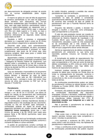por descumprimento de obrigação principal, de acordo            do crédito tributário, podendo a exatidão dos valores
com as normas estabelecidas pelos órgãos                        parcelados ser objeto de verificação.
competentes.                                                        Cumpridas as condições, o parcelamento será
     O mesmo se aplica em caso de falta de pagamento            consolidado na data do pedido e considerado
de benefício reembolsado ou em caso de pagamento                automaticamente deferido quando decorrido o prazo de
desse benefício sem observância das normas                      90 (noventa) dias contados da data do pedido de
pertinentes estabelecidas pela Previdência Social. Ou           parcelamento sem que a Fazenda Nacional tenha se
seja, caso seje pago benefício reembolsável (salário-           pronunciado.
família e salário-maternidade) em desacordo com a                   Enquanto não deferido o pedido, o devedor fica
legislação (Exemplo: salário-família pago a segurado            obrigado a recolher, a cada mês, como antecipação,
com filho com idade superior a 14 anos), ou caso a              valor correspondente a uma parcela.
empresa efetue o reembolso, mas não pague o
benefício efetivamente ao segurado, esses valores                   O valor de cada prestação mensal, por ocasião do
serão objeto de AIOP.                                           pagamento, será acrescido de juros equivalentes à taxa
                                                                referencial do Sistema Especial de Liquidação e de
    Recebido o AIOP, a empresa, o empregador                    Custódia - SELIC para títulos federais, acumulada
doméstico ou o segurado terão o prazo de 30 (trinta)            mensalmente, calculados a partir do mês subseqüente
dias para efetuar o pagamento ou apresentar defesa.             ao da consolidação até o mês anterior ao do
     Decorrido esse prazo, será automaticamente                 pagamento, e de 1% (um por cento) relativamente ao
declarada a revelia, considerado, de plano, procedente          mês em que o pagamento estiver sendo efetuado.
o lançamento, permanecendo o processo no órgão                      Admite-se reparcelamento de débitos constantes de
jurisdicionante, pelo prazo de 30 (trinta) dias, para           parcelamento em andamento ou que tenha sido
cobrança amigável. Após esse prazo o crédito será               rescindido, podendo, inclusive, ser incluídos novos
inscrito em dívida ativa.                                       débitos.
    Apresentada a defesa, o processo formado a partir               A formalização do pedido de reparcelamento fica
do AIOP será submetido à autoridade competente (DRJ             condicionada ao recolhimento da primeira parcela em
– Delegacia da Receita Federal de Julgamento), que              valor correspondente a 10% (dez por cento) do total dos
decidirá sobre a procedência ou não do lançamento,              débitos consolidados; ou 20% (vinte por cento) do total
cabendo recurso (prazo de 30 (trinta) dias a contar da          dos débitos consolidados, caso haja débito com
ciência da decisão da DRJ) ao Conselho Administrativo           histórico de reparcelamento anterior.
de Recursos Fiscais.
                                                                    Implicará imediata rescisão do parcelamento e
    Uma vez declarada a improcedência do lançamento             remessa do débito para inscrição em Dívida Ativa da
pela DRJ, a mesma deverá recorrer de ofício da sua              União ou prosseguimento da execução, conforme o
própria decisão, a depender do valor do débito                  caso, a falta de pagamento de três parcelas,
(atualmente, o valor está em R$ 1.000.000,00 (um                consecutivas ou não; ou de uma parcela, estando pagas
milhão de reais) – principal e multa, sem juros). Esse          todas as demais.
recurso de ofício está previsto no PAF (art. 34 do
Decreto nº 70.235/72).                                              As contribuições previdenciárias podem ser objeto
                                                                de parcelamento, inclusive os valores devidos a Outras
                                                                Entidades ou Fundos (SESC, SESI, SENAI, etc... e o
    Parcelamento                                                salário-educação).
    A MP nº 449/08, convertida na Lei nº 11.941/09,                 Entretanto, não poderão ser objeto de parcelamento
revogou o art. 38 da Lei nº 8.212/91, que ditava as             as    contribuições     descontadas     dos    segurados
regras em relação ao parcelamento das contribuições             empregado, inclusive o doméstico, trabalhador avulso e
previdenciárias. Portanto, atualmente, as regras a              contribuinte individual, as decorrentes da sub-rogação e
serem seguidas são as previstas na Lei nº 10.522/02.            as importâncias retidas (retenção dos 11%). É
     As contribuições e demais importâncias devidas à           importante ressaltar que independe se o valor foi
seguridade social e não recolhidas até seu vencimento,          descontado ou não.
incluídas ou não em NL/AIOP, após verificadas e                    Não é permitido o parcelamento de dívidas de
confessadas, poderão ser objeto de acordo, para                 empresa com falência decretada.
pagamento parcelado em moeda corrente, em até 60
(sessenta) meses sucessivos, sendo que o valor
mínimo da parcela é de R$ 100,00 (cem reais) para                   Observação:
pessoa física e R$ 500,00 (quinhentos reais) para                     Não existe mais o critério do número de até 4
pessoa jurídica.                                                (quatro) parcelas mensais para cada competência a
    O parcelamento terá sua formalização condicionada           serem incluídas no parcelamento.
ao prévio pagamento da primeira prestação, conforme o                 Foi suprimido o acréscimo de 20% (vinte por
montante do débito e o prazo solicitado.                        cento) sobre o valor da multa de mora, nas hipóteses de
    O pedido de parcelamento constitui confissão de             parcelamento e reparcelamento.
dívida e instrumento hábil e suficiente para a exigência             Caso o contribuinte já tenha algum parcelamento
                                                                de contribuições previdenciárias não poderá requerer


Prof. Bernardo Machado                                                                  DIREITO PREVIDENCIÁRIO
                                                           27
 