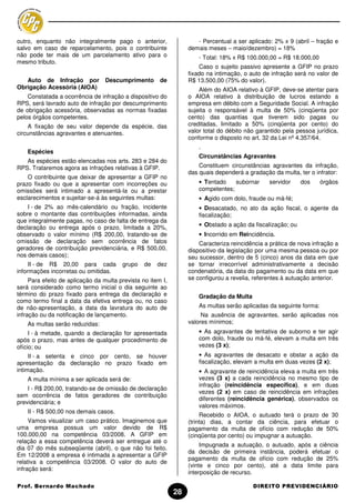 outro, enquanto não integralmente pago o anterior,                   - Percentual a ser aplicado: 2% x 9 (abril – fração e
salvo em caso de reparcelamento, pois o contribuinte              demais meses – maio/dezembro) = 18%
não pode ter mais de um parcelamento ativo para o                     - Total: 18% x R$ 100.000,00 = R$ 18.000,00
mesmo tributo.
                                                                      Caso o sujeito passivo apresente a GFIP no prazo
                                                                  fixado na intimação, o auto de infração será no valor de
   Auto de Infração por           Descumprimento       de         R$ 13.500,00 (75% do valor).
Obrigação Acessória (AIOA)                                            Além do AIOA relativo à GFIP, deve-se atentar para
    Constatada a ocorrência de infração a dispositivo do          o AIOA relativo à distribuição de lucros estando a
RPS, será lavrado auto de infração por descumprimento             empresa em débito com a Seguridade Social. A infração
de obrigação acessória, observadas as normas fixadas              sujeita o responsável à multa de 50% (cinqüenta por
pelos órgãos competentes.                                         cento) das quantias que tiverem sido pagas ou
    A fixação de seu valor depende da espécie, das                creditadas, limitado a 50% (cinqüenta por cento) do
circunstâncias agravantes e atenuantes.                           valor total do débito não garantido pela pessoa jurídica,
                                                                  conforme o disposto no art. 32 da Lei nº 4.357/64.
                                                                      .
    Espécies
                                                                      Circunstâncias Agravantes
   As espécies estão elencadas nos arts. 283 e 284 do
RPS. Trataremos agora as infrações relativas à GFIP.                  Constituem circunstâncias agravantes da infração,
                                                                  das quais dependerá a gradação da multa, ter o infrator:
    O contribuinte que deixar de apresentar a GFIP no
prazo fixado ou que a apresentar com incorreções ou                   • Tentado    subornar     servidor     dos     órgãos
omissões será intimado a apresentá-la ou a prestar                    competentes;
esclarecimentos e sujeitar-se-á às seguintes multas:                  • Agido com dolo, fraude ou má-fé;
    I - de 2% ao mês-calendário ou fração, incidente                  • Desacatado, no ato da ação fiscal, o agente da
sobre o montante das contribuições informadas, ainda                  fiscalização;
que integralmente pagas, no caso de falta de entrega da
declaração ou entrega após o prazo, limitada a 20%,                   • Obstado a ação da fiscalização; ou
observado o valor mínimo (R$ 200,00, tratando-se de                   • Incorrido em Reincidência.
omissão de declaração sem ocorrência de fatos                         Caracteriza reincidência a prática de nova infração a
geradores de contribuição previdenciária, e R$ 500,00,            dispositivo da legislação por uma mesma pessoa ou por
nos demais casos);                                                seu sucessor, dentro de 5 (cinco) anos da data em que
     II - de R$ 20,00 para cada         grupo    de   dez         se tornar irrecorrível administrativamente a decisão
informações incorretas ou omitidas.                               condenatória, da data do pagamento ou da data em que
     Para efeito de aplicação da multa prevista no item I,        se configurou a revelia, referentes à autuação anterior.
será considerado como termo inicial o dia seguinte ao
término do prazo fixado para entrega da declaração e                  Gradação da Multa
como termo final a data da efetiva entrega ou, no caso
de não-apresentação, a data da lavratura do auto de                   As multas serão aplicadas da seguinte forma:
infração ou da notificação de lançamento.                              Na ausência de agravantes, serão aplicadas nos
    As multas serão reduzidas:                                    valores mínimos;
     I - à metade, quando a declaração for apresentada                • As agravantes de tentativa de suborno e ter agir
após o prazo, mas antes de qualquer procedimento de                   com dolo, fraude ou má-fé, elevam a multa em três
ofício; ou                                                            vezes (3 x);
     II - a setenta e cinco por cento, se houver                      • As agravantes de desacato e obstar a ação da
apresentação da declaração no prazo fixado em                         fiscalização, elevam a multa em duas vezes (2 x);
intimação.                                                            • A agravante de reincidência eleva a multa em três
    A multa mínima a ser aplicada será de:                            vezes (3 x) a cada reincidência no mesmo tipo de
                                                                      infração (reincidência específica), e em duas
    I - R$ 200,00, tratando-se de omissão de declaração
                                                                      vezes (2 x) em caso de reincidência em infrações
sem ocorrência de fatos geradores de contribuição
                                                                      diferentes (reincidência genérica), observados os
previdenciária; e
                                                                      valores máximos.
    II - R$ 500,00 nos demais casos.
                                                                       Recebido o AIOA, o autuado terá o prazo de 30
     Vamos visualizar um caso prático. Imaginemos que             (trinta) dias, a contar da ciência, para efetuar o
uma empresa possua um valor devido de R$                          pagamento da multa de ofício com redução de 50%
100.000,00 na competência 03/2008. A GFIP em                      (cinqüenta por cento) ou impugnar a autuação.
relação a essa competência deverá ser entregue até o
                                                                       Impugnada a autuação, o autuado, após a ciência
dia 07 do mês subseqüente (abril), o que não foi feito.
                                                                  da decisão de primeira instância, poderá efetuar o
Em 12/2008 a empresa é intimada a apresentar a GFIP
                                                                  pagamento da multa de ofício com redução de 25%
relativa a competência 03/2008. O valor do auto de
                                                                  (vinte e cinco por cento), até a data limite para
infração será:
                                                                  interposição de recurso.

Prof. Bernardo Machado                                                                    DIREITO PREVIDENCIÁRIO
                                                             28
 