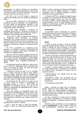 previdenciária no Instituto Nacional de Previdência            INSS foi criada a Secretaria da Receita Previdenciária
Social (INPS), realmente implementado em 1967. Ainda           (SRP), por meio da Medida Provisória nº 222/04,
em 1966, foi criado o Fundo de Garantia do Tempo de            convertida na Lei nº 11.098/05, integrando a estrutura
Serviço (FGTS), por meio da Lei nº. 5.107.                     do Ministério da Previdência Social.
    Em 1967, a Lei nº. 5.316 integrou o seguro de                   A criação da SRP foi o requisito necessário para a
acidentes de trabalho (SAT) ao sistema da previdência          unificação com a Secretaria da Receita Federal (SRF).
social.                                                        A primeira tentativa ocorreu por meio da Medida
    No ano de 1969, o Decreto-Lei nº. 564 estendeu a           Provisória nº 258/05, a qual foi rejeitada por decurso de
previdência social ao trabalhador rural, especialmente         prazo. Entretanto, a Lei nº 11.457/07 extinguiu a SRP e
ao setor agrário da agroindústria canavieira e das             modificou a denominação da SRF para Secretaria da
empresas de outras atividades que, pelo seu nível de           Receita Federal do Brasil (RFB).
organização, possam ser incluídas.
    Em 1970, foram instituídos o Programa de                       Conceituação
Integração Social (PIS) e o Programa de Amparo ao                   A seguridade social compreende um conjunto
Servidor Público (PASEP) como maneira de integrar o            integrado de ações de iniciativa dos Poderes Públicos e
trabalhador na participação dos trabalhadores.                 da sociedade, destinadas a assegurar os direitos
     Já em 1971, foi criado o Programa de Assistência          relativos à saúde, à previdência e à assistência social
ao Trabalhador Rural (Pró-Rural), de natureza                  (CF/88, art. 194, caput).
assistencial, cujo principal benefício era aposentadoria
por velhice, após 65 anos de idade, equivalente a meio
salário mínimo de maior valor no país. No mesmo ano                Saúde
foi criado o Ministério do Trabalho e Previdência Social           A saúde é direito de todos e dever do Estado,
(MTPS).                                                        garantido mediante políticas sociais e econômicas que
    Em 1974, a previdência e a assistência social              visem à redução do risco de doença e de outros
obtiveram um Ministério exclusivo, desvinculado do             agravos e ao acesso universal e igualitário às ações e
Ministério do Trabalho, sendo criado o Ministério da           serviços para sua promoção, proteção e recuperação.
Previdência e Assistência Social.                              Ou seja, independente de contribuição, qualquer pessoa
                                                               tem direito ao atendimento na rede pública de saúde.
    No ano de 1977 foi instituído o Sistema Nacional de
Previdência e Assistência Social (SINPAS), por meio da             A saúde é organizada atualmente pelo Ministério da
Lei nº. 6.439, que tinha como objetivo a reorganização         Saúde por meio do Sistema Único de Saúde – SUS,
da Previdência Social. O SINPAS agregava o INPS,               sendo financiada com recursos do orçamento da
IAPAS, INAMPS, LBA, FUNABEM, DATAPREV e                        seguridade social, da União, dos Estados, do Distrito
CEME.                                                          Federal e dos Municípios, além de outras fontes. Essas
                                                               outras fontes estão elencadas na Lei nº. 8.080/90, no
    A Constituição Federal de 1988 tratou, pela primeira       seu art. 32 (ajuda, doações, alienações patrimoniais...).
vez no Brasil, da Seguridade Social, entendida esta
como um conjunto de ações nas áreas de saúde,                     As ações e serviços públicos de saúde integram
previdência e assistência social.                              uma rede regionalizada e hierarquizada e constituem
                                                               um sistema único, organizado de acordo com as
    O SINPAS foi extinto em 1990. A Lei nº. 8.029/90           seguintes diretrizes:
criou o Instituto Nacional do Seguro Social (INSS),
autarquia federal, vinculada hoje ao Ministério da                 • Descentralização, com direção única em cada
Previdência Social (MPS), por meio da fusão do INPS                esfera de governo;
com o IAPAS. O INAMPS foi extinto, sendo “substituído”             • Atendimento integral, com prioridade para as
pelo SUS. A LBA e a CEME também foram extintas.                    atividades preventivas, sem prejuízo dos serviços
     Em 24 de julho de 1991, entraram em vigor as Leis             assistenciais;
nº. 8.212 (Plano de Custeio e Organização da                       • Participação da comunidade.
Seguridade Social) e a Lei nº. 8.213 (Plano de
Benefícios da Previdência Social), que são as leis
relativas a organização da seguridade social e planos               Ações e serviços de saúde são de relevância
de custeio e benefício.                                        pública, cabendo ao Poder Público dispor, nos termos
    Essas leis básicas da seguridade social vêm                da lei, sobre sua regulamentação, fiscalização e
sofrendo inúmeras alterações ao longo do tempo, como           controle, devendo sua execução ser feita diretamente
por exemplo, a Lei nº. 10.666/03, a qual, entre outras         ou através de terceiros e, também, por pessoa física ou
inovações, criou a alteração da forma de arrecadação           jurídica de direito privado.
dos contribuintes individuais que prestam serviços às              Ou seja, a assistência à saúde é livre à iniciativa
empresas.                                                      privada sendo executadas por profissionais liberais,
                                                               legalmente habilitados, e pessoas jurídicas de direito
    Atualmente, o Regulamento da Previdência Social é
aprovado pelo Decreto nº. 3.048/99.                            privado.
                                                                    Entretanto, essa assistência só será prestada de
     Com o intuito de retirar a tarefa de arrecadar,
                                                               maneira complementar, ou seja, quando o SUS não
fiscalizar e cobrar as contribuições previdenciárias do
                                                               tiver disponibilidades suficientes para garantir a

Prof. Bernardo Machado                                                                 DIREITO PREVIDENCIÁRIO
                                                           2
 