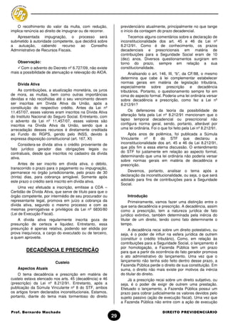 O recolhimento do valor da multa, com redução,              previdenciário atualmente, principalmente no que tange
implica renúncia ao direito de impugnar ou de recorrer.         o início da contagem do prazo decadencial.
   Apresentada impugnação, o processo será                          Tecemos alguns comentários sobre a declaração de
submetido à autoridade competente, que decidirá sobre           inconstitucionalidade dos art. 45 e 46 da Lei nº
a   autuação,     cabendo    recurso  ao    Conselho            8.212/91. Como é de conhecimento, os prazos
Administrativo de Recursos Fiscais.                             decadenciais e prescricionais em matéria de
                                                                contribuições para a Seguridade Social eram de 10
                                                                (dez) anos. Diversos questionamentos surgiram em
    Observação:                                                 torno do prazo, sempre em relação a sua
      Com o advento do Decreto nº 6.727/09, não existe          constitucionalidade.
mais a possibilidade de atenuação e relevação do AIOA.               Analisando o art. 146, III, “b”, da CF/88, o mesmo
                                                                determina que cabe à lei complementar estabelecer
    Dívida Ativa                                                normas gerais em matéria de legislação tributária,
                                                                especialmente sobre        prescrição e decadência
    As contribuições, a atualização monetária, os juros         tributários. Portanto, o questionamento sempre foi em
de mora, as multas, bem como outras importâncias                cima do aspecto formal. Poderia uma lei ordinária versar
devidas e não recolhidas até o seu vencimento devem             sobre decadência e prescrição, como fez a Lei nº
ser inscritas em Dívida Ativa da União, após a                  8.212/91?
constituição do respectivo crédito. Antes da Lei nº
11.457/07, esses valores eram inscritos na Dívida Ativa              Os defensores da teoria da possibilidade de
do Instituto Nacional do Seguro Social. Entretanto, com         alteração feita pela Lei nº 8.212/91 mencionam que o
o advento da Lei nº 11.457/07, esses valores são                lapso temporal decadencial ou prescricional não
inscritos na Dívida Ativa da União, sendo que a                 configura norma geral, sendo, portanto, alterável por
arrecadação desses recursos é diretamente creditada             uma lei ordinária. Foi o que foi feito pela Lei nº 8.212/91.
ao Fundo do RGPS, gerido pelo INSS, devido à                        Após anos de polêmica, foi publicada a Súmula
expressa disposição constitucional (art. 167, XI)               Vinculante nº 8 do STF que declarou a
    Considera-se dívida ativa o crédito proveniente de          inconstitucionalidade dos art. 45 e 46 da Lei 8.212/91,
fato jurídico gerador das obrigações legais ou                  que pôs fim a essa eterna discussão. O entendimento
contratuais, desde que inscritos no cadastro da dívida          do STF foi justamente em relação ao aspecto formal,
ativa.                                                          determinando que uma lei ordinária não poderia versar
                                                                sobre normas gerais em matéria de decadência e
     Antes de ser inscrito em dívida ativa, o débito,           prescrição.
transcorrido o prazo para o pagamento ou impugnação,
permanece no órgão jurisdicionante, pelo prazo de 30                Devemos, portanto, analisar o tema após a
(trinta) dias, para cobrança amigável. Somente após             declaração da inconstitucionalidade, ou seja, o que será
este prazo o crédito será inscrito em dívida ativa.             adotado para fins de contribuições para a Seguridade
                                                                Social.
     Uma vez efetuada a inscrição, emitisse a CDA –
Certidão de Dívida Ativa, que serve de título para que o
órgão competente, por intermédio de seu procurador ou               Introdução
representante legal, promova em juízo a cobrança da                  Primeiramente, vamos fazer uma distinção entre o
dívida ativa, segundo o mesmo processo e com as                 que seria decadência e prescrição. A decadência, assim
mesmas prerrogativas e privilégios da Lei nº 6830/80            como a prescrição, tem a natureza jurídica de fato
(Lei de Execução Fiscal).                                       jurídico extintivo, também determinada pela inércia do
    A dívida ativa regularmente inscrita goza de                titular de um direito, tendo como fato determinante o
presunção de certeza e liquidez. Entretanto, essa               tempo.
presunção é apenas relativa, podendo ser elidida por                 A decadência recai sobre um direito potestativo, ou
prova inequívoca, a cargo do executado ou de terceiro,          seja, é o poder de influir na esfera jurídica de outrem
a quem aproveite.                                               (constituir o crédito tributário). Como, em relação às
                                                                contribuições para a Seguridade Social, o lançamento é
                                                                por homologação, a Fazenda Pública tem um prazo
        DECADÊNCIA E PRESCRIÇÃO                                 para que a partir da ocorrência do fato gerador promova
                                                                o ato administrativo do lançamento. Uma vez que o
                         Custeio                                lançamento não tenha sido feito dentro desse prazo, a
                                                                Fazenda Pública perde o direito de sua constituição. Em
    Aspectos Atuais                                             suma, o direito não mais existe por motivos da inércia
    O tema decadência e prescrição em matéria de                do titular do direito.
custeio estava elencado nos arts. 45 (decadência) e 46              Já a prescrição recai sobre um direito subjetivo, ou
(prescrição) da Lei nº 8.212/91. Entretanto, após a             seja, é o poder de exigir de outrem uma prestação.
publicação da Súmula Vinculante nº 8 do STF, ambos              Efetuado o lançamento, a Fazenda Pública possui um
os artigos foram declarados inconstitucionais. Estamos,         prazo para cobrar judicialmente os valores devidos pelo
portanto, diante do tema mais tormentoso do direito             sujeito passivo (ação de execução fiscal). Uma vez que
                                                                a Fazenda Pública não entre com a ação de execução

Prof. Bernardo Machado                                                                   DIREITO PREVIDENCIÁRIO
                                                           29
 