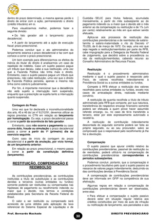 dentro do prazo determinado, a mesma apenas perde o              Custódia - SELIC para títulos federais, acumulada
direito de entrar com a ação, permanecendo o direito             mensalmente, a partir do mês subseqüente ao do
(crédito tributário) em si.                                      pagamento indevido ou a maior que o devido até o mês
   Para visualizarmos melhor, podemos fazer            a         anterior ao da compensação ou restituição e de 1% (um
seguinte divisão:                                                por cento) relativamente ao mês em que estiver sendo
                                                                 efetuada.
   • Do fato     gerador   até   o   lançamento:   prazo
decadencial;                                                         Aplica-se aos processos de restituição das
                                                                 contribuições previdenciárias e de reembolso de salário-
     • A partir do lançamento até a ação de execução             família e salário-maternidade o rito do Decreto nº
fiscal: prazo prescricional.                                     70.235, de 6 de março de 1972. Ou seja, uma vez que
    Podemos concluir que o ato administrativo do                 seja negada a restituição/reembolso por parte da RFB,
lançamento estanca o prazo decadencial e faz com que             cabe impugnação para a Delegacia da Receita Federal
comece a correr o prazo prescricional.                           de Julgamento, que decidirá sobre a procedência ou
                                                                 não da restituição/reembolso, cabendo recurso ao
    Um bom exemplo para diferenciarmos os efeitos da
                                                                 Conselho Administrativo de Recursos Fiscais.
inércia do titular do direito é analisarmos um caso de
repetição de indébito. Caso um sujeito passivo pague
um tributo que decaiu, cabe a sua restituição, uma vez               Restituição
que a Fazenda Pública não tinha mais o direito.
                                                                     Restituição é o procedimento administrativo
Entretanto, caso o sujeito passivo pague um tributo que
                                                                 mediante o qual o sujeito passivo é ressarcido pelo
prescreveu, não cabe restituição, uma vez que o direito
                                                                 Fisco, de valores recolhidos indevidamente à
da Fazenda Pública persistia, apenas a mesma não
                                                                 Previdência Social ou a outras entidades ou fundos.
tinha como cobrá-lo judicialmente.
                                                                     Compete à RFB efetuar a restituição dos valores
   Por fim, é importante mencionar que a decadência
                                                                 recolhidos para outras entidades ou fundos, exceto nos
não está sujeito a interrupção nem suspensão,
                                                                 casos de arrecadação direta, realizada mediante
enquanto que a prescrição se sujeita tanto a interrupção
                                                                 convênio.
quanto suspensão.
                                                                     A restituição de quantia recolhida a título de tributo
                                                                 administrado pela RFB que comporte, por sua natureza,
    Contagem do Prazo                                            transferência do respectivo encargo financeiro somente
    Uma vez que foi declarada a inconstitucionalidade            poderá ser efetuada a quem prove haver assumido
dos arts. 45 e 46 da Lei nº 8.212/91, devemos utilizar as        referido encargo, ou, no caso de tê-lo transferido a
regras previstas no CTN em relação ao lançamento                 terceiro, estar por este expressamente autorizado a
por homologação. Ou seja, o prazo decadencial passa              recebê-la.
a correr a partir da ocorrência do fato gerador.                     A restituição de contribuição indevidamente
   Entretanto, caso não ocorra o pagamento ou caso               descontada do segurado somente poderá ser feita ao
ocorra dolo, fraude ou simulação o prazo decadencial             próprio segurado, ou ao seu procurador, salvo se
passa a correr a partir do 1º (primeiro) dia do                  comprovado que o responsável pelo recolhimento já lhe
exercício seguinte.                                              fez a devolução.
    Outro caso de início da contagem do prazo
decadencial é a partir da anulação, por vício formal,                Compensação
de um lançamento anterior.
                                                                     O sujeito passivo que apurar crédito relativo        às
    Em relação ao prazo prescricional, o mesmo passa             contribuições previdenciárias, passível de restituição   ou
a correr a partir da constituição definitiva                     de reembolso, poderá utilizá-lo na compensação           de
(lançamento).                                                    contribuições previdenciárias correspondentes             a
                                                                 períodos subseqüentes.

    RESTITUIÇÃO, COMPENSAÇÃO E                                       Podemos concluir, portanto, que a compensação é
                                                                 o procedimento facultativo pelo qual o sujeito passivo se
             REEMBOLSO                                           ressarce de valores pagos indevidamente, deduzindo-os
                                                                 das contribuições devidas à Previdência Social.
     As contribuições previdenciárias, as contribuições               A compensação de contribuições previdenciárias
instituídas a título de substituição e as contribuições          deve ser informada em GFIP na competência de sua
devidas a terceiros (outras entidades ou fundos)                 efetivação.
somente poderão ser restituídas ou compensadas nas                   Algumas regras em relação a compensação de
hipóteses de pagamento ou recolhimento indevido ou               contribuições previdenciárias devem ser observadas,
maior que o devido, nos termos e condições                       entre elas:
estabelecidos pela Secretaria da Receita Federal do
Brasil.                                                              • Para efetuar a compensação o sujeito passivo
                                                                     deverá estar em situação regular relativa aos
    O valor a ser restituído ou compensado será                      créditos constituídos por meio de auto de infração
acrescido de juros obtidos pela aplicação da taxa                    ou notificação de lançamento, aos parcelados e aos
referencial do Sistema Especial de Liquidação e de

Prof. Bernardo Machado                                                                    DIREITO PREVIDENCIÁRIO
                                                            30
 