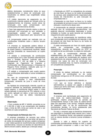 débitos declarados, considerando todos os seus                  • Declarada em GFIP na competência da emissão
    estabelecimentos e obras de construção civil,                   da nota fiscal, da fatura ou do recibo de prestação
    ressalvados os débitos cuja exigibilidade esteja                de serviços, pelo estabelecimento responsável pela
    suspensa;                                                       cessão de mão-de-obra ou pela execução da
    • O crédito decorrente de pagamento ou de                       empreitada total; e
    recolhimento indevido poderá ser utilizado entre os             • Destacada na nota fiscal, na fatura ou no recibo
    estabelecimentos da empresa, exceto obras de                    de prestação de serviços ou que a contratante tenha
    construção     civil, para     compensação     com              efetuado o recolhimento desse valor.
    contribuições previdenciárias devidas;                          A compensação da retenção somente poderá ser
    • Caso haja pagamento indevido relativo a obra de           efetuada com as contribuições previdenciárias, não
    construção civil encerrada ou sem atividade, a              podendo absorver contribuições destinadas a outras
    compensação      poderá   ser   realizada    pelo           entidades ou fundos, as quais deverão ser recolhidas
    estabelecimento responsável pelo faturamento da             integralmente pelo sujeito passivo.
    obra;                                                           Para fins de compensação da importância retida,
    • A compensação poderá ser realizada com as                 será considerada como competência da retenção o mês
    contribuições incidentes sobre o décimo terceiro            da emissão da nota fiscal, da fatura ou do recibo de
    salário;                                                    prestação de serviços.
    • A empresa ou equiparada poderá efetuar a                     O saldo remanescente em favor do sujeito passivo
    compensação de valor descontado indevidamente               poderá   ser    compensado       nas     competências
    de sujeito passivo e efetivamente recolhido, desde          subseqüentes, devendo ser declarada em GFIP na
    que seja precedida do ressarcimento ao sujeito              competência de sua efetivação, ou objeto de restituição.
    passivo;                                                         Se após     a compensação efetuada pelo
    • É vedada a compensação de contribuições                   estabelecimento que sofreu a retenção restar saldo,
    previdenciárias com o valor recolhido indevidamente         este valor poderá ser compensado por qualquer outro
    para o Simples Nacional, instituído pela Lei                estabelecimento da empresa cedente da mão de obra,
    Complementar nº 123, de 2006, e o Sistema                   inclusive nos casos de obra de construção civil
    Integrado de Pagamento de Impostos e                        mediante empreitada total, na mesma competência ou
    Contribuições das Microempresas e Empresas de               em competências subseqüentes.
    Pequeno Porte (Simples), instituído pela Lei nº
    9.317, de 5 de dezembro de 1996;
                                                                    Prescrição
    • É vedada a compensação pelo sujeito passivo
                                                                    O direito de pleitear restituição ou de realizar
    das contribuições destinadas a outras entidades ou
                                                                compensação de contribuições ou de outras
    fundos.
                                                                importâncias extingue-se em 05 (cinco) anos, contados
    No caso de compensação indevida, o sujeito                  da data:
passivo deverá recolher o valor indevidamente
                                                                    • do pagamento ou recolhimento indevido; ou
compensado, acrescido de juros e multa de mora
devidos.                                                            • em que se tornar definitiva a decisão
     Na hipótese de compensação indevida, quando se                 administrativa ou passar em julgado a sentença
comprove falsidade da declaração apresentada pelo                   judicial que tenha reformado, anulado ou revogado
sujeito passivo, o contribuinte estará sujeito à multa              a decisão condenatória.
isolada aplicada no percentual de 75% (setenta e cinco
por cento), aplicado em dobro, e terá como base de                  Reembolso
cálculo o valor total do débito indevidamente
compensado.                                                         A empresa será reembolsada pelo pagamento do
                                                                valor bruto do salário-maternidade, incluída a
                                                                gratificação natalina proporcional ao período da
    Observação:                                                 correspondente licença e das cotas do salário-família
      Com a edição da MP nº 449/08, convertida na Lei           pago aos segurados a seu serviço, mediante dedução
nº 11.941/09, o valor a ser compensado não obedece              do respectivo valor, no ato do recolhimento das
mais o limite de 30% (trinta por cento) do valor a ser          contribuições devidas, na forma estabelecida pela
recolhido em cada competência.                                  Secretaria da Receita Federal do Brasil.
                                                                    Ou seja, a empresa paga os benefícios diretamente
                                                                aos segurados e compensa estes valores com o total a
    Compensação da Retenção dos 11%                             recolher a Previdência Social, não podendo compensar
    A empresa prestadora de serviços que sofreu                 com os valores devidos a terceiros (outras entidades e
retenção no ato da quitação da nota fiscal, da fatura ou        fundos).
do recibo de prestação de serviços, poderá compensar                Quando o valor a deduzir for superior às
o valor retido quando do recolhimento das contribuições         contribuições previdenciárias devidas no mês, o sujeito
previdenciárias, inclusive as devidas em decorrência do         passivo poderá compensar o saldo a seu favor no
décimo terceiro salário, desde que a retenção esteja:

Prof. Bernardo Machado                                                                  DIREITO PREVIDENCIÁRIO
                                                           31
 