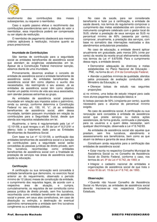 recolhimento   das     contribuições   dos       meses               No caso da saúde, para ser considerada
subseqüentes, ou requerer o reembolso.                          beneficente e fazer jus à certificação, a entidade de
    Caso o sujeito passivo efetue o recolhimento das            saúde deverá, nos termos do regulamento comprovar o
contribuições previdenciárias sem a dedução do valor a          cumprimento das metas estabelecidas em convênio ou
reembolsar, essa importância poderá ser compensada              instrumento congênere celebrado com o gestor local do
ou ser objeto de restituição.                                   SUS; ofertar a prestação de seus serviços ao SUS no
                                                                percentual mínimo de 60% (sessenta por cento);
     O reembolso de pagamento obedecerá aos mesmos              comprovar, anualmente, a prestação dos serviços, com
critérios aplicáveis à restituição, inclusive quanto ao         base no somatório das internações realizadas e dos
prazo prescricional.                                            atendimentos ambulatoriais prestados.
                                                                    No caso de educação, a entidade deverá aplicar
    Imunidade de Contribuições                                  anualmente em gratuidade, pelo menos 20% (vinte por
    São isentas de contribuição para a seguridade               cento) da receita da receita anual efetivamente recebida
social as entidades beneficentes de assistência social          nos termos da Lei nº 9.870/99. Para o cumprimento
que atendam às exigências estabelecidas em lei.                 dessa regra, a entidade deverá:
Apesar de a Constituição Federal mencionar isenção,                 • Demonstrar adequação às diretrizes e metas
estamos diante de uma imunidade.                                    estabelecidas no Plano Nacional de Educação -
    Primeiramente, devemos analisar o conceito de                    PNE, na forma do art. 214 da Constituição Federal;
entidade de assistência social e entidade beneficente de            • Atender a padrões mínimos de qualidade, aferidos
assistência social. As entidades beneficentes de                    pelos processos de avaliação conduzidos pelo
assistência social têm como objetivo o auxílio dos                  Ministério da Educação; e
necessitados, não restringindo o seu acesso. Já as
                                                                    • Oferecer bolsas     de   estudo    nas   seguintes
entidades de assistência social têm como objetivo
                                                                    proporções:
manter um padrão mínimo de vida aos seus associados,
sem atender pessoas estranhas ao grupo.                         a) no mínimo, uma bolsa de estudo integral para cada
                                                                nove alunos pagantes da educação básica; e
    As entidades de assistência social possuem
imunidade em relação aos impostos sobre o patrimônio,           b) bolsas parciais de 50% (cinqüenta por cento), quando
renda ou serviço, conforme determina a Constituição             necessário para o alcance do percentual mínimo
Federal no seu art. 150, VI, “c”. Já as entidades               exigido.
beneficentes de assistência social, além dessa                      No caso de assistência social, A certificação ou sua
imunidade, também possuem imunidade em relação às               renovação será concedida à entidade de assistência
contribuições para a Seguridade Social, desde que               social que presta serviços ou realiza ações
atenda aos requisitos estabelecidos em lei.                     assistenciais, de forma gratuita, continuada e planejada,
     Atualmente, o tema é regulamentado pela Lei nº             para os usuários e a quem deles necessitar, sem
12.101/09, a qual revogou o art. 55 da Lei nº 8.212/91 e        qualquer discriminação, observada a Lei nº 8.742/93.
alterou todo o tratamento dado para as Entidades                    As entidades de assistência social são aquelas que
Beneficentes de Assistência Social.                             prestam, sem fins lucrativos, atendimento e
     Com base na Lei nº 12.101/09, a certificação das           assessoramento aos beneficiários, bem como as que
entidades beneficentes de assistência social e a isenção        atuam na defesa e garantia de seus direitos.
de contribuições para a seguridade social serão                     Constituem ainda requisitos para a certificação das
concedidas às pessoas jurídicas de direito privado, sem         entidades de assistência social:
fins   lucrativos,  reconhecidas     como      entidades
beneficentes de assistência social com a finalidade de              • Estar inscrita no respectivo Conselho Municipal de
prestação de serviços nas áreas de assistência social,              Assistência Social ou no Conselho de Assistência
saúde ou educação.                                                  Social do Distrito Federal, conforme o caso, nos
                                                                    termos do art. 9º da Lei nº 8.742, de 1993; e
                                                                    • Integrar o cadastro nacional de entidades e
    Certificação                                                    organizações de assistência social de que trata o
    A certificação ou sua renovação será concedida à                inciso XI do art. 19 da Lei nº 8.742, de 1993.
entidade beneficente que demonstre, no exercício fiscal
anterior ao do requerimento, observado o período
mínimo de 12 (doze) meses de constituição da entidade,              Observação:
o cumprimento dos requisitos legais, de acordo com a                  Quando não houver Conselho de Assistência
respectiva     área    de     atuação,     e    cumpra,         Social no Município, as entidades de assistência social
cumulativamente, os requisitos de ser constituída como          deverão inscrever-se nos respectivos Conselhos
pessoa jurídica de direito privado, sem fins lucrativos,        Estaduais.
reconhecida como entidade beneficente de assistência
social e prever, em seus atos constitutivos, em caso de
dissolução ou extinção, a destinação do eventual
patrimônio remanescente a entidade sem fins lucrativos
congêneres ou a entidades públicas.

Prof. Bernardo Machado                                                                  DIREITO PREVIDENCIÁRIO
                                                           32
 