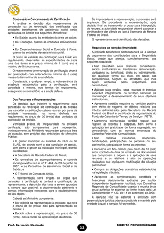 Concessão e Cancelamento da Certificação                         Se improcedente a representação, o processo será
    A análise e decisão dos requerimentos de                   arquivado. Se procedente a representação, após
concessão ou de renovação dos certificados das                 decisão final ou transcorrido o prazo para interposição
entidades beneficentes de assistência social serão             de recurso, a autoridade responsável deverá cancelar a
apreciadas no âmbito dos seguintes Ministérios:                certificação e dar ciência do fato à Secretaria da Receita
                                                               Federal do Brasil.
   • Da Saúde, quanto às entidades da área de saúde;
                                                                   O representante será cientificado das decisões.
   • Da Educação, quanto às entidades educacionais;
   e
                                                                   Requisitos da Isenção (Imunidade)
   • Do Desenvolvimento Social e Combate à Fome,
   quanto às entidades de assistência social.                     A entidade beneficente certificada fará jus à isenção
                                                               do pagamento das contribuições para a Seguridade
    O prazo de validade da certificação será fixado em
                                                               Social, desde que atenda, cumulativamente, aos
regulamento, observadas as especificidades de cada
                                                               seguintes requisitos:
uma das áreas e o prazo mínimo de 1 (um) ano e
máximo de 5 (cinco) anos.                                          • Não percebam seus diretores, conselheiros,
                                                                   sócios, instituidores ou benfeitores, remuneração,
    O requerimento de renovação da certificação deverá
                                                                   vantagens ou benefícios, direta ou indiretamente,
ser protocolado com antecedência mínima de 6 (seis)
                                                                   por qualquer forma ou título, em razão das
meses do termo final de sua validade.
                                                                   competências, funções ou atividades que lhes
    Constatada, a qualquer tempo, a inobservância da               sejam      atribuídas   pelos    respectivos  atos
exigência estabelecida para a certificação, será                   constitutivos;
cancelada a mesma, nos termos de regulamento,
assegurado o contraditório e a ampla defesa.                       • Aplique suas rendas, seus recursos e eventual
                                                                   superávit integralmente no território nacional, na
                                                                   manutenção e desenvolvimento de seus objetivos
   Dos Recursos e Representações                                   institucionais;
    Da decisão que indeferir o requerimento para                   • Apresente certidão negativa ou certidão positiva
concessão ou renovação de certificação e da decisão                com efeito de negativa de débitos relativos aos
que cancelar a certificação caberá recurso por parte da            tributos administrados pela Secretaria da Receita
entidade interessada, na forma definida em                         Federal do Brasil e certificado de regularidade do
regulamento, no prazo de 30 (trinta) dias contados da              Fundo de Garantia do Tempo de Serviço - FGTS;
publicação da decisão.                                             • Mantenha escrituração contábil regular que
     Verificada prática de irregularidade na entidade              registre as receitas e despesas, bem como a
certificada, são competentes para representar,                     aplicação em gratuidade de forma segregada, em
motivadamente, ao Ministério responsável pela sua área             consonância com as normas emanadas do
de atuação, sem prejuízo das atribuições do Ministério             Conselho Federal de Contabilidade;
Público:                                                           • Não      distribua    resultados,     dividendos,
   • O gestor municipal ou estadual do SUS ou do                   bonificações, participações ou parcelas do seu
   SUAS, de acordo com a sua condição de gestão,                   patrimônio, sob qualquer forma ou pretexto;
   bem como o gestor da educação municipal, distrital              • Conserve em boa ordem, pelo prazo de 10 (dez)
   ou estadual;                                                    anos, contado da data da emissão, os documentos
   • A Secretaria da Receita Federal do Brasil;                    que comprovem a origem e a aplicação de seus
   • Os conselhos de acompanhamento e controle                     recursos e os relativos a atos ou operações
   social previstos na Lei nº 11.494, de 20 de junho de            realizados que impliquem modificação da situação
   2007, e os Conselhos de Assistência Social e de                 patrimonial;
   Saúde; e                                                        • Cumpra as obrigações acessórias estabelecidas
   • O Tribunal de Contas da União.                                na legislação tributária;

    A representação será dirigida ao órgão que                     • Apresente as demonstrações contábeis e
concedeu a certificação e conterá a qualificação do                financeiras devidamente auditadas por auditor
representante, a descrição dos fatos a serem apurados              independente legalmente habilitado nos Conselhos
e, sempre que possível, a documentação pertinente e                Regionais de Contabilidade quando a receita bruta
demais informações relevantes para o esclarecimento                anual auferida for superior ao limite fixado pela Lei
do seu objeto.                                                     Complementar nº 123, de 14 de dezembro de 2006.
   Caberá ao Ministério competente:                                A isenção não se estende a entidade com
                                                               personalidade jurídica própria constituída e mantida pela
   • Dar ciência da representação à entidade, que terá         entidade à qual a isenção foi concedida.
   o prazo de 30 (trinta) dias para apresentação de
   defesa; e
   • Decidir sobre a representação, no prazo de 30
   (trinta) dias a contar da apresentação da defesa.


Prof. Bernardo Machado                                                                  DIREITO PREVIDENCIÁRIO
                                                          33
 
