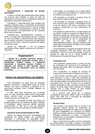 Reconhecimento       e   Suspensão     da   Isenção              • Na licitação, na contratação com o poder público
(Imunidade)                                                         e no recebimento de benefícios ou incentivo fiscal
    O direito à isenção das contribuições sociais poderá            ou creditício concedidos por ele;
ser exercido pela entidade a contar da data da                      • Na alienação ou oneração, a qualquer título, de
publicação da concessão de sua certificação, desde que              bem imóvel ou direito a ele relativo;
atendidos os requisitos listados acima.
                                                                    • Na alienação ou oneração, a qualquer título, de
     Constatado o descumprimento pela entidade dos                  bem móvel de valor superior a R$ 38.088,56 (trinta
requisitos indicados acima, a fiscalização da Secretaria            e oito mil oitenta e oito reais e cinquenta e seis
da Receita Federal do Brasil lavrará o auto de infração             centavos) incorporado ao ativo permanente da
relativo ao período correspondente e relatará os fatos              empresa; e
que demonstram o não-atendimento de tais requisitos
para o gozo da isenção.                                             • No registro ou arquivamento, no órgão próprio, de
                                                                    ato relativo a baixa ou redução de capital de firma
     Considerar-se-á automaticamente suspenso o                     individual, redução de capital social, cisão total ou
direito à isenção das contribuições durante o período               parcial, transformação ou extinção de entidade ou
em que se constatar o descumprimento dos requisitos                 sociedade comercial ou civil e transferência de
para a isenção, devendo o lançamento correspondente                 controle     de    cotas    de    sociedades       de
ter como termo inicial a data da ocorrência da infração             responsabilidade limitada, suprida a exigência pela
que lhe deu causa.                                                  informação de inexistência de débito a ser prestada
    Deverá ser observado o rito do processo                         pelos órgãos competentes.
administrativo fiscal vigente (atualmente do Decreto nº             A microempresa e a empresa de pequeno porte não
70.235/72).                                                     necessitam apresentar CND para alterar seus atos
                                                                constitutivos, inclusive no caso de extinção, a partir da
                                                                entrada em vigor da LC nº 123/06 (Estatuto da
                   Importante!!!                                Microempresa e Empresa de Pequeno Porte).
       Apesar de a apostila mencionar sempre a
expressão imunidade (expressão correta), tanto a                    Construção Civil
Constituição    Federal  quanto   a   legislação
mencionam a expressão isenção. Portanto, a                          • Do proprietário, pessoa física ou jurídica, de obra
distinção nem sempre é feita, devendo, assim,                       de construção civil, quando de sua averbação no
utilizar ambas as expressões como se fossem                         Registro de Imóveis, salvo na construção unifamiliar
sinônimos.                                                          (art. 278, RPS);
                                                                    • Do incorporador, na ocasião da inscrição de
                                                                    memorial de incorporação no Registro de Imóveis.
                                                                    A CND emitida no primeiro caso é um dos tipos de
 PROVA DE INEXISTÊNCIA DE DÉBITO                                CND específica, ou seja, a CND para averbação de
                                                                obras no registro de imóveis apenas atesta que aquela
                                                                obra não possui débito frente à Previdência Social e não
    Para participarem de certos atos, as empresas               a empresa como um todo. Portanto, ao ser emitida a
precisam comprovar a regularidade frente ao Poder               CND de averbação de obra, a empresa construtora não
Público. Para isso é necessária a obtenção de um                poderá, de posse dessa CND, participar de licitação,
documento conhecido como Certidão Negativa de                   contratar com o Poder Público ou dele receber
Débito (CND).                                                   benefícios ou incentivos fiscais ou creditícios.
     A CND, regra geral, demonstra que a empresa                    Já o segundo caso atesta que a empresa
como um todo, não possui débito frente à Seguridade             incorporadora não possui débito frente à Previdência
Social, incluindo todos os seus estabelecimentos,               Social. Esta CND visa a verificação da idoneidade
inclusive obra de construção civil.                             dessa empresa incorporadora.
    Entretanto, a concessão de CND não implica em
garantia absoluta de não existência de débito, podendo
a fiscalização cobrar eventuais débitos apurados                    Produtor Rural
posteriormente. A CND não é uma das hipóteses                       • Do produtor rural pessoa física ou jurídica e do
previstas pelo CTN como extinção do crédito tributário.             segurado especial quando da constituição de
                                                                    garantia para concessão de crédito rural e qualquer
                                                                    de suas modalidades, por instituição de créditos
    Situações Gerais de Necessidade de CND                          pública ou privada, desde que comercializem a sua
    Deverá ser exigido documento comprobatório de                   produção diretamente no varejo a consumidor
inexistência de débito relativo às contribuições                    pessoa física, a outro produtor rural pessoa física ou
destinadas à manutenção da seguridade social,                       a outro segurado especial;
fornecida pelo órgão competente, nos seguintes casos:                Para o recebimento de crédito rural com instituições
                                                                de créditos pública ou privada, o produtor rural pessoa
                                                                jurídica, bem como a agroindústria precisam apresentar

Prof. Bernardo Machado                                                                   DIREITO PREVIDENCIÁRIO
                                                           34
 