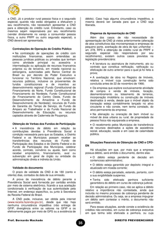 a CND. Já o produtor rural pessoa física e o segurado          débito). Caso haja alguma circunstância impeditiva, a
especial, quando não estão obrigados a efetuarem o             mesma deverá ser sanada para que a CND seja
seu recolhimento, não necessitam apresentar a CND              liberada.
para a obtenção do crédito rural. Entretanto, caso os
mesmos sejam responsáveis por seu recolhimento
(vender diretamente no varejo a consumidor pessoa                   Dispensa da Apresentação de CND
física, a outro PRPF ou outro segurado especial), a                 Além dos casos de não necessidade de
CND deverá ser apresentada.                                    apresentação de CND já vistos anteriormente (alteração
                                                               de atos constitutivos das microempresas e empresas de
                                                               pequeno porte, averbação de obra do tipo unifamiliar –
   Contratações de Operação de Crédito Público                 art. 278, RPS e obtenção de crédito rural do PRPF e
   • Na contratação de operações de crédito com                segurado especial não responsáveis por seu
   instituições financeiras, assim entendidas as               recolhimento), existem outros casos previstos na
   pessoas jurídicas públicas ou privadas que tenham           legislação previdenciária:
   como atividade principal ou acessória a                          • A lavratura ou assinatura de instrumento, ato ou
   intermediação ou aplicação de recursos financeiros               contrato que constitua retificação, ratificação ou
   próprios ou de terceiros, em moeda nacional ou                   efetivação de outro anterior para o qual já foi feita a
   estrangeira, autorizadas pelo Banco Central do                   prova;
   Brasil ou por decreto do Poder Executivo a
   funcionar no Território Nacional, que envolvam:                  • A averbação de obra no Registro de Imóveis,
   recursos públicos, inclusive os provenientes de                  relativa a imóvel cuja construção tenha sido
   fundos constitucionais e de incentivo ao                         concluída antes de 22 de novembro de 1966;
   desenvolvimento regional (Fundo Constitucional de                • Da empresa que explore exclusivamente atividade
   Financiamento do Norte, Fundo Constitucional de                  de compra e venda de imóveis, locação,
   Financiamento do Nordeste, Fundo Constitucional                  desmembramento ou loteamento de terrenos,
   de Financiamento do Centro Oeste, Fundo de                       incorporação imobiliária ou construção de imóveis
   Desenvolvimento da Amazônia e Fundo de                           destinados à venda, desde que o imóvel objeto da
   Desenvolvimento do Nordeste); recursos do Fundo                  transação esteja contabilmente lançado no ativo
   de Garantia do Tempo de Serviço, do Fundo de                     circulante e não conste, nem tenha constado, do
   Amparo ao Trabalhador e do Fundo Nacional de                     ativo permanente da empresa;
   Desenvolvimento da Educação; ou recursos
                                                                    • Na alienação ou oneração de bem imóvel ou
   captados através de Caderneta de Poupança;
                                                                    móvel de área urbana ou rural, de propriedade de
                                                                    pessoa física não equiparada a empresa.
   Obtenção de Verbas dos Fundos de Participação                    • O recebimento pelos Municípios de transferência
   • A inexistência de débito em relação às                         de recursos destinados a ações de assistência
   contribuições devidas à Previdência Social é                     social, educação, saúde e em caso de calamidade
   condição necessária para que os Estados, o Distrito              pública.
   Federal e os Municípios possam receber as
   transferências dos recursos do Fundo de
                                                                    Situações Passíveis de Obtenção de CND e CPD-
   Participação dos Estados e do Distrito Federal e do
   Fundo de Participação dos Municípios, celebrar              EN
   acordo, contrato, convênio ou ajuste, bem como                 Há situações em que, por mais que a empresa
   receber empréstimo, financiamento, aval ou                  possua débito, será emitido o documento, dentre elas:
   subvenção em geral de órgão ou entidade da                       • O débito esteja pendente          de   decisão   em
   administração direta e indireta da União.                        contencioso administrativo;
                                                                    • O débito esteja garantido por depósito integral e
   Validade do documento                                            atualizado em moeda corrente;
    O prazo de validade da CND é de 180 (cento e                    • O débito esteja parcelado, estando, portanto, com
oitenta) dias, contados da data de sua emissão.                     a sua exigibilidade suspensa;
    A prova de inexistência de débito perante a                     • Tenha sido efetivada penhora suficiente
Previdência Social será fornecida por certidão emitida              garantidora do débito em curso de cobrança judicial.
por meio de sistema eletrônico, ficando a sua aceitação
                                                                    Em relação ao primeiro caso, não se aplica a débito
condicionada à verificação de sua autenticidade pela
                                                               relativo a importância não contestada, ainda que
Internet, em endereço específico, ou junto à Secretaria
                                                               incluída no mesmo processo de cobrança pendente de
da Receita Federal do Brasil.
                                                               decisão administrativa. Ou seja, se a empresa impugnar
     A CND pode, inclusive, ser obtida pela internet           um débito sem contestar o mérito, o documento não
(www.receita.fazenda.gov.br), desde que não haja               será emitido.
nenhuma circunstância impeditiva (não entrega de
                                                                   Para essas situações, aonde conste a existência de
GFIP, divergência entre os valores na GFIP e os
                                                               créditos não-vencidos, em curso de cobrança executiva
efetivamente pagos por meio de GPS ou a existência de
                                                               em que tenha sido efetivada a penhora, ou cuja

Prof. Bernardo Machado                                                                   DIREITO PREVIDENCIÁRIO
                                                          35
 