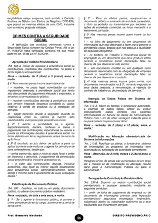 exigibilidade esteja suspensa, será emitida a Certidão           § 2º - Para os efeitos penais, equiparam-se a
Positiva de Débito com Efeitos de Negativa (CPD-EN),             documento público o emanado de entidade paraestatal,
que possui os mesmos efeitos de uma CND, inclusive               o título ao portador ou transmissível por endosso, as
com o mesmo prazo de validade.                                   ações de sociedade comercial, os livros mercantis e o
                                                                 testamento particular.
                                                                 § 3º Nas mesmas penas incorre quem insere ou faz
    CRIMES CONTRA A SEGURIDADE                                   inserir:
              SOCIAL                                             I – na folha de pagamento ou em documento de
    A tipificação das condutas criminosas contra a               informações que seja destinado a fazer prova perante a
Seguridade Social constam do Código Penal. Até a Lei             previdência social, pessoa que não possua a qualidade
nº. 9.983/00 essa tipificação constava na sua maior              de segurado obrigatório;
parte no art. 95 da Lei nº. 8.212/91.                            II – na Carteira de Trabalho e Previdência Social do
                                                                 empregado ou em documento que deva produzir efeito
    Apropriação Indébita Previdenciária                          perante a previdência social, declaração falsa ou
                                                                 diversa da que deveria ter sido escrita;
“Art. 168-A. Deixar de repassar à previdência social as
contribuições recolhidas dos contribuintes, no prazo e           III – em documento contábil ou em qualquer outro
forma legal ou convencional:                                     documento relacionado com as obrigações da empresa
                                                                 perante a previdência social, declaração falsa ou
Pena – reclusão, de 2 (dois) a 5 (cinco) anos, e                 diversa da que deveria ter constado.
multa.
                                                                 § 4º Nas mesmas penas incorre quem omite, nos
§ 1º Nas mesmas penas incorre quem deixar de:                                                     o
                                                                 documentos mencionados no § 3 , nome do segurado e
I – recolher, no prazo legal, contribuição ou outra              seus dados pessoais, a remuneração, a vigência do
importância destinada à previdência social que tenha             contrato de trabalho ou de prestação de serviços.”
sido descontada de pagamento efetuado a segurados, a
terceiros ou arrecadada do público;
                                                                     Inserção de Dados Falsos em Sistema de
II – recolher contribuições devidas à previdência social         Informação
que tenham integrado despesas contábeis ou custos
relativos à venda de produtos ou à prestação de                  “Art. 313-A. Inserir ou facilitar, o funcionário autorizado,
serviços;                                                        a inserção de dados falsos, alterar ou excluir
                                                                 indevidamente       dados      corretos     nos    sistemas
III - pagar benefício devido a segurado, quando as               informatizados ou bancos de dados da Administração
respectivas cotas ou valores já tiverem sido                     Pública com o fim de obter vantagem indevida para si
reembolsados à empresa pela previdência social.                  ou para outrem ou para causar dano:
§ 2º É extinta a punibilidade se o agente,                       Pena – reclusão, de 2 (dois) a 12 (doze) anos, e
espontaneamente, declara, confessa e efetua o                    multa.”
pagamento das contribuições, importâncias ou valores e
presta as informações devidas à previdência social, na
forma definida em lei ou regulamento, antes do início da             Modificação ou Alteração não-autorizada de
ação fiscal.                                                     Sistema de Informações
§ 3º É facultado ao juiz deixar de aplicar a pena ou             “Art. 313-B. Modificar ou alterar, o funcionário, sistema
aplicar somente a de multa se o agente for primário e de         de informações ou programa de informática sem
bons antecedentes, desde que:                                    autorização ou solicitação de autoridade competente:
I – tenha promovido, após o início da ação fiscal e antes        Pena – detenção, de 3 (três) meses a 2 (dois) anos, e
de oferecida a denúncia, o pagamento da contribuição             multa.
social previdenciária, inclusive acessórios; ou                  Parágrafo único. As penas são aumentadas de um terço
II – o valor das contribuições devidas, inclusive                até a metade se da modificação ou alteração resulta
acessórios, seja igual ou inferior àquele estabelecido           dano para a Administração Pública ou para o
pela previdência social, administrativamente, como               administrado.”
sendo o mínimo para o ajuizamento de suas execuções
fiscais.”
                                                                     Sonegação de Contribuição Previdenciária
                                                                 “Art. 337-A. Suprimir ou reduzir contribuição social
    Falsificação de Documento Público                            previdenciária e qualquer acessório, mediante as
“Art. 297 - Falsificar, no todo ou em parte, documento           seguintes condutas:
público, ou alterar documento público verdadeiro:                I – omitir de folha de pagamento da empresa ou de
Pena - reclusão, de dois a seis anos, e multa.                   documento de informações previsto pela legislação
§ 1º - Se o agente é funcionário público, e comete o             previdenciária segurados empregado, empresário,
crime prevalecendo-se do cargo, aumenta-se a pena de             trabalhador avulso ou trabalhador autônomo ou a este
sexta parte.                                                     equiparado que lhe prestem serviços;



Prof. Bernardo Machado                                                                    DIREITO PREVIDENCIÁRIO
                                                            36
 