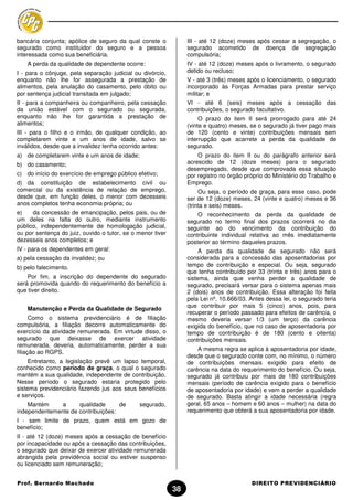 bancária conjunta; apólice de seguro da qual conste o            III - até 12 (doze) meses após cessar a segregação, o
segurado como instituidor do seguro e a pessoa                   segurado acometido de doença de segregação
interessada como sua beneficiária.                               compulsória;
    A perda da qualidade de dependente ocorre:                   IV - até 12 (doze) meses após o livramento, o segurado
I - para o cônjuge, pela separação judicial ou divórcio,         detido ou recluso;
enquanto não lhe for assegurada a prestação de                   V - até 3 (três) meses após o licenciamento, o segurado
alimentos, pela anulação do casamento, pelo óbito ou             incorporado às Forças Armadas para prestar serviço
por sentença judicial transitada em julgado;                     militar; e
II - para a companheira ou companheiro, pela cessação            VI - até 6 (seis) meses após a cessação das
da união estável com o segurado ou segurada,                     contribuições, o segurado facultativo.
enquanto não lhe for garantida a prestação de                         O prazo do item II será prorrogado para até 24
alimentos;                                                       (vinte e quatro) meses, se o segurado já tiver pago mais
III - para o filho e o irmão, de qualquer condição, ao           de 120 (cento e vinte) contribuições mensais sem
completarem vinte e um anos de idade, salvo se                   interrupção que acarrete a perda da qualidade de
inválidos, desde que a invalidez tenha ocorrido antes:           segurado.
a) de completarem vinte e um anos de idade;                          O prazo do item II ou do parágrafo anterior será
b) do casamento;                                                 acrescido de 12 (doze meses) para o segurado
                                                                 desempregado, desde que comprovada essa situação
c) do início do exercício de emprego público efetivo;            por registro no órgão próprio do Ministério do Trabalho e
d) da constituição de estabelecimento civil ou                   Emprego.
comercial ou da existência de relação de emprego,                     Ou seja, o período de graça, para esse caso, pode
desde que, em função deles, o menor com dezesseis                ser de 12 (doze) meses, 24 (vinte e quatro) meses e 36
anos completos tenha economia própria; ou                        (trinta e seis) meses.
e)    da concessão de emancipação, pelos pais, ou de                 O reconhecimento da perda da qualidade de
um deles na falta do outro, mediante instrumento                 segurado no termo final dos prazos ocorrerá no dia
público, independentemente de homologação judicial,              seguinte ao do vencimento da contribuição do
ou por sentença do juiz, ouvido o tutor, se o menor tiver        contribuinte individual relativa ao mês imediatamente
dezesseis anos completos; e                                      posterior ao término daqueles prazos.
IV - para os dependentes em geral:                                    A perda da qualidade de segurado não será
a) pela cessação da invalidez; ou                                considerada para a concessão das aposentadorias por
b) pelo falecimento.                                             tempo de contribuição e especial. Ou seja, segurado
                                                                 que tenha contribuído por 33 (trinta e três) anos para o
    Por fim, a inscrição do dependente do segurado               sistema, ainda que venha perder a qualidade de
será promovida quando do requerimento do benefício a             segurado, precisará versar para o sistema apenas mais
que tiver direito.                                               2 (dois) anos de contribuição. Essa alteração foi feita
                                                                 pela Lei nº. 10.666/03. Antes dessa lei, o segurado teria
                                                                 que contribuir por mais 5 (cinco) anos, pois, para
    Manutenção e Perda da Qualidade de Segurado
                                                                 recuperar o período passado para efeitos de carência, o
      Como o sistema previdenciário é de filiação                mesmo deveria versar 1/3 (um terço) da carência
compulsória, a filiação decorre automaticamente do               exigida do benefício, que no caso de aposentadoria por
exercício da atividade remunerada. Em virtude disso, o           tempo de contribuição é de 180 (cento e oitenta)
segurado que deixasse de exercer atividade                       contribuições mensais.
remunerada, deveria, automaticamente, perder a sua
                                                                     A mesma regra se aplica à aposentadoria por idade,
filiação ao RGPS.
                                                                 desde que o segurado conte com, no mínimo, o número
     Entretanto, a legislação prevê um lapso temporal,           de contribuições mensais exigido para efeito de
conhecido como período de graça, o qual o segurado               carência na data do requerimento do benefício. Ou seja,
mantém a sua qualidade, independente de contribuição.            segurado já contribuiu por mais de 180 contribuições
Nesse período o segurado estaria protegido pelo                  mensais (período de carência exigido para o benefício
sistema previdenciário fazendo jus aos seus benefícios           de aposentadoria por idade) e vem a perder a qualidade
e serviços.                                                      de segurado. Basta atingir a idade necessária (regra
    Mantém     a     qualidade      de        segurado,          geral, 65 anos – homem e 60 anos – mulher) na data do
independentemente de contribuições:                              requerimento que obterá a sua aposentadoria por idade.
I - sem limite de prazo, quem está em gozo de
benefício;
II - até 12 (doze) meses após a cessação de benefício
por incapacidade ou após a cessação das contribuições,
o segurado que deixar de exercer atividade remunerada
abrangida pela previdência social ou estiver suspenso
ou licenciado sem remuneração;


Prof. Bernardo Machado                                                                   DIREITO PREVIDENCIÁRIO
                                                            38
 