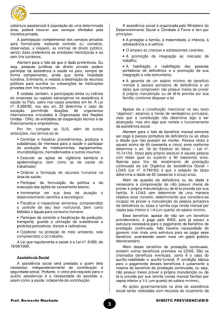 cobertura assistencial à população de uma determinada               A assistência social é organizada pelo Ministério do
área, poderá recorrer aos serviços ofertados pela               Desenvolvimento Social e Combate à Fome e tem por
iniciativa privada.                                             princípios:
    A participação complementar dos serviços privados               • A proteção à família, à maternidade, à infância, à
será formalizada mediante contrato ou convênio,                     adolescência e à velhice;
observadas, a respeito, as normas de direito público,
                                                                    • O amparo às crianças e adolescentes carentes;
sendo dada preferência as entidades filantrópicas e as
sem fins lucrativos.                                                • A promoção da integração ao mercado de
                                                                    trabalho;
    Atentem para o fato de que é dada preferência. Ou
seja, pessoas jurídicas de direito privado podem                    • A habilitação e reabilitação das pessoas
participar da assistência a saúde no país, sempre de                portadoras de deficiência e a promoção de sua
forma complementar, ainda que tenha finalidade                      integração à vida comunitária;
lucrativa. Entretanto, é vedada a destinação de recursos            • A garantia de um salário mínimo de benefício
públicos para auxílios ou subvenções às instituições                mensal à pessoa portadora de deficiência e ao
privadas com fins lucrativos.                                       idoso que comprovem não possuir meios de prover
     É vedada, também, a participação direta ou indireta            à própria manutenção ou de tê-la provida por sua
de empresas ou capitais estrangeiros na assistência à               família, conforme dispuser a lei.
saúde no País, salvo nos casos previstos em lei. A Lei
nº. 8.080/90, nos seu art. 23 determina o caso de
exceção,     permitindo   doações    de     organismos               Apesar de a constituição mencionar no seu texto
internacionais vinculados à Organização das Nações              “objetivos”, estamos a frente de verdadeiros princípios,
Unidas - ONU, de entidades de cooperação técnica e de           visto que a constituição não determina algo a ser
financiamento e empréstimos.                                    alcançado, mas sim algo que norteia o funcionamento
                                                                da assistência social.
     Por fim, compete ao SUS, além           de outras
atribuições, nos termos da lei:                                     Atentem para o fato do benefício mensal somente
                                                                ser pago à pessoa portadora de deficiência ou ao idoso
    • Controlar e fiscalizar procedimentos, produtos e          e desde que não possam se manter. Pessoa idosa é
    substâncias de interesse para a saúde e participar          aquela acima de 65 (sessenta e cinco) anos conforme
    da produção de medicamentos, equipamentos,                  determina o art. 34 do Estatuto do Idoso – Lei nº.
    imunobiológicos, hemoderivados e outros insumos;            10.741/03. Idoso pelo próprio estatuto é aquela pessoa
    • Executar as ações de vigilância sanitária e               com idade igual ou superior a 60 (sessenta) anos.
    epidemiológica, bem como as de saúde do                     Apenas para fins de recebimento de prestação
    trabalhador;                                                continuada da Lei Orgânica da Assistência Social –
                                                                LOAS (Lei nº. 8.742/93) é que o estatuto do idoso
    • Ordenar a formação de recursos humanos na
                                                                determina a idade de 65 (sessenta e cinco) anos.
    área de saúde;
                                                                    Além da questão da deficiência ou da idade é
    • Participar da formulação da política e          da        necessária a comprovação de não possuir meios de
    execução das ações de saneamento básico;                    prover à própria manutenção ou de tê-la provida por sua
    • Incrementar em sua área de atuação               o        família. A LOAS vem determinar de uma maneira
    desenvolvimento científico e tecnológico;                   objetiva esse conceito, determinando que considera-se
    • Fiscalizar e inspecionar alimentos, compreendido          incapaz de prover a manutenção da pessoa portadora
    o controle de seu teor nutricional, bem como                de deficiência ou idosa a família cuja renda mensal per
    bebidas e águas para consumo humano;                        capita seja inferior a 1/4 (um quarto) do salário mínimo.
                                                                    Esse benefício, apesar de não ser um benefício
    • Participar do controle e fiscalização da produção,
                                                                previdenciário, é pago pelo INSS, pois já possui a
    transporte, guarda e utilização de substâncias e
                                                                estrutura necessária para o pagamento de benefício de
    produtos psicoativos, tóxicos e radioativos;
                                                                prestação continuada. Não haveria necessidade do
    • Colaborar na proteção do meio ambiente, nele              governo criar mais uma estrutura para se pagar esse
    compreendido o do trabalho.                                 benefício, acarretando assim mais um gasto público
    A Lei que regulamenta a saúde é a Lei nº. 8.080, de         desnecessário.
19/09/1990.                                                          Além desse benefício de prestação continuada,
                                                                existem outros benefícios previstos na LOAS. São os
                                                                chamados benefícios eventuais, como é o caso do
    Assistência Social
                                                                auxílio-natalidade e auxílio-funeral. A condição básica
    A assistência social será prestada a quem dela              para o pagamento desses benefícios é justamente a
necessitar, independentemente de contribuição à                 mesma do benefício de prestação continuada, ou seja,
seguridade social. Portanto, o único pré-requisito para o       não possuir meios prover à própria manutenção ou de
auxílio assistencial é a necessidade do assistido e,            tê-la provida por sua família (renda mensal familiar per
assim como a saúde, independe de contribuição.                  capita inferior a 1/4 (um quarto) do salário mínimo).
                                                                    As ações governamentais na área da assistência
                                                                social serão realizadas com recursos do orçamento da

Prof. Bernardo Machado                                                                  DIREITO PREVIDENCIÁRIO
                                                            3
 