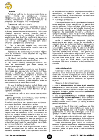 Carência                                                     de atividade rural no período imediatamente anterior ao
     Período de carência é o tempo correspondente ao             requerimento do benefício, ainda que de forma
número      mínimo     de     contribuições  mensais             descontínua, igual ao número de meses correspondente
indispensáveis para que o beneficiário faça jus ao               à carência do benefício requerido; e
benefício, consideradas a partir do transcurso do                V - reabilitação profissional.
primeiro dia dos meses de suas competências.                         Entende-se como acidente de qualquer natureza ou
    O período de carência é contado:                             causa aquele de origem traumática e por exposição a
I - Para o segurado empregado e trabalhador avulso, da           agentes exógenos (físicos, químicos e biológicos), que
data de filiação ao Regime Geral de Previdência Social;          acarrete lesão corporal ou perturbação funcional que
                                                                 cause a morte, a perda, ou a redução permanente ou
II - Para o segurado empregado doméstico, contribuinte           temporária da capacidade laborativa. Acidente de
individual, segurado especial (quando contribui,                 qualquer natureza ou causa não é sinônimo de acidente
facultativamente, como contribuinte individual) e                de trabalho, pois engloba também os acidentes comuns,
facultativo, da data do efetivo recolhimento da primeira         sem relação com o trabalho.
contribuição sem atraso, não sendo consideradas para
esse fim as contribuições recolhidas com atraso                      Ainda é possível que segurados obtenham
referentes a competências anteriores; e                          aposentadoria por idade, tempo de contribuição e
                                                                 especial, desde que tenham se filiado ao sistema antes
III - Para o segurado especial não contribuinte                  de 24 de julho de 1991, data da Lei nº. 8.213/91, sem
individual, o período de carência é contado a partir do          cumprir toda a carência exigida. Até a Lei nº. 8.213/91 o
efetivo exercício da atividade rural.                            período de carência para esses benefícios era de 60
    A concessão das prestações pecuniárias do Regime             (sessenta) contribuições mensais. Para preservar a
Geral de Previdência Social depende dos seguintes                expectativa de direito desses segurados foi criada uma
períodos de carência:                                            tabela transitória que só será extinta em 2011. Exemplo:
I – 12 (doze) contribuições mensais, nos casos de                segurado filiado antes de 24/11/91 e com 65 (sessenta
auxílio-doença e aposentadoria por invalidez; e                  e cinco) anos em 2009. Nessa condição basta
                                                                 comprovar 168 (cento e sessenta e oito) contribuições
II – 180 (cento e oitenta) contribuições mensais, nos            mensais.
casos de aposentadoria por idade, tempo de
contribuição e especial.
III – 10 (dez) contribuições mensais, no caso de salário-            Salário-de-Benefício
maternidade, para as seguradas contribuinte individual,              Salário-de-benefício é o valor básico utilizado para
especial e facultativa. A segurada especial não                  cálculo da renda mensal dos benefícios de prestação
necessita contribuir, basta comprovar o exercício de             continuada, inclusive os regidos por normas especiais,
atividade rural nos últimos 10 (dez) meses                       exceto o salário-família, a pensão por morte, o salário-
imediatamente anteriores à data do parto ou do                   maternidade e os demais benefícios de legislação
requerimento do benefício, quando requerido antes do             especial.
parto, mesmo que de forma descontínua.                               O salário-de-benefício consiste:
    Em caso de parto antecipado, o período de carência           I - para as aposentadorias por idade e por tempo de
a que se refere o item III será reduzido em número de            contribuição, na média aritmética simples dos maiores
contribuições equivalente ao número de meses em que              salários-de-contribuição correspondentes a 80% (oitenta
o parto foi antecipado.                                          por cento) de todo o período contributivo, multiplicada
    Independe de carência a concessão das seguintes              pelo fator previdenciário;
prestações:                                                      II - para as aposentadorias por invalidez e especial,
I - pensão por morte, auxílio-reclusão, salário-família e        auxílio-doença e auxílio-acidente na média aritmética
auxílio-acidente de qualquer natureza;                           simples      dos     maiores  salários-de-contribuição
II - salário-maternidade, para as seguradas empregada,           correspondentes a 80% (oitenta por cento) de todo o
empregada doméstica e trabalhadora avulsa;                       período contributivo;
III - auxílio-doença e aposentadoria por invalidez nos                Apesar do item I determinar a aplicação do fator
casos de acidente de qualquer natureza ou causa, bem             previdenciário para a aposentadoria por idade e por
como nos casos de segurado que, após filiar-se ao                tempo de contribuição, este só é obrigatório no caso da
Regime Geral de Previdência Social, for acometido de             aposentadoria por tempo de contribuição, sendo a sua
alguma das doenças ou afecções especificadas em lista            aplicação facultativa para a aposentadoria por idade.
elaborada pelos Ministérios da Saúde e da Previdência                O valor do salário-de-benefício não será inferior ao
e Assistência Social a cada três anos, de acordo com os          de um salário mínimo, nem superior ao limite máximo do
critérios de estigma, deformação, mutilação, deficiência         salário-de-contribuição na data de início do benefício.
ou outro fator que lhe confira especificidade e gravidade              Serão considerados para cálculo do salário-de-
que mereçam tratamento particularizado;                          benefício os ganhos habituais do segurado empregado,
IV - aposentadoria por idade ou por invalidez, auxílio-          a qualquer título, sob forma de moeda corrente ou de
doença, auxílio-reclusão ou pensão por morte aos                 utilidades, sobre os quais tenha incidido contribuição
segurados especiais, desde que comprovem o exercício             previdenciária.

Prof. Bernardo Machado                                                                     DIREITO PREVIDENCIÁRIO
                                                            39
 