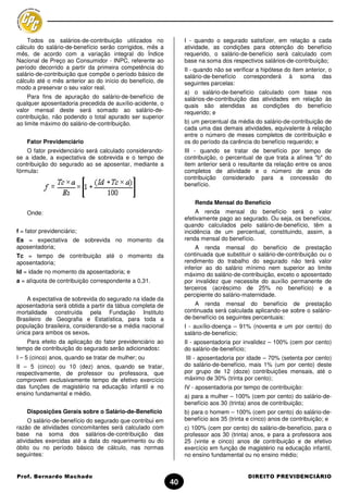 Todos os salários-de-contribuição utilizados no             I - quando o segurado satisfizer, em relação a cada
cálculo do salário-de-benefício serão corrigidos, mês a         atividade, as condições para obtenção do benefício
mês, de acordo com a variação integral do Índice                requerido, o salário-de-benefício será calculado com
Nacional de Preço ao Consumidor - INPC, referente ao            base na soma dos respectivos salários-de-contribuição;
período decorrido a partir da primeira competência do           II - quando não se verificar a hipótese do item anterior, o
salário-de-contribuição que compõe o período básico de          salário-de-benefício corresponderá à soma das
cálculo até o mês anterior ao do início do benefício, de        seguintes parcelas:
modo a preservar o seu valor real.
                                                                a) o salário-de-benefício calculado com base nos
     Para fins de apuração do salário-de-benefício de           salários-de-contribuição das atividades em relação às
qualquer aposentadoria precedida de auxílio-acidente, o         quais são atendidas as condições do benefício
valor mensal deste será somado ao salário-de-                   requerido; e
contribuição, não podendo o total apurado ser superior
ao limite máximo do salário-de-contribuição.                    b) um percentual da média do salário-de-contribuição de
                                                                cada uma das demais atividades, equivalente à relação
                                                                entre o número de meses completos de contribuição e
    Fator Previdenciário                                        os do período da carência do benefício requerido; e
    O fator previdenciário será calculado considerando-         III - quando se tratar de benefício por tempo de
se a idade, a expectativa de sobrevida e o tempo de             contribuição, o percentual de que trata a alínea "b" do
contribuição do segurado ao se aposentar, mediante a            item anterior será o resultante da relação entre os anos
fórmula:                                                        completos de atividade e o número de anos de
                                                                contribuição considerado para a concessão do
                                                                benefício.


                                                                    Renda Mensal do Benefício
    Onde:                                                            A renda mensal do benefício será o valor
                                                                efetivamente pago ao segurado. Ou seja, os benefícios,
                                                                quando calculados pelo salário-de-benefício, têm a
f = fator previdenciário;                                       incidência de um percentual, constituindo, assim, a
Es = expectativa de sobrevida no momento da                     renda mensal do benefício.
aposentadoria;                                                       A renda mensal do benefício de prestação
Tc = tempo de contribuição até o momento da                     continuada que substituir o salário-de-contribuição ou o
aposentadoria;                                                  rendimento do trabalho do segurado não terá valor
                                                                inferior ao do salário mínimo nem superior ao limite
Id = idade no momento da aposentadoria; e                       máximo do salário-de-contribuição, exceto o aposentado
a = alíquota de contribuição correspondente a 0,31.             por invalidez que necessite do auxílio permanente de
                                                                terceiros (acréscimo de 25% no benefício) e a
                                                                percipiente do salário-maternidade.
    A expectativa de sobrevida do segurado na idade da
aposentadoria será obtida a partir da tábua completa de             A renda mensal do benefício de prestação
mortalidade construída pela Fundação Instituto                  continuada será calculada aplicando-se sobre o salário-
Brasileiro de Geografia e Estatística, para toda a              de-benefício os seguintes percentuais:
população brasileira, considerando-se a média nacional          I - auxílio-doença – 91% (noventa e um por cento) do
única para ambos os sexos.                                      salário-de-benefício;
   Para efeito da aplicação do fator previdenciário ao          II - aposentadoria por invalidez – 100% (cem por cento)
tempo de contribuição do segurado serão adicionados:            do salário-de-benefício;
I – 5 (cinco) anos, quando se tratar de mulher; ou               III - aposentadoria por idade – 70% (setenta por cento)
II – 5 (cinco) ou 10 (dez) anos, quando se tratar,              do salário-de-benefício, mais 1% (um por cento) deste
respectivamente, de professor ou professora, que                por grupo de 12 (doze) contribuições mensais, até o
comprovem exclusivamente tempo de efetivo exercício             máximo de 30% (trinta por cento);
das funções de magistério na educação infantil e no             IV - aposentadoria por tempo de contribuição:
ensino fundamental e médio.                                     a) para a mulher – 100% (cem por cento) do salário-de-
                                                                benefício aos 30 (trinta) anos de contribuição;
    Disposições Gerais sobre o Salário-de-Benefício             b) para o homem – 100% (cem por cento) do salário-de-
     O salário-de-benefício do segurado que contribui em        benefício aos 35 (trinta e cinco) anos de contribuição; e
razão de atividades concomitantes será calculado com            c) 100% (cem por cento) do salário-de-benefício, para o
base na soma dos salários-de-contribuição das                   professor aos 30 (trinta) anos, e para a professora aos
atividades exercidas até a data do requerimento ou do           25 (vinte e cinco) anos de contribuição e de efetivo
óbito ou no período básico de cálculo, nas normas               exercício em função de magistério na educação infantil,
seguintes:                                                      no ensino fundamental ou no ensino médio;


Prof. Bernardo Machado                                                                   DIREITO PREVIDENCIÁRIO
                                                           40
 