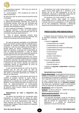 V - aposentadoria especial – 100% (cem por cento) do               Os benefícios com renda mensal superior a 1 (um)
salário-de-benefício; e                                        salário mínimo serão pagos do 1º (primeiro) ao 5º
VI - auxílio-acidente – 50% (cinqüenta por cento) do           (quinto) dia útil do mês subseqüente ao de sua
salário-de-benefício.                                          competência, observada a distribuição proporcional do
                                                               número de beneficiários por dia de pagamento.
No cálculo do valor da renda mensal do benefício serão
computados:                                                         Os benefícios com renda mensal no valor de até 1
                                                               (um) salário mínimo serão pagos no período
I - para o segurado empregado e o trabalhador avulso,          compreendido entre o 5º (quinto) dia útil que anteceder
os salários-de-contribuição referentes aos meses de            o final do mês de sua competência e o 5º (quinto) dia
contribuições devidas, ainda que não recolhidas pela           útil do mês subseqüente, observada a distribuição
empresa, sem prejuízo da respectiva cobrança e da              proporcional dos beneficiários por dia de pagamento.
aplicação das penalidades cabíveis;
II - para o segurado empregado, o trabalhador avulso e
o segurado especial, o valor do auxílio-acidente,
considerado como salário-de-contribuição para fins de              PRESTAÇÕES PREVIDENCIÁRIAS
concessão de qualquer aposentadoria; e
III - Para os demais segurados somente serão
computados os salários-de-contribuição referentes aos              O Regime Geral de Previdência Social compreende
meses de contribuição efetivamente recolhida.                  as seguintes prestações, expressas em benefícios e
                                                               serviços:
                                                                   • Quanto ao segurado:
    No caso de segurado empregado ou de trabalhador
avulso que tenham cumprido todas as condições para a                   a) aposentadoria por invalidez;
concessão do benefício pleiteado, mas não possam                       b) aposentadoria por idade;
comprovar o valor dos seus salários-de-contribuição no                 c) aposentadoria por tempo de contribuição;
período básico de cálculo, considerar-se-á para o
cálculo do benefício, no período sem comprovação do                    d) aposentadoria especial;
valor do salário-de-contribuição, o valor do salário                   e) auxílio-doença;
mínimo, devendo esta renda ser recalculada quando da
                                                                       f) salário-família;
apresentação de prova dos salários-de-contribuição.
                                                                       g) salário-maternidade; e
    Para o segurado empregado doméstico que, mesmo
tendo satisfeito as condições exigidas para a concessão                h) auxílio-acidente;
do benefício requerido, não possa comprovar o efetivo              • Quanto ao dependente:
recolhimento das contribuições devidas, será concedido
                                                                       a) pensão por morte; e
o benefício de valor mínimo, devendo sua renda ser
recalculada quando da apresentação da prova do                         b) auxílio-reclusão; e
recolhimento das contribuições.                                    • Quanto ao segurado e dependente: reabilitação
     O valor mensal da pensão por morte ou do auxílio-             profissional.
reclusão será de cem por cento do valor da
aposentadoria que o segurado recebia ou daquela a que
teria direito se estivesse aposentado por invalidez na             Aposentadoria por Invalidez
data de seu falecimento.                                       Evento determinante: incapacidade permanente para o
    Após a cessação do auxílio-doença decorrente de            trabalho e insuscetível de reabilitação para o exercício
acidente de qualquer natureza ou causa, tendo o                de atividade que lhe garanta a subsistência, estando ou
segurado retornado ou não ao trabalho, se houver               não o segurado em gozo de auxílio-doença.
agravamento ou seqüela que resulte na reabertura do            Ou seja, a aposentadoria por invalidez, diferentemente
benefício, a renda mensal será igual a noventa e um por        do auxílio-acidente, pode ser um benefício imediato,
cento do salário-de-benefício do auxílio-doença                não tendo que o beneficiário receber o auxílio-doença
cessado, corrigido até o mês anterior ao da reabertura         antes do recebimento da aposentadoria por invalidez.
do benefício, pelos mesmos índices de correção dos             Beneficiários: todos os segurados.
benefícios em geral.
                                                               Carência: 12 CM (ou nenhuma – acidente de qualquer
                                                               natureza e algumas doenças).
   Reajustamento do Valor e Pagamento dos                      Renda mensal do benefício: 100% do SB.
Benefícios
                                                               Data do início do pagamento:
    Os valores dos benefícios em manutenção serão
reajustados, na mesma data de reajuste do salário                  • Ao segurado empregado a contar do 16º (décimo
mínimo, pro rata, de acordo com suas respectivas datas             sexto) dia do afastamento da atividade ou a partir da
de início ou do último reajustamento, com base no                  data da entrada do requerimento, se entre o
Índice Nacional de Preços ao Consumidor - INPC,                    afastamento e a entrada do requerimento
apurado pela Fundação Instituto Brasileiro de Geografia            decorrerem mais de 30 (trinta) dias;
e Estatística - IBGE.

Prof. Bernardo Machado                                                                   DIREITO PREVIDENCIÁRIO
                                                          41
 