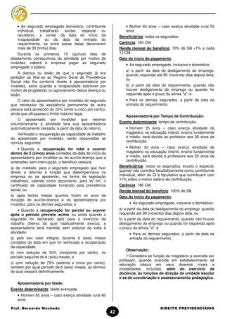 • Ao segurado empregado doméstico, contribuinte                • Mulher 60 anos – caso exerça atividade rural 55
   individual, trabalhador avulso, especial ou                    anos
   facultativo, a contar da data do início da                  Beneficiários: todos os segurados.
   incapacidade ou da data da entrada do
   requerimento, se entre essas datas decorrerem               Carência: 180 CM.
   mais de 30 (trinta) dias.                                   Renda mensal do benefício: 70% do SB +1% a cada
    Durante os primeiros 15 (quinze) dias de                   12 CM.
afastamento consecutivos da atividade por motivo de            Data do início do pagamento:
invalidez, caberá à empresa pagar ao segurado
                                                                  • Ao segurado empregado, inclusive o doméstico:
empregado o salário.
                                                                  a) a partir da data do desligamento do emprego,
    A doença ou lesão de que o segurado já era
                                                                  quando requerida até 90 (noventa) dias depois dela;
portador ao filiar-se ao Regime Geral de Previdência
                                                                  ou
Social não lhe conferirá direito à aposentadoria por
invalidez, salvo quando a incapacidade sobrevier por              b) a partir da data do requerimento, quando não
motivo de progressão ou agravamento dessa doença ou               houver desligamento do emprego ou quando for
lesão.                                                            requerida após o prazo da alínea "a"; e
    O valor da aposentadoria por invalidez do segurado            • Para os demais segurados, a partir da data da
que necessitar da assistência permanente de outra                 entrada do requerimento.
pessoa será acrescido de 25% (vinte e cinco por cento),
ainda que ultrapasse o limite máximo legal.
                                                                  Aposentadoria por Tempo de Contribuição:
    O aposentado por invalidez que retornar
                                                               Evento determinante: tempo de contribuição.
voluntariamente à atividade terá sua aposentadoria
automaticamente cessada, a partir da data do retorno.             • Homem 35 anos – caso exerça atividade de
   Verificada a recuperação da capacidade de trabalho             magistério na educação infantil, ensino fundamental
do aposentado por invalidez, serão observadas as                  e médio, será devida ao professor aos 30 anos de
normas seguintes:                                                 contribuição.

    • Quando a recuperação for total e ocorrer                    • Mulher 30 anos – caso exerça atividade de
dentro de 5 (cinco) anos contados da data do início da            magistério na educação infantil, ensino fundamental
aposentadoria por invalidez ou do auxílio-doença que a            e médio, será devida à professora aos 25 anos de
antecedeu sem interrupção, o beneficio cessará:                   contribuição.
a) de imediato, para o segurado empregado que tiver            Beneficiários: todos os segurados, exceto o especial,
direito a retornar à função que desempenhava na                quando não contribui facultativamente como contribuinte
empresa ao se aposentar, na forma da legislação                individual, além do CI e facultativo que contribuem com
trabalhista, valendo como documento, para tal fim, o           11% sobre o menor salário-de-contribuição.
certificado de capacidade fornecido pela previdência           Carência: 180 CM.
social; ou                                                     Renda mensal do benefício: 100% do SB.
b) após tantos meses quantos forem os anos de                  Data do início do pagamento:
duração do auxílio-doença e da aposentadoria por
invalidez, para os demais segurados; e                              • Ao segurado empregado, inclusive o doméstico:
     • Quando a recuperação for parcial ou ocorrer             a) a partir da data do desligamento do emprego, quando
após o período previsto acima, ou ainda quando o               requerida até 90 (noventa) dias depois dela; ou
segurado for declarado apto para o exercício de                b) a partir da data do requerimento, quando não houver
trabalho diverso do qual habitualmente exercia, a              desligamento do emprego ou quando for requerida após
aposentadoria será mantida, sem prejuízo da volta à            o prazo da alínea "a"; e
atividade:                                                          • Para os demais segurados, a partir da data da
a) pelo seu valor integral, durante 6 (seis) meses                  entrada do requerimento.
contados da data em que for verificada a recuperação
da capacidade;
                                                                  Observação:
b) com redução de 50% (cinqüenta por cento), no
período seguinte de 6 (seis) meses; e                                Considera-se função de magistério a exercida por
                                                               professor, quando exercida em estabelecimento de
c) com redução de 75% (setenta e cinco por cento),             educação básica em seus diversos níveis e
também por igual período de 6 (seis) meses, ao término         modalidades, incluídas, além do exercício da
do qual cessará definitivamente.                               docência, as funções de direção de unidade escolar
                                                               e as de coordenação e assessoramento pedagógico.
   Aposentadoria por Idade:
Evento determinante: idade avançada.
   • Homem 65 anos – caso exerça atividade rural 60
   anos

Prof. Bernardo Machado                                                                DIREITO PREVIDENCIÁRIO
                                                          42
 