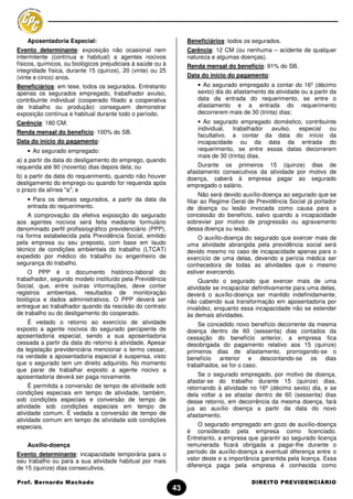 Aposentadoria Especial:                                       Beneficiários: todos os segurados.
Evento determinante: exposição não ocasional nem                  Carência: 12 CM (ou nenhuma – acidente de qualquer
intermitente (contínua e habitual) a agentes nocivos              natureza e algumas doenças).
físicos, químicos, ou biológicos prejudiciais à saúde ou à        Renda mensal do benefício: 91% do SB.
integridade física, durante 15 (quinze), 20 (vinte) ou 25
(vinte e cinco) anos.                                             Data do início do pagamento:
Beneficiários: em tese, todos os segurados. Entretanto                • Ao segurado empregado a contar do 16º (décimo
apenas os segurados empregado, trabalhador avulso,                    sexto) dia do afastamento da atividade ou a partir da
contribuinte individual (cooperado filiado a cooperativa              data da entrada do requerimento, se entre o
de trabalho ou produção) conseguem demonstrar                         afastamento e a entrada do requerimento
exposição contínua e habitual durante todo o período.                 decorrerem mais de 30 (trinta) dias;
Carência: 180 CM.                                                     • Ao segurado empregado doméstico, contribuinte
                                                                      individual, trabalhador avulso, especial ou
Renda mensal do benefício: 100% do SB.
                                                                      facultativo, a contar da data do início da
Data do início do pagamento:                                          incapacidade ou da data da entrada do
    • Ao segurado empregado:                                          requerimento, se entre essas datas decorrerem
                                                                      mais de 30 (trinta) dias.
a) a partir da data do desligamento do emprego, quando
requerida até 90 (noventa) dias depois dela; ou                       Durante os primeiros 15 (quinze) dias de
                                                                  afastamento consecutivos da atividade por motivo de
b) a partir da data do requerimento, quando não houver            doença, caberá à empresa pagar ao segurado
desligamento do emprego ou quando for requerida após              empregado o salário.
o prazo da alínea "a"; e
                                                                        Não será devido auxílio-doença ao segurado que se
    • Para os demais segurados, a partir da data da               filiar ao Regime Geral de Previdência Social já portador
    entrada do requerimento.                                      de doença ou lesão invocada como causa para a
    A comprovação da efetiva exposição do segurado                concessão do benefício, salvo quando a incapacidade
aos agentes nocivos será feita mediante formulário                sobrevier por motivo de progressão ou agravamento
denominado perfil profissiográfico previdenciário (PPP),          dessa doença ou lesão.
na forma estabelecida pela Previdência Social, emitido                 O auxílio-doença do segurado que exercer mais de
pela empresa ou seu preposto, com base em laudo                   uma atividade abrangida pela previdência social será
técnico de condições ambientais do trabalho (LTCAT)               devido mesmo no caso de incapacidade apenas para o
expedido por médico do trabalho ou engenheiro de                  exercício de uma delas, devendo a perícia médica ser
segurança do trabalho.                                            conhecedora de todas as atividades que o mesmo
    O PPP é o documento histórico-laboral do                      estiver exercendo.
trabalhador, segundo modelo instituído pela Previdência                Quando o segurado que exercer mais de uma
Social, que, entre outras informações, deve conter                atividade se incapacitar definitivamente para uma delas,
registros ambientais, resultados de monitoração                   deverá o auxílio-doença ser mantido indefinidamente,
biológica e dados administrativos. O PPP deverá ser               não cabendo sua transformação em aposentadoria por
entregue ao trabalhador quando da rescisão do contrato            invalidez, enquanto essa incapacidade não se estender
de trabalho ou do desligamento do cooperado.                      às demais atividades.
    É vedado o retorno ao exercício de atividade                      Se concedido novo benefício decorrente da mesma
exposto a agente nocivos do segurado percipiente de               doença dentro de 60 (sessenta) dias contados da
aposentadoria especial, sendo a sua aposentadoria                 cessação do benefício anterior, a empresa fica
cessada a partir da data do retorno à atividade. Apesar           desobrigada do pagamento relativo aos 15 (quinze)
da legislação previdenciária mencionar o termo cessar,            primeiros dias de afastamento, prorrogando-se o
na verdade a aposentadoria especial é suspensa, visto             benefício anterior e descontando-se os dias
que o segurado tem um direito adquirido. No momento               trabalhados, se for o caso.
que parar de trabalhar exposto a agente nocivo a
aposentadoria deverá ser paga novamente.                              Se o segurado empregado, por motivo de doença,
                                                                  afastar-se do trabalho durante 15 (quinze) dias,
     É permitida a conversão de tempo de atividade sob            retornando à atividade no 16º (décimo sexto) dia, e se
condições especiais em tempo de atividade, também,                dela voltar a se afastar dentro de 60 (sessenta) dias
sob condições especiais e conversão de tempo de                   desse retorno, em decorrência da mesma doença, fará
atividade sob condições especiais em tempo de                     jus ao auxílio doença a partir da data do novo
atividade comum. É vedada a conversão de tempo de                 afastamento.
atividade comum em tempo de atividade sob condições
especiais.                                                             O segurado empregado em gozo de auxílio-doença
                                                                  é considerado pela empresa como licenciado.
                                                                  Entretanto, a empresa que garantir ao segurado licença
    Auxílio-doença                                                remunerada ficará obrigada a pagar-lhe durante o
Evento determinante: incapacidade temporária para o               período de auxílio-doença a eventual diferença entre o
seu trabalho ou para a sua atividade habitual por mais            valor deste e a importância garantida pela licença. Essa
de 15 (quinze) dias consecutivos.                                 diferença paga pela empresa é conhecida como

Prof. Bernardo Machado                                                                    DIREITO PREVIDENCIÁRIO
                                                             43
 