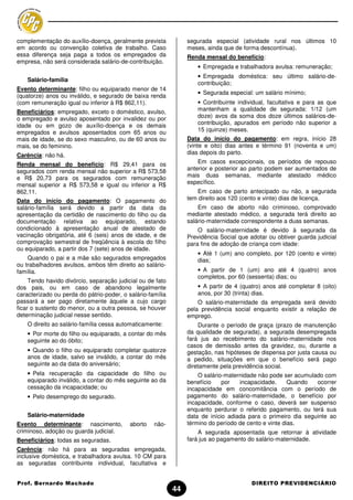 complementação do auxílio-doença, geralmente prevista            segurada especial (atividade rural nos últimos 10
em acordo ou convenção coletiva de trabalho. Caso                meses, ainda que de forma descontínua).
essa diferença seja paga a todos os empregados da                Renda mensal do benefício:
empresa, não será considerada salário-de-contribuição.
                                                                     • Empregada e trabalhadora avulsa: remuneração;
                                                                     • Empregada doméstica: seu último salário-de-
    Salário-família
                                                                     contribuição;
Evento determinante: filho ou equiparado menor de 14
                                                                     • Segurada especial: um salário mínimo;
(quatorze) anos ou inválido, e segurado de baixa renda
(com remuneração igual ou inferior à R$ 862,11).                     • Contribuinte individual, facultativa e para as que
Beneficiários: empregado, exceto o doméstico, avulso,                mantenham a qualidade de segurada: 1/12 (um
o empregado e avulso aposentado por invalidez ou por                 doze) avos da soma dos doze últimos salários-de-
idade ou em gozo de auxílio-doença e os demais                       contribuição, apurados em período não superior a
empregados e avulsos aposentados com 65 anos ou                      15 (quinze) meses.
mais de idade, se do sexo masculino, ou de 60 anos ou            Data do início do pagamento: em regra, início 28
mais, se do feminino.                                            (vinte e oito) dias antes e término 91 (noventa e um)
Carência: não há.                                                dias depois do parto.

Renda mensal do benefício: R$ 29,41 para os                          Em casos excepcionais, os períodos de repouso
segurados com renda mensal não superior a R$ 573,58              anterior e posterior ao parto podem ser aumentados de
e R$ 20,73 para os segurados com remuneração                     mais duas semanas, mediante atestado médico
mensal superior a R$ 573,58 e igual ou inferior a R$             específico.
862,11.                                                             Em caso de parto antecipado ou não, a segurada
Data do início do pagamento: O pagamento do                      tem direito aos 120 (cento e vinte) dias de licença.
salário-família será devido a partir da data da                      Em caso de aborto não criminoso, comprovado
apresentação da certidão de nascimento do filho ou da            mediante atestado médico, a segurada terá direito ao
documentação relativa ao equiparado, estando                     salário-maternidade correspondente a duas semanas.
condicionado à apresentação anual de atestado de                     O salário-maternidade é devido à segurada da
vacinação obrigatória, até 6 (seis) anos de idade, e de          Previdência Social que adotar ou obtiver guarda judicial
comprovação semestral de freqüência à escola do filho            para fins de adoção de criança com idade:
ou equiparado, a partir dos 7 (sete) anos de idade.
                                                                     • Até 1 (um) ano completo, por 120 (cento e vinte)
    Quando o pai e a mãe são segurados empregados                    dias;
ou trabalhadores avulsos, ambos têm direito ao salário-
família.                                                             • A partir de 1 (um) ano até 4 (quatro) anos
                                                                     completos, por 60 (sessenta) dias; ou
     Tendo havido divórcio, separação judicial ou de fato
dos pais, ou em caso de abandono legalmente                          • A partir de 4 (quatro) anos até completar 8 (oito)
caracterizado ou perda do pátrio-poder, o salário-família            anos, por 30 (trinta) dias.
passará a ser pago diretamente àquele a cujo cargo                   O salário-maternidade da empregada será devido
ficar o sustento do menor, ou a outra pessoa, se houver          pela previdência social enquanto existir a relação de
determinação judicial nesse sentido.                             emprego.
    O direito ao salário-família cessa automaticamente:               Durante o período de graça (prazo de manutenção
    • Por morte do filho ou equiparado, a contar do mês          da qualidade de segurada), a segurada desempregada
    seguinte ao do óbito;                                        fará jus ao recebimento do salário-maternidade nos
                                                                 casos de demissão antes da gravidez, ou, durante a
    • Quando o filho ou equiparado completar quatorze            gestação, nas hipóteses de dispensa por justa causa ou
    anos de idade, salvo se inválido, a contar do mês            a pedido, situações em que o benefício será pago
    seguinte ao da data do aniversário;                          diretamente pela previdência social.
    • Pela recuperação da capacidade do filho ou                     O salário-maternidade não pode ser acumulado com
    equiparado inválido, a contar do mês seguinte ao da          benefício    por   incapacidade.      Quando  ocorrer
    cessação da incapacidade; ou                                 incapacidade em concomitância com o período de
    • Pelo desemprego do segurado.                               pagamento do salário-maternidade, o benefício por
                                                                 incapacidade, conforme o caso, deverá ser suspenso
                                                                 enquanto perdurar o referido pagamento, ou terá sua
    Salário-maternidade                                          data de início adiada para o primeiro dia seguinte ao
Evento determinante: nascimento,           aborto   não-         término do período de cento e vinte dias.
criminoso, adoção ou guarda judicial.                                A segurada aposentada que retornar à atividade
Beneficiários: todas as seguradas.                               fará jus ao pagamento do salário-maternidade.
Carência: não há para as seguradas empregada,
inclusive doméstica, e trabalhadora avulsa. 10 CM para
as seguradas contribuinte individual, facultativa e


Prof. Bernardo Machado                                                                   DIREITO PREVIDENCIÁRIO
                                                            44
 