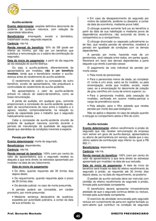 • Em caso de desaparecimento do segurado por
   Auxílio-acidente                                                motivo de catástrofe, acidente ou desastre, a contar
                                                                   da data da ocorrência, mediante prova hábil.
Evento determinante: seqüela definitiva decorrente de
acidente de qualquer natureza, com redução da                      O cônjuge ausente somente fará jus ao benefício a
capacidade laborativa.                                         partir da data de sua habilitação e mediante prova de
                                                               dependência econômica, não excluindo do direito a
Beneficiários: empregado, exceto         o   doméstico,        companheira ou o companheiro.
trabalhador avulso, segurado especial.
                                                                   O cônjuge divorciado ou separado judicialmente ou
Carência: não há.                                              de fato, que recebia pensão de alimentos, receberá a
Renda mensal do benefício: 50% do SB (pode ser                 pensão em igualdade de condições com os demais
inferior ao mínimo, por não ser um benefício que               dependentes.
substitua a remuneração ou o salário-de-contribuição do           A pensão por morte, havendo mais de um
segurado).                                                     pensionista, será rateada entre todos, em partes iguais.
Data do início do pagamento: a partir do dia seguinte          Reverterá em favor dos demais dependentes a parte
ao da cessação do auxílio-doença.                              daquele cujo direito à pensão cessar.
   Ou seja, a auxílio-acidente, diferentemente da                 O pagamento da cota individual da pensão por
aposentadoria por invalidez, não é um benefício                morte cessa:
imediato, tendo que o beneficiário receber o auxílio-
                                                                   • Pela morte do pensionista;
doença antes do recebimento do auxílio-acidente.
                                                                   • Para o pensionista menor de idade, ao completar
    O recebimento de salário ou concessão de outro
                                                                   21 (vinte e um) anos, salvo se for inválido, ou pela
benefício, exceto de aposentadoria, não prejudicará a
                                                                   emancipação, ainda que inválido, exceto, neste
continuidade do recebimento do auxílio-acidente.
                                                                   caso, se a emancipação for decorrente de colação
    Na aposentadoria, o valor do auxílio-acidente                  de grau científico em curso de ensino superior; ou
entrará no cálculo do salário-de-benefício, como se
                                                                   • Para o pensionista inválido, pela cessação da
fosse remuneração.
                                                                   invalidez, verificada em exame médico-pericial a
    A perda da audição, em qualquer grau, somente                  cargo da previdência social.
proporcionará a concessão do auxílio-acidente quando,
além do reconhecimento do nexo entre o trabalho e o                • Pela adoção, para o filho adotado que receba
agravo, resultar, comprovadamente, na redução ou                   pensão por morte dos pais biológicos.
perda da capacidade para o trabalho que o segurado                 Não se aplica o disposto no caso de adoção quando
habitualmente exercia.                                         o cônjuge ou companheiro adota o filho do outro.
    Cabe a concessão de auxílio-acidente oriundo de
acidente de qualquer natureza ocorrido durante o                   Auxílio-reclusão
período de manutenção da qualidade de segurado,
desde que atendidas às condições inerentes à espécie.          Evento determinante: efetivo recolhimento à prisão do
                                                               segurado que não receber remuneração da empresa
                                                               nem estiver em gozo de auxílio-doença, aposentadoria
   Pensão por Morte                                            ou abono de permanência em serviço, desde que o seu
Evento determinante: morte do segurado.                        último salário-de-contribuição seja inferior ou igual a R$
                                                               862,11.
Beneficiários: dependentes.
                                                               Beneficiários: dependentes.
Carência: não há.
                                                               Carência: não há.
Renda mensal do benefício: 100% (cem por cento) do
valor da aposentadoria que o segurado recebia ou               Renda mensal do benefício: 100% (cem por cento) do
daquela a que teria direito se estivesse aposentado por        valor da aposentadoria a que teria direito se estivesse
invalidez na data de seu falecimento.                          aposentado por invalidez na data de sua reclusão.

   Data do início do pagamento:                                Data do início do pagamento: A data de início do
                                                               benefício será fixada na data do efetivo recolhimento do
   • Do óbito, quando requerido até 30 (trinta) dias           segurado à prisão, se requerido até 30 (trinta) dias
   depois deste;                                               depois desta, ou na data do requerimento, se posterior.
   • Do requerimento, quando requerida após o prazo                 O pedido de auxílio-reclusão deve ser instruído com
   de 30 (trinta) dias;                                        certidão do efetivo recolhimento do segurado à prisão,
   • Da decisão judicial, no caso de morte presumida.          firmada pela autoridade competente.
    A pensão poderá ser concedida, em caráter                      O beneficiário deverá apresentar trimestralmente
provisório, por morte presumida:                               atestado de que o segurado continua detido ou recluso,
                                                               firmado pela autoridade competente.
   • Mediante sentença declaratória de ausência,
   expedida por autoridade judiciária, a contar da data            O exercício de atividade remunerada pelo segurado
   de sua emissão; ou                                          recluso em cumprimento de pena em regime fechado ou
                                                               semi-aberto que contribuir na condição de segurado


Prof. Bernardo Machado                                                                  DIREITO PREVIDENCIÁRIO
                                                          45
 