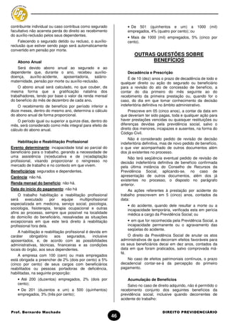 contribuinte individual ou caso contribua como segurado               • De 501 (quinhentos e um) a 1000                (mil)
facultativo não acarreta perda do direito ao recebimento              empregados, 4% (quatro por cento); ou
do auxílio-reclusão pelos seus dependentes.
                                                                      • Mais de 1000 (mil) empregados, 5% (cinco por
    Falecendo o segurado detido ou recluso, o auxílio-                cento).
reclusão que estiver sendo pago será automaticamente
convertido em pensão por morte.
                                                                          OUTRAS QUESTÕES SOBRE
    Abono Anual                                                                 BENEFÍCIOS
   Será devido abono anual ao segurado e ao
dependente que, durante o ano, recebeu auxílio-                       Decadência e Prescrição
doença, auxílio-acidente, aposentadoria, salário-                     É de 10 (dez) anos o prazo de decadência de todo e
maternidade, pensão por morte ou auxílio-reclusão.                qualquer direito ou ação do segurado ou beneficiário
    O abono anual será calculado, no que couber, da               para a revisão do ato de concessão de benefício, a
mesma forma que a gratificação natalina dos                       contar do dia primeiro do mês seguinte ao do
trabalhadores, tendo por base o valor da renda mensal             recebimento da primeira prestação ou, quando for o
do benefício do mês de dezembro de cada ano.                      caso, do dia em que tomar conhecimento da decisão
    O recebimento de benefício por período inferior a             indeferitória definitiva no âmbito administrativo.
doze meses, dentro do mesmo ano, determina o cálculo                   Prescreve em 05 (cinco anos), a contar da data em
do abono anual de forma proporcional.                             que deveriam ter sido pagas, toda e qualquer ação para
    O período igual ou superior a quinze dias, dentro do          haver prestações vencidas ou quaisquer restituições ou
mês, será considerado como mês integral para efeito de            diferenças devidas pela previdência social, salvo o
cálculo do abono anual.                                           direito dos menores, incapazes e ausentes, na forma do
                                                                  Código Civil.
                                                                      Não é considerado pedido de revisão de decisão
    Habilitação e Reabilitação Profissional                       indeferitória definitiva, mas de novo pedido de benefício,
Evento determinante: incapacidade total ao parcial do             o que vier acompanhado de outros documentos além
beneficiário para o trabalho, gerando a necessidade de            dos já existentes no processo.
uma assistência (re)educativa e de (re)adaptação                      Não terá seqüência eventual pedido de revisão de
profissional, visando proporcionar o reingresso no                decisão indeferitória definitiva de benefício confirmada
mercado de trabalho e no contexto em que vivem.                   pela última instância do Conselho de Recursos da
Beneficiários: segurados e dependentes.                           Previdência Social, aplicando-se, no caso de
Carência: não há.                                                 apresentação de outros documentos, além dos já
                                                                  existentes no processo, o disposto no parágrafo
Renda mensal do benefício: não há.                                anterior.
Data do início do pagamento: não há                                   As ações referentes à prestação por acidente do
    O trabalho habilitação e reabilitação profissional            trabalho prescrevem em 5 (cinco) anos, contados da
será     executado      por   equipe   multiprofissional          data:
especializada em medicina, serviço social, psicologia,                • do acidente, quando dele resultar a morte ou a
sociologia, fisioterapia, terapia ocupacional e outras                incapacidade temporária, verificada esta em perícia
afins ao processo, sempre que possível na localidade                  médica a cargo da Previdência Social; ou
do domicílio do beneficiário, ressalvadas as situações
excepcionais em que este terá direito à reabilitação                  • em que for reconhecida pela Previdência Social, a
profissional fora dela.                                               incapacidade permanente ou o agravamento das
                                                                      seqüelas do acidente.
    A habilitação e reabilitação profissional é devida em
caráter    obrigatório    aos     segurados,     inclusive            O direito da Previdência Social de anular os atos
aposentados, e, de acordo com as possibilidades                   administrativos de que decorram efeitos favoráveis para
administrativas, técnicas, financeiras e as condições             os seus beneficiários decai em dez anos, contados da
locais do órgão, aos seus dependentes.                            data em que foram praticados, salvo comprovada má-
                                                                  fé.
    A empresa com 100 (cem) ou mais empregados
está obrigada a preencher de 2% (dois por cento) a 5%                No caso de efeitos patrimoniais contínuos, o prazo
(cinco por cento) de seus cargos com beneficiários                decadencial contar-se-á da percepção do primeiro
reabilitados ou pessoas portadoras de deficiência,                pagamento.
habilitadas, na seguinte proporção:
    • Até 200 (duzentos) empregados, 2% (dois por                     Acumulação de Benefícios
    cento);                                                           Salvo no caso de direito adquirido, não é permitido o
    • De 201 (duzentos e um) a 500 (quinhentos)                   recebimento conjunto dos seguintes benefícios da
    empregados, 3% (três por cento);                              previdência social, inclusive quando decorrentes de
                                                                  acidente do trabalho:


Prof. Bernardo Machado                                                                     DIREITO PREVIDENCIÁRIO
                                                             46
 