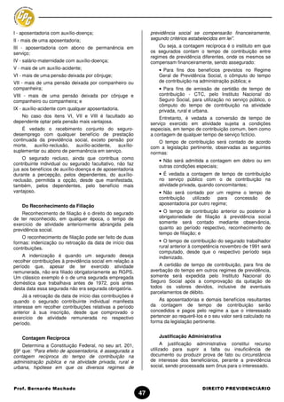 I - aposentadoria com auxílio-doença;                            previdência social se compensarão financeiramente,
II - mais de uma aposentadoria;                                  segundo critérios estabelecidos em lei”.
III - aposentadoria com abono de permanência em                      Ou seja, a contagem recíproca é o instituto em que
serviço;                                                         os segurados contam o tempo de contribuição entre
                                                                 regimes de previdência diferentes, onde os mesmos se
IV - salário-maternidade com auxílio-doença;                     compensam financeiramente, sendo assegurado:
V - mais de um auxílio-acidente;                                     • Para fins dos benefícios previstos no Regime
VI - mais de uma pensão deixada por cônjuge;                         Geral de Previdência Social, o cômputo do tempo
VII - mais de uma pensão deixada por companheiro ou                  de contribuição na administração pública; e
companheira;                                                         • Para fins de emissão de certidão de tempo de
VIII - mais de uma pensão deixada por cônjuge e                      contribuição - CTC, pelo Instituto Nacional do
companheiro ou companheira; e                                        Seguro Social, para utilização no serviço público, o
                                                                     cômputo do tempo de contribuição na atividade
IX - auxílio-acidente com qualquer aposentadoria.                    privada, rural e urbana.
   No caso dos itens VI, VII e VIII é facultado ao                   Entretanto, é vedada a conversão de tempo de
dependente optar pela pensão mais vantajosa.                     serviço exercido em atividade sujeita a condições
    É vedado o recebimento conjunto do seguro-                   especiais, em tempo de contribuição comum, bem como
desemprego com qualquer benefício de prestação                   a contagem de qualquer tempo de serviço fictício.
continuada da previdência social, exceto pensão por                 O tempo de contribuição será contado de acordo
morte,   auxílio-reclusão, auxílio-acidente, auxílio-            com a legislação pertinente, observadas as seguintes
suplementar ou abono de permanência em serviço.                  normas:
    O segurado recluso, ainda que contribua como
                                                                     • Não será admitida a contagem em dobro ou em
contribuinte individual ou segurado facultativo, não faz
                                                                     outras condições especiais;
jus aos benefícios de auxílio-doença e de aposentadoria
durante a percepção, pelos dependentes, do auxílio-                  • É vedada a contagem de tempo de contribuição
reclusão, permitida a opção, desde que manifestada,                  no serviço público com o de contribuição na
também, pelos dependentes, pelo benefício mais                       atividade privada, quando concomitantes;
vantajoso.                                                           • Não será contado por um regime o tempo de
                                                                     contribuição   utilizado   para concessão de
                                                                     aposentadoria por outro regime;
    Do Reconhecimento da Filiação
    Reconhecimento de filiação é o direito do segurado               • O tempo de contribuição anterior ou posterior à
de ter reconhecido, em qualquer época, o tempo de                    obrigatoriedade de filiação à previdência social
exercício de atividade anteriormente abrangida pela                  somente será contado mediante observância,
previdência social.                                                  quanto ao período respectivo, reconhecimento de
                                                                     tempo de filiação; e
    O reconhecimento de filiação pode ser feito de duas
formas: indenização ou retroação da data de início das               • O tempo de contribuição do segurado trabalhador
contribuições.                                                       rural anterior à competência novembro de 1991 será
                                                                     computado, desde que o respectivo período seja
    A indenização é quando um segurado deseja                        indenizado.
recolher contribuições à previdência social em relação a
período que, apesar de ter exercido atividade                        A certidão de tempo de contribuição, para fins de
remunerada, não era filiado obrigatoriamente ao RGPS.            averbação do tempo em outros regimes de previdência,
Um clássico exemplo é o de uma segurada empregada                somente será expedida pelo Instituto Nacional do
doméstica que trabalhava antes de 1972, pois antes               Seguro Social após a comprovação da quitação de
desta data essa segurada não era segurada obrigatória.           todos os valores devidos, inclusive de eventuais
                                                                 parcelamentos de débito.
     Já a retroação da data de início das contribuições é
quando o segurado contribuinte individual manifesta                  As aposentadorias e demais benefícios resultantes
interesse em recolher contribuições relativas a período          da contagem de tempo de contribuição serão
anterior à sua inscrição, desde que comprovado o                 concedidos e pagos pelo regime a que o interessado
exercício de atividade remunerada no respectivo                  pertencer ao requerê-los e o seu valor será calculado na
período.                                                         forma da legislação pertinente.


    Contagem Recíproca                                               Justificação Administrativa
    Determina a Constituição Federal, no seu art. 201,                 A justificação administrativa constitui recurso
§9º que: “Para efeito de aposentadoria, é assegurada a           utilizado para suprir a falta ou insuficiência de
contagem recíproca do tempo de contribuição na                   documento ou produzir prova de fato ou circunstância
administração pública e na atividade privada, rural e            de interesse dos beneficiários, perante a previdência
urbana, hipótese em que os diversos regimes de                   social, sendo processada sem ônus para o interessado.



Prof. Bernardo Machado                                                                   DIREITO PREVIDENCIÁRIO
                                                            47
 