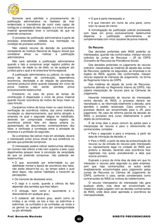 Somente será admitido o processamento de                       • O que é parte interessada; e
justificação administrativa na hipótese de ficar
                                                                    • O que intervém em nome de uma parte, como
evidenciada a inexistência de outro meio capaz de
                                                                    tutor na causa do menor.
configurar a verdade do fato alegado, e o início de prova
material apresentado levar à convicção do que se                     A homologação da justificação judicial processada
pretende comprovar.                                              com base em prova exclusivamente testemunhal
                                                                 dispensa    a   justificação    administrativa,     se
    O processo de justificação administrativa é parte de
                                                                 complementada com início razoável de prova material.
processo antecedente, vedada sua tramitação na
condição de processo autônomo.
   Não caberá recurso da decisão da autoridade                      Do Recurso
competente do Instituto Nacional do Seguro Social que                 Das decisões proferidas pelo INSS poderão os
considerar    eficaz   ou   ineficaz  a    justificação          interessados, quando não conformados, interpor recurso
administrativa.                                                  ordinário às Juntas de Recursos – JR do CRPS
     Não será admitida a justificação administrativa             (Conselho de Recursos da Previdência Social).
quando o fato a comprovar exigir registro público de                 Das decisões proferidas no julgamento do recurso
casamento, de idade ou de óbito, ou de qualquer ato              ordinário, ressalvadas as matérias de alçada das Juntas
jurídico para o qual a lei prescreva forma especial.             de Recursos, poderão os segurados, as empresas e os
    A justificação administrativa ou judicial, no caso de        órgãos do INSS, quando não conformados, interpor
prova de tempo de contribuição, dependência                      recurso especial às Câmaras de Julgamento, na forma
econômica, identidade e de relação de parentesco,                do Regimento Interno do CRPS.
somente produzirá efeito quando baseada em início de                 Das matérias de alçada da Junta de Recursos,
prova    material,   não     sendo     admitida     prova        conforme definido no Regimento Interno do CRPS, não
exclusivamente testemunhal.                                      caberá interposição de recurso para as Câmaras de
    Entretanto, no caso de prova de tempo de                     Julgamento.
contribuição é dispensado o início de prova material                 Havendo interposição de recurso do interessado
quando houver ocorrência de motivo de força maior ou             contra decisão do INSS, o processo deverá ser
caso fortuito.                                                   reanalisado e, se reformada totalmente a decisão, será
     Caracteriza motivo de força maior ou caso fortuito a        atendido o pedido reclamado. Caso contrário, o
verificação de ocorrência notória, tais como incêndio,           processo deverá ser encaminhado para a JR, para
inundação ou desmoronamento, que tenha atingido a                julgamento. No caso de reforma parcial da decisão do
empresa na qual o segurado alegue ter trabalhado,                INSS, o processo terá curso relativamente à parte
devendo ser comprovada mediante registro da                      objeto da controvérsia.
ocorrência policial feito em época própria ou                         É de trinta dias o prazo comum às partes para a
apresentação de documentos contemporâneos dos                    interposição de recurso e para o oferecimento de
fatos, e verificada a correlação entre a atividade da            contrarrazões, contados:
empresa e a profissão do segurado.
                                                                    • Para o segurado e para a empresa, a partir da
    Se a empresa não estiver mais em atividade, deverá              data da intimação da decisão; e
o interessado juntar prova oficial de sua existência no
período que pretende comprovar.                                     • Para o INSS, a partir da data da protocolização do
                                                                    recurso ou da entrada do recurso pelo interessado
    O interessado poderá indicar testemunhas idôneas,               ou representante legal na unidade do INSS que
em número não inferior a três nem superior a seis, cujos            proferiu a decisão, devendo esta ocorrência ficar
depoimentos possam levar à convicção da veracidade                  registrada nos autos, prevalecendo a data que
do que se pretende comprovar, não podendo ser                       ocorrer primeiro.
testemunhas:
                                                                      Expirado o prazo de trinta dias da data em que foi
    • O que, acometido por enfermidade ou por                    interposto o recurso pelo segurado ou pela empresa,
    debilidade mental à época de ocorrência dos fatos,           sem que haja contrarrazões, os autos serão
    não podia discerni-los ou, ao tempo sobre o qual             imediatamente encaminhados para julgamento pelas
    deve depor, não estiver habilitado a transmitir as           Juntas de Recursos ou Câmara de Julgamento do
    percepções;                                                  CRPS, conforme o caso, sendo considerados como
    • Os menores de dezesseis anos;                              contrarrazões do INSS os motivos do indeferimento.
    • O cego e o surdo, quando a ciência do fato                     O recurso intempestivo do interessado não gera
    depender dos sentidos que lhes faltam;                       qualquer efeito, mas deve ser encaminhado ao
                                                                 respectivo órgão julgador com as devidas contrarrazões
    • O cônjuge, bem como o ascendente e o                       do INSS, onde deve estar apontada a ocorrência da
    descendente em qualquer grau;                                intempestividade.
    • O colateral, até terceiro grau, assim como os
    irmãos e as irmãs, os tios e tias, os sobrinhos e
    sobrinhas, os cunhados e as cunhadas, as noras e
    os genros ou qualquer outro por consanguinidade
    ou por afinidade;

Prof. Bernardo Machado                                                                  DIREITO PREVIDENCIÁRIO
                                                            48
 