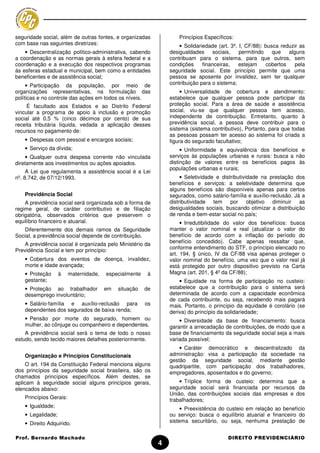 seguridade social, além de outras fontes, e organizadas             Princípios Específicos:
com base nas seguintes diretrizes:                                  • Solidariedade (art. 3º, I, CF/88): busca reduzir as
    • Descentralização político-administrativa, cabendo         desigualdades      sociais,   permitindo    que   alguns
a coordenação e as normas gerais à esfera federal e a           contribuam para o sistema, para que outros, sem
coordenação e a execução dos respectivos programas              condições     financeiras,    estejam    cobertos    pela
às esferas estadual e municipal, bem como a entidades           seguridade social. Este princípio permite que uma
beneficentes e de assistência social;                           pessoa se aposente por invalidez, sem ter qualquer
     • Participação da população, por meio de                   contribuição para o sistema;
organizações representativas, na formulação das                      • Universalidade de cobertura e atendimento:
políticas e no controle das ações em todos os níveis.           estabelece que qualquer pessoa pode participar da
     É facultado aos Estados e ao Distrito Federal              proteção social. Para a área de saúde e assistência
vincular a programa de apoio à inclusão e promoção              social, viu-se que qualquer pessoa tem acesso,
social até 0,5 % (cinco décimos por cento) de sua               independente de contribuição. Entretanto, quanto à
receita tributária líquida, vedada a aplicação desses           previdência social, a pessoa deve contribuir para o
recursos no pagamento de:                                       sistema (sistema contributivo), Portanto, para que todas
                                                                as pessoas possam ter acesso ao sistema foi criada a
   • Despesas com pessoal e encargos sociais;                   figura do segurado facultativo;
   • Serviço da dívida;                                              • Uniformidade e equivalência dos benefícios e
     • Qualquer outra despesa corrente não vinculada            serviços às populações urbanas e rurais: busca a não
diretamente aos investimentos ou ações apoiados.                distinção de valores entre os benefícios pagos às
                                                                populações urbanas e rurais;
     A Lei que regulamenta a assistência social é a Lei
nº. 8.742, de 07/12/1993.                                            • Seletividade e distributividade na prestação dos
                                                                benefícios e serviços: a seletividade determina que
                                                                alguns benefícios são disponíveis apenas para certos
   Previdência Social                                           segurados, como salário-família e auxílio-reclusão. Já a
    A previdência social será organizada sob a forma de         distributividade tem      por objetivo diminuir as
regime geral, de caráter contributivo e de filiação             desigualdades sociais, buscando otimizar a distribuição
obrigatória, observados critérios que preservem o               de renda e bem-estar social no país;
equilíbrio financeiro e atuarial.                                    • Irredutibilidade do valor dos benefícios: busca
   Diferentemente dos demais ramos da Seguridade                manter o valor nominal e real (atualizar o valor do
Social, a previdência social depende de contribuição.           benefício de acordo com a inflação do período do
                                                                benefício concedido). Cabe apenas ressaltar que,
   A previdência social é organizada pelo Ministério da
                                                                conforme entendimento do STF, o princípio elencado no
Previdência Social e tem por princípio:
                                                                art. 194, § único, IV da CF/88 visa apenas proteger o
   • Cobertura dos eventos de doença, invalidez,                valor nominal do benefício, uma vez que o valor real já
   morte e idade avançada;                                      está protegido por outro dispositivo previsto na Carta
   • Proteção      à    maternidade,   especialmente    à       Magna (art. 201, § 4º da CF/88);
   gestante;                                                        • Equidade na forma de participação no custeio:
   • Proteção ao trabalhador           em   situação   de       estabelece que a contribuição para o sistema será
   desemprego involuntário;                                     determinada de acordo com a capacidade econômica
                                                                de cada contribuinte, ou seja, recebendo mais pagará
   • Salário-família e auxílio-reclusão para           os       mais. Portanto, o princípio da equidade é corolário (se
   dependentes dos segurados de baixa renda;                    deriva) do princípio da solidariedade;
   • Pensão por morte do segurado, homem ou                         • Diversidade da base de financiamento: busca
   mulher, ao cônjuge ou companheiro e dependentes.             garantir a arrecadação de contribuições, de modo que a
    A previdência social será o tema de todo o nosso            base de financiamento da seguridade social seja a mais
estudo, sendo tecido maiores detalhes posteriormente.           variada possível;
                                                                    • Caráter democrático e descentralizado da
   Organização e Princípios Constitucionais                     administração: visa a participação da sociedade na
                                                                gestão da seguridade social, mediante gestão
     O art. 194 da Constituição Federal menciona alguns         quadripartite, com participação dos trabalhadores,
dos princípios da seguridade social brasileira, são os          empregadores, aposentados e do governo;
chamados princípios específicos. Além destes, se
aplicam à seguridade social alguns princípios gerais,               • Tríplice forma de custeio: determina que a
elencados abaixo:                                               seguridade social será financiada por recursos da
                                                                União, das contribuições sociais das empresas e dos
   Princípios Gerais:                                           trabalhadores;
   • Igualdade;                                                      • Preexistência do custeio em relação ao benefício
   • Legalidade;                                                ou serviço: busca o equilíbrio atuarial e financeiro do
   • Direito Adquirido.                                         sistema securitário, ou seja, nenhuma prestação de


Prof. Bernardo Machado                                                                  DIREITO PREVIDENCIÁRIO
                                                            4
 