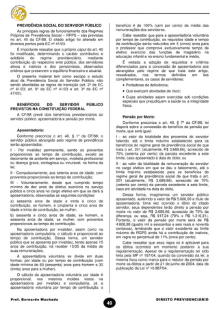 PREVIDÊNCIA SOCIAL DO SERVIDOR PÚBLICO                         benefício é de 100% (cem por cento) da média das
    As principais regras de funcionamento dos Regimes              remunerações dos servidores.
Próprios de Previdência Social – RPPS – são previstas                   Cabe ressaltar que para a aposentadoria voluntária
no art. 40 da CF/88. O citado artigo foi alterado em               por tempo de contribuição, os requisitos idade e tempo
diversos pontos pela EC nº 41/03.                                  de contribuição serão reduzidos em 5 (cinco) anos para
     É importante ressaltar que o próprio caput do art. 40         o professor que comprove exclusivamente tempo de
foi modificado, determinando o caráter contributivo e              efetivo exercício das funções de magistério na
solidário    do    regime     previdenciário,    mediante          educação infantil e no ensino fundamental e médio.
contribuição do respectivo ente público, dos servidores                 É vedada a adoção de requisitos e critérios
ativos e inativos e dos pensionistas, observados                   diferenciados para a concessão de aposentadoria aos
critérios que preservem o equilíbrio financeiro e atuarial.        abrangidos pelo regime de que trata este artigo,
    O presente material tem como escopo o estudo                   ressalvados,   nos    termos   definidos  em    leis
atual da Previdência Social do Servidor Público, não               complementares, os casos de servidores:
sendo abordadas as regras de transição (art. 2º da EC                  • Portadores de deficiência;
nº 41/03; art. 6º da EC nº 41/03 e art. 3º da EC nº
                                                                       • Que exerçam atividades de risco;
47/03).
                                                                       • Cujas atividades sejam exercidas sob condições
                                                                       especiais que prejudiquem a saúde ou a integridade
   BENEFÍCIOS   DO    SERVIDOR    PÚBLICO                              física.
PREVISTOS NA CONSTITUIÇÃO FEDERAL
    A CF/88 prevê dois benefícios previdenciários ao
                                                                       Pensão por Morte:
servidor público: aposentadoria e pensão por morte.
                                                                       Conforme preconiza o art. 40, § 7º da CF/88, lei
                                                                   disporá sobre a concessão do benefício de pensão por
    Aposentadoria:                                                 morte, que será igual:
    Conforme preconiza o art. 40, § 1º da CF/88, o                 I - ao valor da totalidade dos proventos do servidor
servidor público abrangido pelo regime de previdência              falecido, até o limite máximo estabelecido para os
serão aposentados:                                                 benefícios do regime geral de previdência social de que
I - Por invalidez permanente, sendo os proventos                   trata o art. 201 (atualmente, R$ 3.689,66), acrescido de
proporcionais ao tempo de contribuição, exceto se                  70% (setenta por cento) da parcela excedente a este
decorrente de acidente em serviço, moléstia profissional           limite, caso aposentado à data do óbito; ou
ou doença grave, contagiosa ou incurável, na forma da              II - ao valor da totalidade da remuneração do servidor
lei;                                                               no cargo efetivo em que se deu o falecimento, até o
II - Compulsoriamente, aos setenta anos de idade, com              limite máximo estabelecido para os benefícios do
proventos proporcionais ao tempo de contribuição;                  regime geral de previdência social de que trata o art.
                                                                   201 (atualmente, R$ 3.689,66), acrescido de 70%
III - Voluntariamente, desde que cumprido tempo
                                                                   (setenta por cento) da parcela excedente a este limite,
mínimo de dez anos de efetivo exercício no serviço
                                                                   caso em atividade na data do óbito.
público e cinco anos no cargo efetivo em que se dará a
aposentadoria, observadas as seguintes condições:                       Dessa forma, imaginemos um servidor público
                                                                   aposentado, auferindo o valor de R$ 5.000,00 a título de
a) sessenta anos de idade e trinta e cinco de
                                                                   aposentadoria. Uma vez ocorrido o óbito do citado
contribuição, se homem, e cinqüenta e cinco anos de
                                                                   servidor, seus dependentes terão direito a pensão por
idade e trinta de contribuição, se mulher;
                                                                   morte no valor de R$ 3.689,66, acrescido de 70% da
b) sessenta e cinco anos de idade, se homem, e                     diferença, ou seja, R$ 917,24 (70% x R$ 1.310,31).
sessenta anos de idade, se mulher, com proventos                   Portanto, o valor da pensão por morte será de R$
proporcionais ao tempo de contribuição.                            4.606,90 (quatro mil e seiscentos e seis reais e noventa
    Na aposentadoria por invalidez, assim como na                  centavos), lembrando que o valor excedente ao limite
aposentadoria compulsória, o cálculo é proporcional ao             máximo do RGPS ainda há a contribuição de inativos,
tempo de contribuição. Dessa forma, um servidor                    em regra no percentual de 11% (onze por cento).
público que se aposenta por invalidez, tendo apenas 15                  Cabe ressaltar que essa regra só é aplicável para
anos de contribuição, irá receber 15/35 da média de                os óbitos ocorridos em momento posterior à sua
suas remunerações.                                                 regulamentação. Apesar de a regulamentação ter sido
     A aposentadoria voluntária se divide em duas                  feita pela MP nº 167/04, quando da conversão da lei, a
formas: por idade ou por tempo de contribuição (com                mesma fixou como marco para o redutor da pensão por
idade mínima de 60 (sessenta) anos para homem e 30                 morte os óbitos a partir de 21 de junho de 2004, data de
(trinta) anos para a mulher).                                      publicação da Lei nº 10.887/04.
    O cálculo da aposentadoria voluntária por idade é
proporcional, nos mesmos moldes vistos na
aposentadoria por invalidez e compulsória. Já a
aposentadoria voluntária por tempo de contribuição, o


Prof. Bernardo Machado                                                                     DIREITO PREVIDENCIÁRIO
                                                              49
 