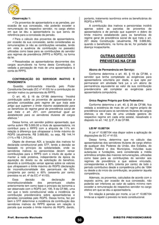 Observação 1:                                                portanto, tratamento isonômico entre os beneficiários do
      Os proventos de aposentadoria e as pensões, por            RGPS e RPPS.
ocasião de sua concessão, não poderão exceder a                       A contribuição dos inativos e pensionistas incidirá
remuneração do respectivo servidor, no cargo efetivo             apenas sobre as parcelas de proventos de
em que se deu a aposentadoria ou que serviu de                   aposentadoria e de pensão que superem o dobro do
referência para a concessão da pensão.                           limite máximo estabelecido para os benefícios do
        Para o cálculo dos proventos de aposentadoria,           regime geral de previdência social de que trata o art.
por ocasião da sua concessão, serão consideradas as              201 desta Constituição (atualmente, R$ 3.689,66),
remunerações (e não as contribuições versadas, tendo             quando o beneficiário, na forma da lei, for portador de
em vista a ausência de contribuição no passado)                  doença incapacitante.
utilizadas como base para as contribuições do servidor
aos regimes de previdência (RPPS e RGPS), na forma
da lei.                                                                       OUTRAS QUESTÕES
      Ressalvadas as aposentadorias decorrentes dos                           PREVISTAS NA CF/88
cargos acumuláveis na forma desta Constituição, é
vedada a percepção de mais de uma aposentadoria à
conta do RPPS.                                                       Abono de Permanência em Serviço:
                                                                     Conforme determina o art. 40, § 19 da CF/88, o
                                                                 servidor que tenha completado as exigências para
   CONTRIBUIÇÃO         DO   SERVIDOR      INATIVO     E         aposentadoria voluntária por idade, e que opte por
PENSIONISTA                                                      permanecer em atividade fará jus a um abono de
     Questão controvertida inserida pelo Poder                   permanência equivalente ao valor da sua contribuição
Constituinte Derivado (EC nº 41/03) foi a contribuição do        previdenciária até completar as exigências para
servidor inativo ou pensionista do RPPS.                         aposentadoria compulsória.
     O art. 40, § 18 da CF/88 determina: “Incidirá
contribuição sobre os proventos de aposentadorias e                  Único Regime Próprio por Ente Federativo:
pensões concedidas pelo regime de que trata este
artigo que superem o limite máximo estabelecido para                  Conforme determina o art. 40, § 20 da CF/88, fica
os benefícios do regime geral de previdência social de           vedada a existência de mais de um regime próprio de
que trata o art. 201, com percentual igual ao                    previdência social para os servidores titulares de cargos
estabelecido para os servidores titulares de cargos              efetivos, e de mais de uma unidade gestora do
efetivos.”                                                       respectivo regime em cada ente estatal, ressalvado o
                                                                 disposto no art. 142, § 3º, X da CF/88.
    Dessa forma, um servidor público aposentado, que
venha auferir R$ 5.000,00 a título de aposentadoria, irá
contribuir para o RPPS com a alíquota de 11% em                      LEI Nº 10.887/04
relação à diferença que ultrapassar o limite máximo do               A Lei nº 10.887/04 visa dispor sobre a aplicação de
RGPS (atualmente, R$ 3.689,66), ou seja, R$ 144,14               disposições da EC nº 41/03.
(11% x R$ 1.310,34).
                                                                     Dessa forma, determina que no cálculo das
    Objeto de diversas ADI, a taxação dos inativos foi           aposentadorias dos servidores titulares de cargo efetivo
declarada constitucional pelo STF, tendo a decisão se            de qualquer dos Poderes da União, dos Estados, do
baseado no princípio da solidariedade, onde os                   Distrito Federal e dos Municípios, incluídas suas
servidores inativos ou pensionistas devem versar                 autarquias e fundações, será considerada a média
contribuições para o RPPS com o intuito de ajudar a              aritmética simples das maiores remunerações, utilizadas
manter a rede protetiva, independente da época da                como base para as contribuições do servidor aos
aquisição do direito ou da solicitação do benefício,             regimes de previdência a que esteve vinculado,
devendo a contribuição versar apenas sobre os valores            correspondentes a 80% (oitenta por cento) de todo o
que ultrapassem o limite máximo do RGPS (declaração              período contributivo desde a competência julho de 1994
de inconstitucionalidade dos percentuais de 50%                  ou desde a do início da contribuição, se posterior àquela
(cinqüenta por cento) e 60% (sessenta por cento)                 competência.
previstos no art. 4º da EC nº 41/03).
                                                                      Ademais, os proventos, calculados de acordo com o
    Essa       decisão     da     declaração        de           exposto acima, por ocasião de sua concessão, não
inconstitucionalidade   dos    percentuais     citados           poderão ser inferiores ao valor do salário mínimo nem
anteriormente tem como base o princípio da isonomia a            exceder a remuneração do respectivo servidor no cargo
ser observado com o RGPS (art. 195, II da CF/88), uma            efetivo em que se deu a aposentadoria.
vez que o texto constitucional veda a incidência de
contribuição previdenciária sobre aposentadorias e                    Em relação à pensão por morte, a Lei nº 10.887/04
pensões concedidas pelo RGPS. Dessa forma, fez por               limita-se a repetir o previsto no texto constitucional.
bem o STF determinar a incidência da contribuição dos
servidores inativos do RPPS apenas em relação à
parcela que excede o limite máximo do RGPS, dando,


Prof. Bernardo Machado                                                                   DIREITO PREVIDENCIÁRIO
                                                            50
 