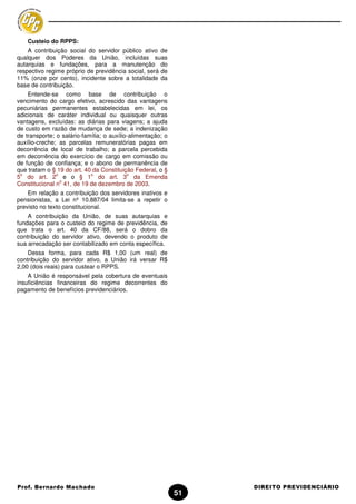 Custeio do RPPS:
    A contribuição social do servidor público ativo de
qualquer dos Poderes da União, incluídas suas
autarquias e fundações, para a manutenção do
respectivo regime próprio de previdência social, será de
11% (onze por cento), incidente sobre a totalidade da
base de contribuição.
    Entende-se como base de contribuição o
vencimento do cargo efetivo, acrescido das vantagens
pecuniárias permanentes estabelecidas em lei, os
adicionais de caráter individual ou quaisquer outras
vantagens, excluídas: as diárias para viagens; a ajuda
de custo em razão de mudança de sede; a indenização
de transporte; o salário-família; o auxílio-alimentação; o
auxílio-creche; as parcelas remuneratórias pagas em
decorrência de local de trabalho; a parcela percebida
em decorrência do exercício de cargo em comissão ou
de função de confiança; e o abono de permanência de
que tratam o § 19 do art. 40 da Constituição Federal, o §
 o             o            o              o
5 do art. 2 e o § 1 do art. 3 da Emenda
                 o
Constitucional n 41, de 19 de dezembro de 2003.
    Em relação a contribuição dos servidores inativos e
pensionistas, a Lei nº 10.887/04 limita-se a repetir o
previsto no texto constitucional.
    A contribuição da União, de suas autarquias e
fundações para o custeio do regime de previdência, de
que trata o art. 40 da CF/88, será o dobro da
contribuição do servidor ativo, devendo o produto de
sua arrecadação ser contabilizado em conta específica.
    Dessa forma, para cada R$ 1,00 (um real) de
contribuição do servidor ativo, a União irá versar R$
2,00 (dois reais) para custear o RPPS.
    A União é responsável pela cobertura de eventuais
insuficiências financeiras do regime decorrentes do
pagamento de benefícios previdenciários.




Prof. Bernardo Machado                                            DIREITO PREVIDENCIÁRIO
                                                             51
 
