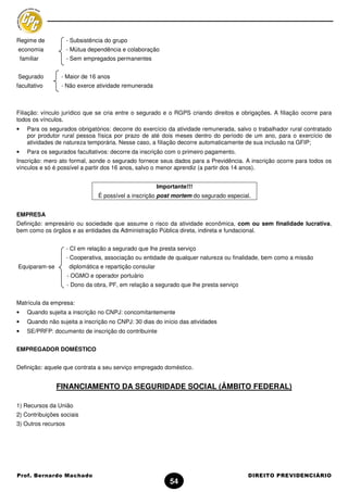 Regime de            - Subsistência do grupo
economia             - Mútua dependência e colaboração
    familiar         - Sem empregados permanentes


Segurado           - Maior de 16 anos
facultativo        - Não exerce atividade remunerada



Filiação: vínculo jurídico que se cria entre o segurado e o RGPS criando direitos e obrigações. A filiação ocorre para
todos os vínculos.
•      Para os segurados obrigatórios: decorre do exercício da atividade remunerada, salvo o trabalhador rural contratado
       por produtor rural pessoa física por prazo de até dois meses dentro do período de um ano, para o exercício de
       atividades de natureza temporária. Nesse caso, a filiação decorre automaticamente de sua inclusão na GFIP;
•      Para os segurados facultativos: decorre da inscrição com o primeiro pagamento.
Inscrição: mero ato formal, aonde o segurado fornece seus dados para a Previdência. A inscrição ocorre para todos os
vínculos e só é possível a partir dos 16 anos, salvo o menor aprendiz (a partir dos 14 anos).


                                                          Importante!!!
                                 É possível a inscrição post mortem do segurado especial.


EMPRESA
Definição: empresário ou sociedade que assume o risco da atividade econômica, com ou sem finalidade lucrativa,
bem como os órgãos e as entidades da Administração Pública direta, indireta e fundacional.


                     - CI em relação a segurado que lhe presta serviço
                     - Cooperativa, associação ou entidade de qualquer natureza ou finalidade, bem como a missão
Equiparam-se          diplomática e repartição consular
                      - OGMO e operador portuário
                      - Dono da obra, PF, em relação a segurado que lhe presta serviço


Matrícula da empresa:
•      Quando sujeita a inscrição no CNPJ: concomitantemente
•      Quando não sujeita a inscrição no CNPJ: 30 dias do início das atividades
•      SE/PRFP: documento de inscrição do contribuinte


EMPREGADOR DOMÉSTICO


Definição: aquele que contrata a seu serviço empregado doméstico.


                  FINANCIAMENTO DA SEGURIDADE SOCIAL (ÂMBITO FEDERAL)

1) Recursos da União
2) Contribuições sociais
3) Outros recursos




Prof. Bernardo Machado                                                                   DIREITO PREVIDENCIÁRIO
                                                              54
 