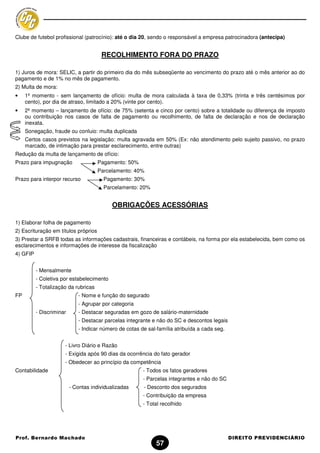 Clube de futebol profissional (patrocínio): até o dia 20, sendo o responsável a empresa patrocinadora (antecipa)


                                       RECOLHIMENTO FORA DO PRAZO

1) Juros de mora: SELIC, a partir do primeiro dia do mês subseqüente ao vencimento do prazo até o mês anterior ao do
pagamento e de 1% no mês de pagamento.
2) Multa de mora:
•    1º momento - sem lançamento de ofício: multa de mora calculada à taxa de 0,33% (trinta e três centésimos por
     cento), por dia de atraso, limitado a 20% (vinte por cento).
•    2º momento – lançamento de ofício: de 75% (setenta e cinco por cento) sobre a totalidade ou diferença de imposto
     ou contribuição nos casos de falta de pagamento ou recolhimento, de falta de declaração e nos de declaração
     inexata.
     Sonegação, fraude ou conluio: multa duplicada
     Certos casos previstos na legislação: multa agravada em 50% (Ex: não atendimento pelo sujeito passivo, no prazo
     marcado, de intimação para prestar esclarecimento, entre outras)
Redução da multa de lançamento de ofício:
Prazo para impugnação                 Pagamento: 50%
                                      Parcelamento: 40%
Prazo para interpor recurso             Pagamento: 30%
                                        Parcelamento: 20%


                                            OBRIGAÇÕES ACESSÓRIAS

1) Elaborar folha de pagamento
2) Escrituração em títulos próprios
3) Prestar a SRFB todas as informações cadastrais, financeiras e contábeis, na forma por ela estabelecida, bem como os
esclarecimentos e informações de interesse da fiscalização
4) GFIP


          - Mensalmente
          - Coletiva por estabelecimento
          - Totalização da rubricas
FP                           - Nome e função do segurado
                             - Agrupar por categoria
          - Discriminar      - Destacar seguradas em gozo de salário-maternidade
                             - Destacar parcelas integrante e não do SC e descontos legais
                             - Indicar número de cotas de sal-família atribuída a cada seg.


                      - Livro Diário e Razão
                      - Exigida após 90 dias da ocorrência do fato gerador
                      - Obedecer ao princípio da competência
Contabilidade                                           - Todos os fatos geradores
                                                        - Parcelas integrantes e não do SC
                          - Contas individualizadas     - Desconto dos segurados
                                                        - Contribuição da empresa
                                                        - Total recolhido




Prof. Bernardo Machado                                                                        DIREITO PREVIDENCIÁRIO
                                                              57
 