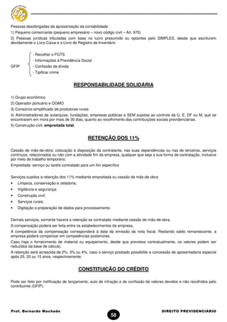 Pessoas desobrigadas da apresentação da contabilidade:
1) Pequeno comerciante (pequeno empresário – novo código civil – Art. 970)
2) Pessoas jurídicas tributadas com base no lucro presumido ou optantes pelo SIMPLES, desde que escriturem
devidamente o Livro Caixa e o Livro de Registro de Inventário


             - Recolher o FGTS
             - Informações à Previdência Social
GFIP         - Confissão de dívida
             - Tipificar crime


                                     RESPONSABILIDADE SOLIDÁRIA

1) Grupo econômico
2) Operador portuário e OGMO
3) Consórcio simplificado de produtores rurais
4) Administradores de autarquias, fundações, empresas públicas e SEM sujeitas ao controle da U, E, DF ou M, que se
encontrarem em mora por mais de 30 dias, quanto ao recolhimento das contribuições sociais previdenciárias.
5) Construção civil, empreitada total.


                                             RETENÇÃO DOS 11%

Cessão de mão-de-obra: colocação à disposição da contratante, nas suas dependências ou nas de terceiros, serviços
contínuos, relacionados ou não com a atividade fim da empresa, qualquer que seja a sua forma de contratação, inclusive
por meio de trabalho temporário.
Empreitada: serviço ou tarefa contratado para um fim específico


Serviços sujeitos a retenção dos 11% mediante empreitada ou cessão de mão-de-obra:
•   Limpeza, conservação e zeladoria;
•   Vigilância e segurança;
•   Construção civil;
•   Serviços rurais;
•   Digitação e preparação de dados para processamento.


Demais serviços, somente haverá a retenção se contratado mediante cessão de mão-de-obra.
A compensação poderá ser feita entre os estabelecimentos da empresa.
A competência da compensação corresponderá à data da emissão da nota fiscal. Restando saldo remanescente, a
empresa poderá compensar em competências posteriores.
Caso haja o fornecimento de material ou equipamento, desde que previstos contratualmente, os valores podem ser
reduzidos da base de cálculo.
A retenção será acrescida de 2%, 3% ou 4%, caso o serviço prestado possibilite a concessão de aposentadoria especial
após 25, 20 ou 15 anos, respectivamente.


                                         CONSTITUIÇÃO DO CRÉDITO

Pode ser feito por notificação de lançamento, auto de infração e de confissão de valores devidos e não recolhidos pelo
contribuinte (GFIP).




Prof. Bernardo Machado                                                                DIREITO PREVIDENCIÁRIO
                                                          58
 