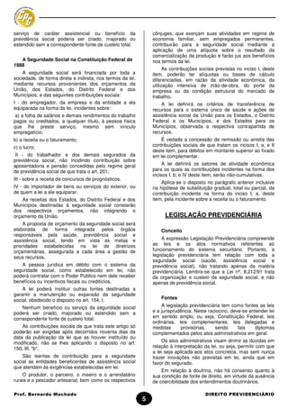 serviço de caráter assistencial ou benefício da                 cônjuges, que exerçam suas atividades em regime de
previdência social poderia ser criado, majorado ou              economia familiar, sem empregados permanentes,
estendido sem a correspondente fonte de custeio total.          contribuirão para a seguridade social mediante a
                                                                aplicação de uma alíquota sobre o resultado da
                                                                comercialização da produção e farão jus aos benefícios
   A Seguridade Social na Constituição Federal de               nos termos da lei.
1988
                                                                      As contribuições sociais previstas no inciso I, deste
    A seguridade social será financiada por toda a              item, poderão ter alíquotas ou bases de cálculo
sociedade, de forma direta e indireta, nos termos da lei,       diferenciadas, em razão da atividade econômica, da
mediante recursos provenientes dos orçamentos da                utilização intensiva de mão-de-obra, do porte da
União, dos Estados, do Distrito Federal e dos                   empresa ou da condição estrutural do mercado de
Municípios, e das seguintes contribuições sociais:              trabalho.
I - do empregador, da empresa e da entidade a ela                   A lei definirá os critérios de transferência de
equiparada na forma da lei, incidentes sobre:                   recursos para o sistema único de saúde e ações de
 a) a folha de salários e demais rendimentos do trabalho        assistência social da União para os Estados, o Distrito
pagos ou creditados, a qualquer título, à pessoa física         Federal e os Municípios, e dos Estados para os
que lhe preste serviço, mesmo sem vínculo                       Municípios, observada a respectiva contrapartida de
empregatício;                                                   recursos.
b) a receita ou o faturamento;                                      É vedada a concessão de remissão ou anistia das
c) o lucro;                                                     contribuições sociais de que tratam os incisos I, a, e II
                                                                deste item, para débitos em montante superior ao fixado
 II - do trabalhador e dos demais segurados da                  em lei complementar.
previdência social, não incidindo contribuição sobre
aposentadoria e pensão concedidas pelo regime geral                  A lei definirá os setores de atividade econômica
de previdência social de que trata o art. 201;                  para os quais as contribuições incidentes na forma dos
                                                                incisos I, b; e IV deste item, serão não-cumulativas.
III - sobre a receita de concursos de prognósticos.
                                                                    Aplica-se o disposto no parágrafo anterior inclusive
IV - do importador de bens ou serviços do exterior, ou          na hipótese de substituição gradual, total ou parcial, da
de quem a lei a ele equiparar.                                  contribuição incidente na forma do inciso I, a, deste
    As receitas dos Estados, do Distrito Federal e dos          item, pela incidente sobre a receita ou o faturamento.
Municípios destinadas à seguridade social constarão
dos respectivos orçamentos, não integrando o
orçamento da União.                                                   LEGISLAÇÃO PREVIDENCIÁRIA
    A proposta de orçamento da seguridade social será
elaborada de forma integrada pelos            órgãos                Conceito
responsáveis pela saúde, previdência social e
assistência social, tendo em vista as metas e                        A expressão Legislação Previdenciária compreende
prioridades estabelecidas na lei de diretrizes                  as leis e os atos normativos referentes ao
orçamentárias, assegurada a cada área a gestão de               funcionamento do sistema securitário. Portanto, a
seus recursos.                                                  legislação previdenciária tem relação com toda a
                                                                seguridade social (saúde, assistência social e
   A pessoa jurídica em débito com o sistema da                 previdência social), não tratando apenas da matéria
seguridade social, como estabelecido em lei, não                previdenciária. Lembra-se que a Lei nº. 8.212/91 trata
poderá contratar com o Poder Público nem dele receber           da organização e custeio da seguridade social, e não
benefícios ou incentivos fiscais ou creditícios.                apenas de previdência social.
    A lei poderá instituir outras fontes destinadas a
garantir a manutenção ou expansão da seguridade
social, obedecido o disposto no art. 154, I.                        Fontes

    Nenhum benefício ou serviço da seguridade social                A legislação previdenciária tem como fontes as leis
poderá ser criado, majorado ou estendido sem a                  e a jurisprudência. Neste raciocino, deve-se entender lei
correspondente fonte de custeio total.                          em sentido amplo, ou seja, Constituição Federal, leis
                                                                ordinárias, leis complementares, leis delegadas e
    As contribuições sociais de que trata este artigo só        medidas      provisórias,    sendo      tais    diplomas
poderão ser exigidas após decorridos noventa dias da            complementados pelos atos administrativos em geral.
data da publicação da lei que as houver instituído ou
modificado, não se lhes aplicando o disposto no art.                Os atos administrativos visam dirimir as dúvidas em
150, III, "b".                                                  relação à interpretação da lei, ou seja, permitir com que
                                                                a lei seja aplicada aos atos concretos, mas sem nunca
    São isentas de contribuição para a seguridade               trazer inovações não previstas em lei, ainda que em
social as entidades beneficentes de assistência social          favor do segurado.
que atendam às exigências estabelecidas em lei.
                                                                    Em relação à doutrina, não há consenso quanto à
    O produtor, o parceiro, o meeiro e o arrendatário           sua condição de fonte de direito, em virtude da ausência
rurais e o pescador artesanal, bem como os respectivos          de coercibilidade dos entendimentos doutrinários.

Prof. Bernardo Machado                                                                   DIREITO PREVIDENCIÁRIO
                                                            5
 