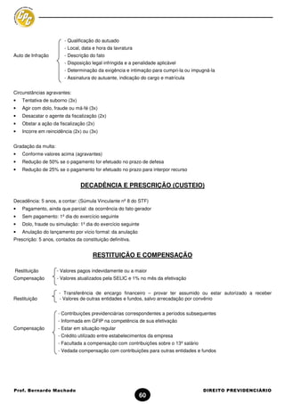 - Qualificação do autuado
                        - Local, data e hora da lavratura
Auto de Infração        - Descrição do fato
                        - Disposição legal infringida e a penalidade aplicável
                        - Determinação da exigência e intimação para cumpri-la ou impugná-la
                        - Assinatura do autuante, indicação do cargo e matrícula


Circunstâncias agravantes:
•   Tentativa de suborno (3x)
•   Agir com dolo, fraude ou má-fé (3x)
•   Desacatar o agente da fiscalização (2x)
•   Obstar a ação da fiscalização (2x)
•   Incorre em reincidência (2x) ou (3x)


Gradação da multa:
•   Conforme valores acima (agravantes)
•   Redução de 50% se o pagamento for efetuado no prazo de defesa
•   Redução de 25% se o pagamento for efetuado no prazo para interpor recurso


                                DECADÊNCIA E PRESCRIÇÃO (CUSTEIO)

Decadência: 5 anos, a contar: (Súmula Vinculante nº 8 do STF)
•   Pagamento, ainda que parcial: da ocorrência do fato gerador
•   Sem pagamento: 1º dia do exercício seguinte
•   Dolo, fraude ou simulação: 1º dia do exercício seguinte
•   Anulação do lançamento por vício formal: da anulação
Prescrição: 5 anos, contados da constituição definitiva.


                                      RESTITUIÇÃO E COMPENSAÇÃO

Restituição          - Valores pagos indevidamente ou a maior
Compensação          - Valores atualizados pela SELIC e 1% no mês da efetivação


                      - Transferência de encargo financeiro – provar ter assumido ou estar autorizado a receber
Restituição           - Valores de outras entidades e fundos, salvo arrecadação por convênio


                     - Contribuições previdenciárias correspondentes a períodos subsequentes
                     - Informada em GFIP na competência de sua efetivação
Compensação          - Estar em situação regular
                     - Crédito utilizado entre estabelecimentos da empresa
                     - Facultada a compensação com contribuições sobre o 13º salário
                     - Vedada compensação com contribuições para outras entidades e fundos




Prof. Bernardo Machado                                                                 DIREITO PREVIDENCIÁRIO
                                                            60
 