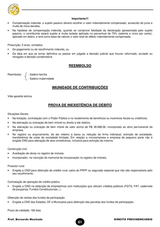Importante!!!
•   Compensação indevida: o sujeito passivo deverá recolher o valor indevidamente compensado, acrescido de juros e
    multa de mora devidos.
•   Na hipótese de compensação indevida, quando se comprove falsidade da declaração apresentada pelo sujeito
    passivo, o contribuinte estará sujeito à multa isolada aplicada no percentual de 75% (setenta e cinco por cento),
    aplicado em dobro, e terá como base de cálculo o valor total do débito indevidamente compensado.


Prescrição: 5 anos, contados:
•   Do pagamento ou do recolhimento indevido, ou
•   Da data em que se tornar definitiva ou passar em julgado a decisão judicial que houver reformado, anulado ou
    revogado a decisão condenatória


                                                   REEMBOLSO

Reembolso           - Salário-família
                    - Salário-maternidade


                                         IMUNIDADE DE CONTRIBUIÇÕES

Vide apostila teórica


                                        PROVA DE INEXISTÊNCIA DE DÉBITO

Situações Gerais:
•   Na licitação, contratação com o Poder Público e no recebimento de benefícios ou incentivos fiscais ou creditícios.
•   Na alienação ou oneração de bem imóvel ou direito a ele relativo.
•   Na alienação ou oneração de bem móvel de valor acima de R$ 38.088,56, incorporado ao ativo permanente da
    empresa.
•   No registro ou arquivamento, de ato relativo à baixa ou redução de firma individual, extinção de sociedade,
    transferência de cotas de sociedade limitada. Em relação a microempresa e empresa de pequeno porte não é
    exigida CND para alteração de atos constitutivos, inclusive para extinção da mesma.


Construção civil:
•   Averbação de obras no registro de imóveis.
•   Incorporador, na inscrição do memorial de incorporação no registro de imóveis.


Produtor rural:
•   Exigida a CND para obtenção de crédito rural, salvo do PRPF ou segurado especial que não são responsáveis pelo
    seu recolhimento.


Contratação de operação de crédito público
•   Exigida a CND na obtenção de empréstimos com instituições que utilizam créditos públicos (FGTS, FAT, caderneta
    de poupança, Fundos Constitucionais...).


Obtenção de verbas dos fundos de participação
•   Exigida a CND dos Estados, DF e Municípios para obtenção das parcelas dos fundos de participação.


Prazo de validade: 180 dias


Prof. Bernardo Machado                                                                   DIREITO PREVIDENCIÁRIO
                                                           61
 