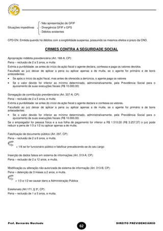 - Não apresentação de GFIP
Situações impeditivas      - Divergência GFIP x GPS
                           - Débitos existentes


CPD-EN: Emitida quando há débitos com a exigibilidade suspensa, possuindo os mesmos efeitos e prazo da CND.


                               CRIMES CONTRA A SEGURIDADE SOCIAL

Apropriação indébita previdenciária (Art. 168-A, CP):
Pena – reclusão de 2 a 5 anos, e multa
Extinta a punibilidade: se antes do início da ação fiscal o agente declara, confessa e paga os valores devidos.
Facultado ao juiz deixar de aplicar a pena ou aplicar apenas a de multa, se o agente for primário e de bons
antecedentes:
•   Se após o início da ação fiscal, mas antes de oferecida a denúncia, o agente paga os valores
•   Se o valor devido for inferior ao mínimo determinado, administrativamente, pela Previdência Social para o
    ajuizamento de suas execuções fiscais (R$ 10.000,00)


Sonegação de contribuição previdenciária (Art. 337-A, CP):
Pena – reclusão de 2 a 5 anos, e multa
Extinta a punibilidade: se antes do início da ação fiscal o agente declara e confessa os valores.
Facultado ao juiz deixar de aplicar a pena ou aplicar apenas a de multa, se o agente for primário e de bons
antecedentes:
•   Se o valor devido for inferior ao mínimo determinado, administrativamente, pela Previdência Social para o
    ajuizamento de suas execuções fiscais (R$ 10.000,00)
Se o empregador for pessoa física e a sua folha de pagamento for inferior a R$ 1.510,00 (R$ 3.257,37) o juiz pode
reduzir a pena de 1/3 a 1/2 ou aplicar apenas a de multa.


Falsificação de documento público (Art. 297, CP):
Pena – reclusão de 2 a 6 anos, e multa.


       + 1/6 se for funcionário público e falsificar prevalecendo-se do seu cargo


Inserção de dados falsos em sistema de informações (Art. 313-A, CP):
Pena – reclusão de 2 a 12 anos, e multa.


Modificação ou alteração não-autorizada de sistema de informação (Art. 313-B, CP):
Pena – detenção de 3 meses a 2 anos, e multa.


      + 1/3 a 1/2 se causar dano a Administração Pública


Estelionato (Art 171, § 3º, CP):
Pena – reclusão de 1 a 5 anos, e multa.




Prof. Bernardo Machado                                                                     DIREITO PREVIDENCIÁRIO
                                                            62
 