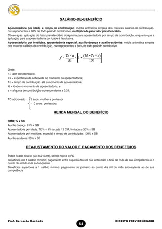 SALÁRIO-DE-BENEFÍCIO

Aposentadoria por idade e tempo de contribuição: média aritmética simples dos maiores salários-de-contribuição,
correspondentes a 80% de todo período contributivo, multiplicada pelo fator previdenciário.
Observação: aplicação do fator previdenciário obrigatória para aposentadoria por tempo de contribuição, enquanto que a
aplicação para a aposentadoria por idade é facultativa.
Aposentadoria por invalidez, aposentadoria especial, auxílio-doença e auxílio-acidente: média aritmética simples
dos maiores salários-de-contribuição, correspondentes a 80% de todo período contributivo.




Onde:
f = fator previdenciário;
Es = expectativa de sobrevida no momento da aposentadoria;
Tc = tempo de contribuição até o momento da aposentadoria;
Id = idade no momento da aposentadoria; e
a = alíquota de contribuição correspondente a 0,31.


TC adicionado      - 5 anos: mulher e professor
                    - 10 anos: professora


                                       RENDA MENSAL DO BENEFÍCIO

RMB: % x SB
Auxílio doença: 91% x SB
Aposentadoria por idade: 70% + 1% a cada 12 CM, limitado a 30% x SB
Aposentadoria por invalidez, especial e tempo de contribuição: 100% x SB
Auxílio-acidente: 50% x SB


                REAJUSTAMENTO DO VALOR E PAGAMENTO DOS BENEFÍCIOS

Índice fixado pela lei (Lei 8.213/91), sendo hoje o INPC
Benefícios até 1 salário mínimo: pagamento entre o quinto dia útil que anteceder o final do mês de sua competência e o
quinto dia útil do mês subseqüente
Benefícios superiores a 1 salário mínimo: pagamento do primeiro ao quinto dia útil do mês subseqüente ao de sua
competência




Prof. Bernardo Machado                                                                DIREITO PREVIDENCIÁRIO
                                                           64
 