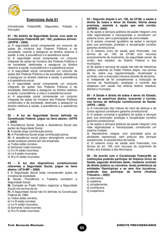 Exercícios Aula 01                               04 - Segundo dispõe o art. 196, da CF/88, a saúde é
                                                                 direito de todos e dever do Estado. Diante dessa
(Constituição   Federal/88;   Segurados;    Filiação   e         premissa, assinale a opção que está correta.
Inscrição)                                                       (AFRFB – 2005)
                                                                 a) As ações e serviços públicos de saúde integram uma
01 - No âmbito da Seguridade Social, com sede na                 rede regionalizada e hierarquizada e constituem um
Constituição Federal/88 (art. 194), podemos afirmar:             sistema único, sem a participação da comunidade.
(AFRFB – 2005)                                                   b) O acesso universal igualitário às ações e serviços
a) A seguridade social compreende um conjunto de                 para sua promoção, proteção e recuperação constitui
ações de iniciativa dos Poderes Públicos e da                    garantia constitucional.
sociedade, visando a assegurar os direitos relativos à           c) O sistema único de saúde será financiado, nos
saúde, à vida, à previdência e à assistência social.             termos do art. 195, da CF/88, com recursos
b) A seguridade social compreende um conjunto                    exclusivamente do orçamento, da seguridade social, da
integrado de ações de iniciativa dos Poderes Públicos e          União, dos estados, do Distrito Federal e dos
da sociedade, destinadas a assegurar os direitos                 municípios.
relativos à saúde, à previdência e à assistência social.         d) As ações e serviços de saúde não são de relevância
c) A seguridade social compreende um conjunto de                 pública, cabendo ao Poder Público dispor, nos termos
ações dos Poderes Públicos e da sociedade, destinadas            da lei, sobre sua regulamentação, fiscalização e
a assegurar os direitos relativos à saúde, à previdência         controle, com a execução inclusive através de terceiros.
e à assistência social.                                          e) Independe de lei complementar a instituição de
d) A seguridade social compreende um conjunto                    normas de fiscalização, avaliação e controle das
integrado de ações dos Poderes Públicos e da                     despesas com saúde nas esferas federal, estadual,
sociedade, destinadas a assegurar os direitos relativos          distrital e municipal.
à saúde, à previdência, à vida e à assistência social.
e) A seguridade social compreende um conjunto                    05 - A Saúde é direito de todos e dever do Estado;
integrado de ações de iniciativa dos Poderes Públicos            analise as assertivas abaixo, buscando a correta,
constituídos e da sociedade, destinado a assegurar os            nos termos da definição constitucional da Saúde.
direitos relativos à saúde, à previdência e a assistência        (AFPS – 2002)
social.                                                          a) A manutenção dos índices do risco de doença e de
                                                                 outros agravos constituem garantia constitucional.
02 - À luz da Seguridade Social definida na                      b) O acesso universal e igualitário às ações e serviços
Constituição Federal, julgue os itens abaixo: (AFPS              para sua promoção, proteção e recuperação constitui
– 2002)                                                          garantia constitucional.
I. Previdência Social, Saúde e Assistência Social são            c) As ações e serviços públicos de saúde integram uma
partes da Seguridade Social.                                     rede regionalizada e hierarquizada, constituindo um
II. A saúde exige contribuição prévia.                           sistema múltiplo.
III. A Previdência Social exige contribuição prévia.             d) Atendimento integral, com prioridade para as
IV. A assistência social possui abrangência universal,           atividades repressivas, sem prejuízo dos serviços
sendo qualquer pessoa por ela amparada.                          assistenciais, é característica da saúde.
a) Todos estão corretos.                                         e) O sistema único de saúde será financiado, nos
b) Somente I está incorreto.                                     termos do art. 195, com recursos do orçamento da
c) II e IV estão incorretos.                                     União, dos Estados e dos Municípios.
d) I e II estão incorretos.
e) III e IV estão incorretos.                                    06 - De acordo com a Constituição Federal/88, as
                                                                 instituições poderão participar do Sistema Único de
03 - À luz dos dispositivos constitucionais                      Saúde, segundo diretrizes deste, mediante contrato
referentes à Seguridade Social, julgue os itens                  de direito público ou convênio, tendo preferência as
abaixo: (ATA-MF – 2009)                                          entidades filantrópicas e as sem fins lucrativos,
I. A Seguridade Social pode compreender ações de                 podendo elas participar de forma (Analista
iniciativa da sociedade.                                         Tributário – 2005)
II. Saúde, Previdência e Trabalho compõem a                      a) alternativa.
Seguridade Social.                                               b) supletiva.
III. Compete ao Poder Público organizar a Seguridade             c) complementar.
Social nos termos da lei.                                        d) contributiva.
IV. A Seguridade Social não foi definida na Constituição         e) suspensiva.
Federal de 1988.
a) Todos estão corretos.
b) I e III estão corretos.
c) I e IV estão incorretos.
d) Somente I está incorreto.
e) III e IV estão incorretos.




Prof. Bernardo Machado                                                                   DIREITO PREVIDENCIÁRIO
                                                            65
 