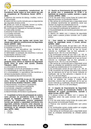 07 - À luz da competência constitucional da                       12 - Quanto ao financiamento da seguridade social,
Previdência Social, julgue os itens abaixo que são                de acordo com o estabelecido na CF/88 e na
de competência da Previdência Social: (AFPS –                     legislação do respectivo custeio, assinale a opção
2002)                                                             correta. (AFRFB – 2005)
I. cobertura dos eventos de doença, invalidez, morte e            a) A lei não pode instituir outras fontes de custeio além
idade avançada.                                                   daquelas previstas na Constituição Federal.
II. salário-família e auxílio-reclusão para os dependentes        b) São isentas de contribuição para a seguridade social
dos segurados de baixa renda.                                     as entidades beneficentes de assistência social que
III. pensão por morte do segurado, homem ou mulher,               atendam às exigências estabelecidas em lei.
ao cônjuge ou companheiro e dependentes.                          c) As contribuições sociais criadas podem ser exigidas
IV. a promoção da integração ao mercado de trabalho.              no ano seguinte à publicação da respectiva lei.
a) Todos estão corretos.                                          d) Há possibilidade de criar benefício previdenciário sem
b) Somente IV está incorreto.                                     prévio custeio.
c) I e II estão incorretos.                                       e) Mesmo em débito com o sistema da seguridade
d) I e III estão incorretos.                                      social, pode a pessoa jurídica contratar com o poder
e) III e IV estão incorretos.                                     público.

08 - Indique qual das opções está correta com                     13 - Com relação às contribuições sociais, no
relação aos objetivos constitucionais da Seguridade               âmbito da seguridade social, é correto afirmar:
Social: (AFRFB – 2005)                                            (AFRFB – 2005)
a) Irredutibilidade do valor dos serviços.                        a) As contribuições sociais, de que trata o art. 195 da
b) Eqüidade na cobertura.                                         CF/88, só poderão ser exigidas após decorridos noventa
c) Uniformidade e equivalência dos benefícios e                   dias da data da publicação da lei que as houver
serviços às populações urbanas e rurais.                          instituído ou modificado, não se lhes aplicando o
d) Seletividade na prestação dos benefícios e serviços            disposto no art. 150, III, b, da Carta Magna.
às populações urbanas e rurais.                                   b) As contribuições sociais de que trata o art. 195, da
e) Diversidade de atendimento.                                    CF/88, só poderão ser exigidas após decorridos cento e
                                                                  oitenta dias da data da publicação da lei que as houver
09 - A Constituição Federal, no seu art. 194,                     instituído ou modificado, não se lhes aplicando o
parágrafo único, elenca os objetivos da Seguridade                disposto no art. 150, III, b, da Carta Magna.
Social. Entre os quais, está correto: (Analista                   c) São isentas de contribuição para a seguridade social
Tributário – 2005)                                                todas as entidades de assistência social que atendam
a) a diversidade de atendimento.                                  às exigências estabelecidas em lei complementar.
b) a eqüidade na forma de participação no custeio.                d) As contribuições sociais de que trata o art. 195, da
c) a redutibilidade do valor dos benefícios.                      CF/88, só poderão ser exigidas após decorridos noventa
d) a universalidade e a equivalência dos benefícios e             dias da assinatura da lei que as houver instituído ou
serviços às populações urbanas e rurais.                          modificado, não se lhes aplicando o disposto no art.
e) a unicidade da base de financiamento.                          150, III, b, da Carta Magna.
                                                                  e) As contribuições sociais de que trata o art. 195, da
10 - Nos termos da CF/88, no seu art. 194, parágrafo              CF/88, só poderão ser criadas e exigidas após
único, inciso VII, a gestão da Seguridade Social                  decorridos noventa dias da publicação da lei que as
ocorre de forma (Analista Tributário – 2005)                      houver instituído ou modificado, não se lhes aplicando o
a) descentralizada, monocrática e quadripartite.                  disposto no art. 150, III, b, da Carta Magna.
b) centralizada, monocrática e quadripartite.
c) centralizada, colegiada e quadripartite.                       14 - A respeito do financiamento da Seguridade
d) descentralizada, colegiada e tripartite.                       Social, nos termos da Constituição Federal e da
e) descentralizada, democrática e quadripartite.                  legislação de custeio previdenciária, assinale a
                                                                  opção correta. (AFPS – 2002)
11 - A eqüidade na forma de participação do custeio,              a) A pessoa jurídica em débito com o sistema de
como princípio da previdência social, é diretriz                  seguridade social não pode contratar com o poder
dirigida ao legislador ordinário e corolário do                   público.
princípio da solidariedade, procura estabelecer                   b) A lei não pode instituir outras fontes de custeio além
normas que ajustem a capacidade contributiva dos                  das previstas na Constituição Federal.
segurados, podendo, inclusive, variar alíquotas ou                c) Pode-se criar benefício previdenciário sem prévio
diferenciar bases de cálculo em razão da atividade                custeio.
econômica ou da utilização intensiva de mão-de-                   d) As contribuições sociais criadas podem ser exigidas
obra. (AFPS – 2003)                                               no ano seguinte à publicação da lei.
( ) Certo                                                         e) São isentas de contribuição para a seguridade social
( ) Errado                                                        todas as entidades beneficentes de utilidade pública
                                                                  federal.




Prof. Bernardo Machado                                                                    DIREITO PREVIDENCIÁRIO
                                                             66
 