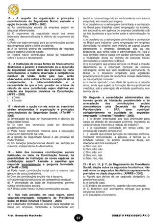 15 - A respeito da organização e princípios                      território nacional segundo as leis brasileiras com salário
constitucionais da Seguridade Social, assinale a                 estipulado em moeda estrangeira.
opção incorreta. (AFPS – 2002)                                   b) o brasileiro ou o estrangeiro domiciliado e contratado
a) As contribuições sociais da empresa podem ter                 no Brasil para trabalhar como empregado no exterior,
alíquotas diferenciadas.                                         em sucursal ou em agência de empresa constituída sob
b) O orçamento da seguridade social dos entes                    as leis brasileiras e que tenha sede e administração no
federados descentralizados é distinto do orçamento da            País.
União.                                                           c) o brasileiro ou o estrangeiro domiciliado e contratado
c) Pode ser dada remissão para as contribuições sociais          no Brasil para trabalhar como empregado em empresa
das empresas sobre a folha de salários.                          domiciliada no exterior, com maioria de capital votante
d) A lei definirá critério de transferência de recursos          pertencente a empresa constituída sob as leis
para o sistema único de saúde.                                   brasileiras, que tenha sede e administração no País e
e) Poderá haver contribuição social do trabalhador               cujo controle efetivo esteja em caráter permanente sob
sobre o lucro e o faturamento.                                   a titularidade direta ou indireta de pessoas físicas
                                                                 domiciliadas e residentes no Brasil.
16 - A instituição de novas fontes de financiamento              d) o estrangeiro que presta serviços no Brasil a missão
destinadas a garantir a manutenção ou a expansão                 diplomática ou a repartição consular de carreira
da seguridade social, além das previstas no texto                estrangeira, ainda que sem residência permanente no
constitucional, é matéria reservada à competência                Brasil, e o brasileiro amparado pela legislação
residual da União, razão pela qual serão                         previdenciária do país da respectiva missão diplomática
observados, entre outros critérios, a exigência de lei           ou da repartição consular.
complementar,      a    não-cumulatividade     e     a           e) o menor aprendiz, com idade de quatorze a dezoito
necessidade de que o fato gerador ou a base de                   anos, ainda que sujeito à formação técnico-profissional
cálculo da nova contribuição sejam distintos em                  metódica, sob a orientação de entidade qualificada, nos
relação aos impostos previstos na Constituição.                  termos da lei.
(AFPS – 2003)
( ) Certo                                                        20- Segundo a consolidação administrativa das
( ) Errado                                                       normas gerais de tributação previdenciária e de
                                                                 arrecadação         das       contribuições      sociais
17 - Assinale a opção correta entre as assertivas                administradas       pela     Secretaria    da    Receita
abaixo relacionadas à organização e princípios                   Previdenciária       –     SRP,      deve      contribuir
constitucionais da Seguridade Social. (ATA-MF –                  obrigatoriamente na qualidade de “segurado-
2009)                                                            empregado”: (Analista Tributário – 2005)
a) Diversidade da base de financiamento é objetivo da            ( ) o diretor empregado que seja promovido para
Seguridade Social.                                               cargo de direção de sociedade anônima, mantendo as
b) O valor dos benefícios pode ser diminuído                     características inerentes à relação de trabalho?
gradativamente.                                                  ( ) o trabalhador contratado em tempo certo, por
c) Pode haver benefícios maiores para a população                empresa de trabalho temporário?
urbana em detrimento da rural.                                   ( ) aquele que presta serviços de natureza contínua,
d) A gestão da Seguridade Social é ato privativo do              mediante remuneração, à pessoa, à família ou à
Poder Público.                                                   entidade familiar, no âmbito residencial desta, em
e) Os serviços previdenciários devem ser sempre os               atividade sem fins lucrativos?
mesmos, independente do destinatário.                            a) Sim, sim, sim
                                                                 b) Sim, não, não
18 - Além das inúmeras contribuições sociais                     c) Sim, não, sim
instituídas no texto da Constituição Federal, há                 d) Sim, sim, não
possibilidade de instituição de novas espécies de                e) Não, não, não
contribuição social? Assinale a assertiva que
responde incorretamente à pergunta formulada.                    21 - O art. 11, § 1º, do Regulamento da Previdência
(ATA-MF – 2009)                                                  Social, dispõe sobre os segurados facultativos. Não
a) Pode haver contribuição social com o mesmo fato               está entre os segurados facultativos expressamente
gerador de outra já existente.                                   previstos no citado dispositivo: (AFRFB – 2005)
b) O rol de contribuições sociais não é taxativo.                a) Aquele que deixou de ser segurado obrigatório da
c) Há previsão constitucional de competência residual.           previdência social.
d) A diversidade da base de financiamento permite                b) A dona de casa.
outras contribuições sociais.                                    c) O síndico de condomínio, quando não remunerado.
e) A União pode instituir outras contribuições sociais.          d) O brasileiro que acompanha cônjuge que presta
                                                                 serviço no exterior.
19 - Não está previsto, em caso algum, como                      e) O estudante universitário.
segurado-empregado obrigatório da Previdência
Social do Brasil (Analista Tributário – 2005)
a) o trabalhador contratado no exterior para trabalhar no
Brasil em empresa constituída e funcionando em


Prof. Bernardo Machado                                                                    DIREITO PREVIDENCIÁRIO
                                                            67
 