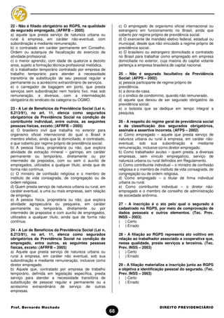 22 - Não é filiado obrigatório ao RGPS, na qualidade           c) O empregado de organismo oficial internacional ou
de segurado empregado, (AFRFB – 2005)                          estrangeiro em funcionamento no Brasil, ainda que
a) aquele que presta serviço de natureza urbana ou             coberto por regime próprio de previdência social.
rural à empresa, em caráter não-eventual, com                  d) O exercente de mandato eletivo federal, estadual ou
subordinação e mediante remuneração.                           municipal, desde que não vinculado a regime próprio de
b) o contratado em caráter permanente em Conselho,             previdência social.
Ordem ou autarquia de fiscalização do exercício de             e) O brasileiro ou estrangeiro domiciliado e contratado
atividade profissional.                                        no Brasil para trabalhar como empregado em empresa
c) o menor aprendiz, com idade de quatorze a dezoito           domiciliada no exterior, cuja maioria do capital votante
anos, sujeito a formação técnica-profissional metódica.        pertença a empresa brasileira de capital nacional.
d) o trabalhador temporário contratado por empresa de
trabalho temporário para atender à necessidade                 25 - Não é segurado facultativo da Previdência
transitória de substituição de seu pessoal regular e           Social: (AFPS – 2002)
permanente ou a acréscimo extraordinário de serviços.          a) pessoa participante de regime próprio de
e) o carregador de bagagem em porto, que presta                previdência.
serviços sem subordinação nem horário fixo, mas sob            b) a dona-de-casa.
remuneração, a diversos, com a intermediação                   c) o síndico de condomínio, quando não remunerado.
obrigatória do sindicato da categoria ou OGMO.                 d) aquele que deixou de ser segurado obrigatório da
                                                               previdência social.
23 - A Lei de Benefícios da Previdência Social (Lei n.         e) o bolsista que se dedique em tempo integral a
8.213/91), no art. 11, elenca como segurados                   pesquisa.
obrigatórios da Previdência Social na condição de
contribuinte individual, entre outros, as seguintes            26 - A respeito do regime geral de previdência social
pessoas físicas, exceto: (AFRFB – 2005)                        e da classificação dos segurados obrigatórios,
a) O brasileiro civil que trabalha no exterior para            assinale a assertiva incorreta. (AFPS – 2002)
organismo oficial internacional do qual o Brasil é             a) Como empregado – aquele que presta serviço de
membro efetivo, ainda que lá domiciliado, e contratado,        natureza urbana ou rural à empresa, em caráter não-
e que coberto por regime próprio de previdência social.        eventual, sob sua subordinação e mediante
b) A pessoa física, proprietária ou não, que explora           remuneração, inclusive como diretor empregado.
atividade de extração mineral – garimpo, em caráter            b) Como trabalhador avulso – quem presta, a diversas
permanente ou temporário, diretamente ou por                   empresas, sem vínculo empregatício, serviço de
intermédio de prepostos, com ou sem o auxílio de               natureza urbana ou rural definidos em Regulamento.
empregados, utilizados a qualquer título, ainda que de         c) Como contribuinte individual – o ministro de confissão
forma não contínua.                                            religiosa e o membro de instituto de vida consagrada, de
c) O ministro de confissão religiosa e o membro de             congregação ou de ordem religiosa.
instituto de vida consagrada, de congregação ou de             d) Como empregado – o titular de firma individual
ordem religiosa.                                               urbana ou rural.
d) Quem presta serviço de natureza urbana ou rural, em         e) Como contribuinte individual – o diretor não-
caráter eventual, a uma ou mais empresas, sem relação          empregado e o membro de conselho de administração
de emprego.                                                    de sociedade anônima.
e) A pessoa física, proprietária ou não, que explora
atividade agropecuária ou pesqueira, em caráter                27 - A inscrição é o ato pelo qual o segurado é
permanente ou temporária, diretamente ou por                   cadastrado no RGPS, por meio de comprovação de
intermédio de prepostos e com auxílio de empregados,           dados pessoais e outros elementos. (Tec. Prev.
utilizados a qualquer título, ainda que de forma não           INSS – 2003)
contínua.                                                      ( ) Certo
                                                               ( ) Errado
24 - A Lei de Benefícios da Previdência Social (Lei n.
8.213/91), no art. 11, elenca como segurados                   28 - A filiação ao RGPS representa ato volitivo em
obrigatórios da Previdência Social na condição de              relação ao trabalhador associado a cooperativa que,
empregado, entre outros, as seguintes pessoas                  nessa qualidade, preste serviços a terceiros. (Tec.
físicas, exceto: (AFRFB – 2005)                                Prev. INSS – 2003)
a) Aquele que presta serviço de natureza urbana ou             ( ) Certo
rural à empresa, em caráter não eventual, sob sua              ( ) Errado
subordinação e mediante remuneração, inclusive como
diretor empregado.                                             29 - A filiação materializa a inscrição junto ao RGPS
b) Aquele que, contratado por empresa de trabalho              e objetiva a identificação pessoal do segurado. (Tec.
temporário, definida em legislação específica, presta          Prev. INSS – 2003)
serviço para atender a necessidade transitória de              ( ) Certo
substituição de pessoal regular e permanente ou a              ( ) Errado
acréscimo extraordinário de serviço de outras
empresas.



Prof. Bernardo Machado                                                                 DIREITO PREVIDENCIÁRIO
                                                          68
 