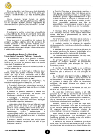 Deve-se, também, reconhecer como fonte do direito                • Restritiva/Extensiva: a interpretação restritiva é
previdenciário os demais ramos do direito, como, por                 feita quando o legislador disse mais do que queria,
exemplo, o direito tributário, que trata de contribuições            atingindo situações não previstas. Já a interpretação
sociais.                                                             extensiva é quando o legislador disse menos do que
    Como principais fontes formais do direito                        queria. Em ambas as situações, o intérprete busca a
previdenciário temos a Constituição Federal de 1988, as              correta mens legis sem inovar no mundo jurídico.
Leis nº. 8.212/91 e 8.213/91, além do Regulamento da                 Uma interpretação extensiva que fuja às
Previdência Social, aprovado pelo Decreto nº. 3.048/99.              possibilidades interpretativas da letra da lei já é, em
                                                                     verdade, integração do direito, e não interpretação.

    Autonomia
                                                                     A integração difere da interpretação na medida em
    É praticamente pacífica na doutrina e jurisprudência         que a integração não visa a mens legis de determinada
a independência do direito previdenciário frente aos             norma, mas sim o preenchimento de lacuna do
demais ramos do direito, entre eles, o direito do trabalho       ordenamento jurídico.
e o direito administrativo.
                                                                     As ferramentas para a integração são a analogia, a
    Essa autonomia é conseqüência do conjunto de                 eqüidade, os costumes e os princípios gerais do direito.
princípios jurídicos próprios, além do complexo de
normas aplicáveis a este segmento. Pode-se, ainda,                   A analogia consiste na utilização de previsões
encontrar conceitos jurídicos exclusivos do direito              similares existentes no ordenamento jurídico, análoga à
previdenciário, como, por exemplo, salário-de-benefício          considerada.
e salário-de-contribuição.                                            A eqüidade é um meio de humanizar a aplicação da
                                                                 lei, quando o aplicador faz às vezes de legislador, a fim
                                                                 de completá-la ou dar-lhe maior sentido de justiça.
    Aplicação das Normas Previdenciárias:
Interpretação, Integração, Vigência e Hierarquia                     Os costumes são práticas reiteradas, de longa data,
                                                                 pela sociedade e aceitas como corretas.
      A interpretação da lei, texto genérico e abstrato,
visa determinar o sentido e alcance das normas                        Os princípios gerais do direito são aqueles que
jurídicas, de modo que seu aplicador alcance a correta           fornecem as principais diretrizes do ordenamento
mens legis (finalidade da lei).                                  jurídico, responsáveis pela fundação de toda a
                                                                 construção jurídica.
    Aplicar a lei significa enquadrar um caso concreto à
situação prevista em lei.                                             A vigência da lei diz respeito à sua existência
                                                                 jurídica em um determinado momento. É requisito
     Ao interpretar um texto legal, o intérprete deve            necessário para a eficácia da lei, sua produção de
buscar, dentro das opções existentes no texto legal,             efeitos.
aquela que seja a mais compatível com o caso
concreto, não se limitando às situações previstas pelo                De acordo com a Lei de Introdução ao Código Civil
legislador, quando da elaboração do texto.                       – LICC – Decreto-Lei nº. 4.657/42, salvo disposição de
                                                                 lei em contrário, a lei começa a vigorar em todo o País
   Existem diversos processos de interpretação, na               45 (quarenta e cinco) dias depois de oficialmente
busca da interpretação mais adequada, tais como:                 publicada, não sendo diferente em relação à lei
    • Gramatical: determina a interpretação somente à            previdenciária.
    luz do próprio dispositivo legal, sendo um método                Todavia, a vigência da lei não implica, por si só, sua
    bastante restritivo;                                         eficácia. Isto é, sua aplicabilidade.
    • Histórico ou genético: determina o exame dos                    No caso das contribuições sociais, o art. 195,
    elementos, as circunstâncias, as causas que                  parágrafo 6º, CF, diz que as mesmas só poderão ser
    implicaram a criação da lei sob exame;                       exigidas após decorridos noventa dias da data da
    • Teleológico ou finalístico: determina ser a                publicação da lei que as houver instituído ou modificado,
    interpretação da norma feita mediante a apuração             não se lhes aplicando o disposto no art. 150, III, b , CF
    da finalidade objetivada pela mesma;                         (princípio da anterioridade ou anualidade).
    • Lógico-sistemático: determina que todas as regras              Portanto, apesar da lei já estar em vigor após
    jurídicas devem ter, entre si, um nexo, pois são             decorridos 45 (quarenta e cinco) dias, as contribuições
    parte de um só sistema jurídico. Devido a isto, deve-        sociais somente poderão ser exigidas após decorridos
    se buscar uma interpretação compatível com o                 90 (noventa) dias. É o chamado princípio da
    ordenamento        jurídico,     verificando-se     a        anterioridade previdenciária, mitigada ou nonagesimal.
    compatibilidade da lei a ser interpretada com outros             Ainda temos as leis relativas às alterações nos
    diplomas legais e, principalmente, com os princípios         benefícios previdenciários, que estabelecem, com
    de direito envolvidos;                                       freqüência, períodos de transição, onde a lei também
    • Autêntica: método executado pelo próprio poder             tem sua eficácia restrita ou reduzida.
    legislativo, mediante a edição de uma nova lei que               A hierarquia das normas é a ordem de graduação
    interpreta a anterior;                                       entre estas, segundo uma escala decrescente: normas
                                                                 constitucionais, leis complementares, leis ordinárias, leis


Prof. Bernardo Machado                                                                    DIREITO PREVIDENCIÁRIO
                                                             6
 