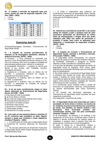 30 - É vedada a inscrição de segurado após sua                ( ) A União é responsável pela cobertura de
morte, exceto em caso de segurado especial. (Tec.             insuficiências financeiras da Seguridade Social, quando
Prev. INSS – 2003)                                            decorrentes do pagamento de benefícios de prestação
( ) Certo                                                     continuada da Previdência Social.
( ) Errado                                                    a) V V V
                                                              b) F F F
                       GABARITO                               c) F V V
      01. B    02. C     03. B 04. B     05. B                d) V V F
      06. C    07. B     08. C 09. B     10. E                e) F F V
      11. E    12. B     13. A 14. A     15. E
      16. E    17. A     18. A 19. D     20. D                04 - Destina-se à previdência social 50% o da receita
      21. E    22. E     23. A 24. C     25. A                obtida em relação a todo e qualquer bem de valor
      26. D    27. C     28. E 29. E     30. C                econômico apreendido em decorrência do tráfico
                                                              ilícito de entorpecentes e drogas afins que serão
                                                              utilizados pelo INSS nas ações de prevenção e
                                                              proteção à saúde, bem como na aplicação para
              Exercícios Aula 02                              tratamento e recuperação de segurados viciados.
                                                              (AFPS – 2003)
(Empresa/Empregador Doméstico; Financiamento da               ( ) Certo
Seguridade Social)                                            ( ) Errado

01 - A respeito do conceito previdenciário de                 05 - A respeito do conceito e financiamento da
empresa ou de empregador doméstico, assinale a                Seguridade Social, assinale a afirmativa incorreta.
assertiva incorreta. (AFPS – 2002)                            (Procurador TCM/RJ – 2008)
a) Empresa – a firma individual ou sociedade que              a) A Seguridade Social compreende um conjunto
assume o risco de atividade econômica urbana ou rural,        integrado de ações de iniciativa dos Poderes Públicos e
com fins lucrativos, bem como os órgãos e entidades da        da sociedade, destinadas a assegurar os direitos
administração pública direta, indireta ou fundacional.        relativos à saúde, previdência e assistência social.
b) Empregador doméstico – a pessoa ou família que             b) O princípio da eqüidade na participação do custeio da
admite a seu serviço, sem finalidade lucrativa,               seguridade social se expressa, entre outros, pelas
empregado doméstico.                                          alíquotas de contribuição diferentes para as empresas e
c) Equipara-se à empresa, para os efeitos da Lei              para os trabalhadores.
8.213/91, o contribuinte individual em relação a              c) No âmbito federal, o orçamento da Seguridade Social
segurado que lhe presta serviço.                              é composto das receitas da União, das contribuições
d) Equipara-se à empresa, para os efeitos da Lei              sociais e receitas de outras fontes. Entre estas e as
8.213/91, a cooperativa.                                      vinculadas às ações de saúde, estão as provenientes do
e) Equipara-se à empresa, para os efeitos da Lei              seguro contra Danos Pessoais causados por Veículos
8.213/91, a associação ou entidade de qualquer                Automotores de Vias Terrestres – DPVAT.
natureza ou finalidade.                                       d) A contribuição social incidente sobre a receita de
                                                              concursos de prognósticos refere-se, exclusivamente,
02 - À luz do texto constitucional, julgue os itens           às loterias administradas pela Caixa Econômica
abaixo referentes ao financiamento da Seguridade              Federal.
Social: (ATA-MF – 2009)                                       e) As receitas dos Municípios destinadas ao
I. financiada por toda a sociedade                            financiamento da seguridade social constarão de seus
II. de forma direta e indireta                                respectivos orçamentos,
III. por meio de verbas orçamentárias entre outras            não integrando o orçamento da União.
IV. financiamento definido por lei
a) Somente I e III estão corretos.                            06 - A Seguridade Social será financiada por toda a
b) Somente I está correto.                                    sociedade, de forma direta e indireta, nos termos da
c) Somente I e II estão corretos.                             lei, mediante recursos provenientes dos orçamentos
d) Todos estão corretos.                                      da União, dos Estados, do Distrito Federal e dos
e) Somente III e IV estão corretos.                           Municípios.      Será    financiada    também       por
                                                              contribuições sociais, mas não pela contribuição
03 - Leia cada um dos assertos abaixo e assinale (V)          (Analista Tributário – 2005)
ou (F), conforme seja verdadeiro ou falso. Depois,            a) do empregador, da empresa e da entidade a ela
marque a opção que contenha a exata seqüência.                equiparada na forma da lei, incidentes sobre a folha de
(Analista Tributário – 2005)                                  salários e demais rendimentos do trabalho pagos ou
( ) A contribuição da União para a Seguridade Social          creditados, a qualquer título, à pessoa física que lhe
é constituída de recursos adicionais do Orçamento             preste serviço, mesmo sem vínculo empregatício.
Fiscal.                                                       b) sobre a receita ou o faturamento, relativo a
( ) Os recursos adicionais do Orçamento Fiscal para           operações de comércio interno, do empregador, da
a Seguridade Social serão fixados obrigatoriamente na         empresa e da entidade a ela equiparada na forma da lei.
lei orçamentária anual.

Prof. Bernardo Machado                                                                DIREITO PREVIDENCIÁRIO
                                                         69
 