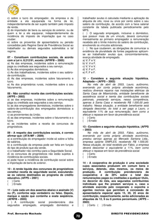 c) sobre o lucro do empregador, da empresa e da                 trabalhador avulso é calculada mediante a aplicação da
entidade a ela equiparada na forma da lei,                      alíquota de oito, nove ou onze por cento sobre o seu
independentemente de ser sujeito também pelo imposto            salário de contribuição, de acordo com a faixa salarial
de renda.                                                       constante da tabela publicada periodicamente pelo
d) do importador de bens ou serviços do exterior, ou de         MPS.
quem a lei a ele equiparar, independentemente da                ( ) O segurado empregado, inclusive o doméstico,
incidência do imposto de importação que no caso                 que possuir mais de um vínculo, deverá comunicar
couber.                                                         mensalmente ao primeiro empregador a remuneração
e) sobre os proventos de aposentadoria ou pensão                recebida até o limite máximo do salário de contribuição,
concedidos pelo Regime Geral de Previdência Social ao           envolvendo os vínculos adicionais.
trabalhador ou demais segurados submetidos a tal                ( ) No que couberem, as obrigações de comunicar a
regime.                                                         existência de pluralidade de fontes pagadoras aplicam-
                                                                se ao trabalhador avulso que, concomitantemente,
07 - Constituem contribuições sociais, de acordo                exerça atividade de empregado.
com a Lei n. 8.212/91, exceto: (AFRFB – 2005)                   a) V; F e V.
a) As das empresas, incidentes sobre a remuneração              b) V; V e F.
paga ou creditada aos segurados a seu serviço.                  c) V; V e V.
b) As dos empregados domésticos.                                d) V; F e F.
c) As dos trabalhadores, incidentes sobre o seu salário-        e) F; F e F.
de-contribuição.
d) As das empresas, incidentes sobre faturamento e              12 - Considere a seguinte situação hipotética.
lucro.                                                          Adaptada – (AFPS – 2003)
e) As dos proprietários rurais, incidentes sobre o seu               No mês de abril de 2003, Lauro, autônomo,
faturamento.                                                    exercendo por conta própria atividade econômica,
                                                                realizou diversos reparos nas instalações elétricas da
08 - Não constitui receita das contribuições sociais:           Santa Casa de Misericórdia, entidade beneficente de
(AFPS – 2002)                                                   assistência social e isenta das contribuições sociais
a) as das empresas, incidentes sobre a remuneração              patronais, prestando serviços, nessa competência,
paga ou creditada aos segurados a seu serviço.                  apenas à Santa Casa e recebendo R$ 1.000,00 pelo
b) as dos empregadores domésticos, incidentes sobre o           trabalho. Nessa situação, a entidade beneficente está
salário-de-contribuição dos empregados domésticos a             obrigada descontar, do total a ser pago a Lauro, o
seu serviço.                                                    equivalente 11% de sua remuneração, bem como a
c) as provenientes da União.                                    efetuar o repasse em favor da previdência social.
d) as das empresas, incidentes sobre o faturamento e o          ( ) Certo
lucro.                                                          ( ) Errado
e) as incidentes sobre a receita de concursos de
prognósticos.                                                   13 - Considere a seguinte situação hipotética. (AFPS
                                                                – 2003)
09 - A respeito das contribuições sociais, é correto                No mês de abril de 2003, Fábio, autônomo,
afirmar que: (ATA-MF – 2009)                                    exercendo por conta própria atividade econômica,
a) a contribuição do empregador incide só sobre a folha         prestou serviço apenas ao Mercado Santana Ltda.,
de salários.                                                    empresa optante SIMPLES, recebendo R$ 1.500,00.
b) a contribuição da empresa pode ser feita em função           Nessa situação, do total recebido por Fábio, a empresa
do tipo de produto que ela vende.                               deverá descontar o equivalente a 11%, bem como
c) o trabalhador não contribui para a Seguridade Social.        efetuar o repasse em favor da previdência social.
d) os concursos de prognósticos não estão sujeitos à            ( ) Certo
incidência de contribuições sociais.                            ( ) Errado
e) pode haver a incidência de contribuição social sobre
a importação de bens do exterior.                               14 - A cooperativa de produção é uma sociedade
                                                                cujos associados produzem em comum bens e
10 - A renda líquida dos concursos de prognósticos              serviços, detendo, eles mesmos, os meios de
constitui receita da seguridade social, executando-             produção. A contribuição previdenciária da
se os valores destinados ao programa de crédito                 cooperativa é de 20% sobre o total das
educativo. (AFPS – 2001)                                        remunerações pagas ou creditadas a qualquer título,
( ) Certo                                                       no decorrer do mês, aos segurados contribuintes
( ) Errado                                                      individuais que lhe prestem serviços e, caso a
                                                                atividade exercida pelo cooperado o exponha a
11 - Leia cada um dos assertos abaixo e assinale (V)            agentes nocivos que permitam a concessão de
ou (F), conforme seja verdadeiro ou falso. Depois,              aposentadoria especial após 15, 20, 25 anos de
marque a opção que contenha a exata seqüência.                  contribuição, respectivamente, serão adicionadas as
(AFRFB – 2005)                                                  alíquotas de 12, 9 ou 6 pontos percentuais. (AFPS –
( ) A      contribuição social  previdenciária  dos             2003)
segurados empregado, empregado doméstico e                      ( ) Certo ( ) Errado


Prof. Bernardo Machado                                                                  DIREITO PREVIDENCIÁRIO
                                                           70
 